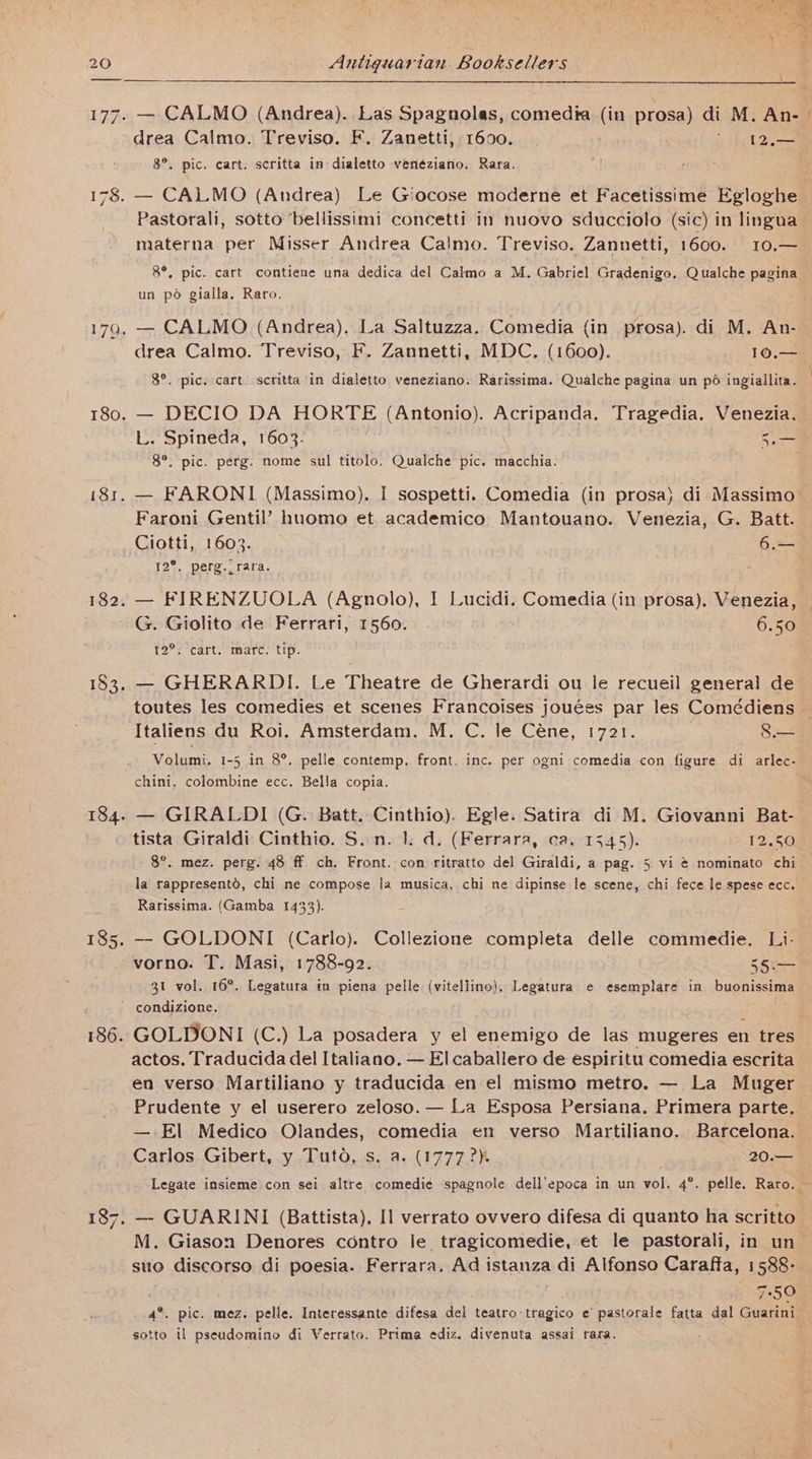 — CALMO (Andrea). Las Spagnolas, comedia (in prosa) di M. An- | . pic. cart. scritta in dialetto venéziano. Rara. Pastorali, sotto bellissimi concetti in nuovo sducciolo (sic) in lingua materna per Misser Andrea Calmo. Treviso. Zannetti, 1600. 10.— &amp;°, pic. cart contiene una dedica del Calmo a M. Gabriel Gradenigo. Qualche pagina un po gialla. Raro. drea Calmo. Treviso, F. Zannetti, MDC. (1600). 10.— 8°. pic. cart. scritta in dialetto veneziano. Rarissima. Qualche pagina un pd ingiallita. p pag p g — DECIO DA HORTE (Antonio). Acripanda, Tragedia. Venezia. 8°. pic. perg. nome sul titolo. Qualche pic. macchia- Faroni Gentil’ huomo et academico Mantouano. Venezia, G. Batt. Ciotti, 1603. 6.=— 12°. perg._rara. G. Giolito de Ferrari, 1560. 6.50 12°, cart. marc. tip. , — GHERARDI. Le Theatre de Gherardi ou le recueil general de Italiens du Roi. Amsterdam. M. C. le Céne, 1721. Jee chini, colombine ecc. Bella copia. — GIRALDI (G. Batt. Cinthio). Egle. Satira di M. Giovanni Bat- tista Giraldi Cinthio. S.n. 1. d. (Ferrara, ca. 1545). 12.50 8°. mez. perg. 48 ff. ch. Front. con ritratto del Giraldi, a pag. 5 vi ¢ nominato chi la rappresentd, chi ne compose la musica, chi ne dipinse le scene, chi fece le spese ecc. Rarissima. (Gamba 1433). — GOLDONI (Carlo). Collezione completa delle commedie. Li- vorno. T. Masi, 1788-92. 55.— 31 vol. 16°. Legatura in piena pelle (vitellino), Legatura e esemplare in buonissima ~ condizione. actos. Traducida del Italiano. — El caballero de espiritu comedia escrita en verso Martiliano y traducida en el mismo metro. — La Muger Prudente y el userero zeloso.— La Esposa Persiana. Primera parte, — El Medico Olandes, comedia en verso Martiliano. Barcelona. M. Giason Denores contro le_ tragicomedie, et le pastorali, in un suo discorso di poesia. Ferrara, Ad istanza di Alfonso Caraffa, 1588- 7590 sotto il pseudomino di Verrato, Prima ediz. divenuta assai rara.