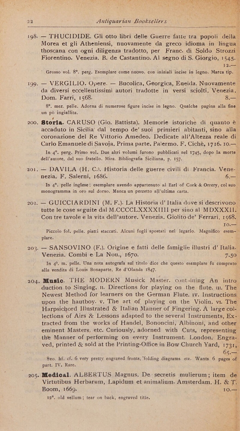 199. 200. 201 Antiquarian Booksellers Morea et gli Atheniensi, nuovamente da greco idioma in lingua_ thoscana con ogni diligenza tradotto, per Franc. di Soldo Strozzi— Fiorentino. Venezia. B. de Castantino. Al segno di S. Giorgio, 1545. | 12.— Grosso vol. 8°. perg. Esemplare come nuovo, con iniziali incise in legno. Marca tip. — VERGILIO. Opere. — Bucolica, Georgica, Eneida. Nuovamente — da diversi eccellentissimi autori tradotte in versi sciolti. Venezia. Dom. Farri, 1568. 8.— 8°. mez. pelle. Adorna di numerose figure incise in legno. Qualche pagina alla fine un po ingiallita. Storia. CARUSO (Gio. Battista). Memorie istoriche di quanto é accaduto in Sicilia’ dal tempo de’ suoi primieri abitanti, sino alla coronazione del Re Vittorio Amedeo. Dedicate all’Altezza reale di Carlo Emanuele di Savoja. Prima parte. Palermo. F. Ciché, 1716. 10.— | In 4°. perg. Primo vol. Due altri volumi furono pubblicati nel 1745, dopo la morte — dell’autore, dal suo fratello. Mira. Bibliografia Siciliana, p. 157. nezia. F. Salerni, 1686. . 64 In 4°. pelle inglese; esemplare avendo appartenuto al Earl of Cork &amp; Orrery, col suo monogramma in oro sul dorso. Manca un pezzetto all’ultima carta. 203. 205. tutte le cose seguite dal M<CCCCLXXXXIIII per sino al MDXXXII. Contre tavole e la vita dell’autore. Venezia. Giolito de’ Ferrari, 1568. I0.— Piccolo fol. pelle. piatti staccati. Alcuni fogli spostati nel legarlo. Magnifico esem-~ plare. — SANSOVINO (F.). Origine e fatti delle famiglie illustri d’ Italia. Venezia. Combi e La Nou., 1670. 7.50 In 4°. m. pelle. Una nota autografa sul titolo dice che questo esemplare fu comprato alla vendita di Louis Bonaparte, Re d’Olanda 1847. Music. THE MODERN Musick Master. containing An intro duction to Singing. 1. Directions for playing on the flute. in. The Newest Method for learners on the German Flute. iv. Instructions upon the hautboy. v. The art of playing on the Violin. vi. The Harpsichord Illnstrated &amp; Italian Manner of Fingering. A large col- lectlons of Airs &amp; Lessons adapted to the several Instruments, Ex- tracted from the works of Handel, Bononcini, Albinoni, and other eminent Masters. etc. Curiously, adorned with Cuts, representing the Manner of performing on every Instrument. London. Engra- ved, printed &amp; sold at the Printing-Office in Bow Church Yard, 1731, 63 8vo. hf. cf. 6 very pretty engraved fronts, folding diagrams ete. Wants 6 pages of of part. IV. Rare. Medical. ALBERTUS Magnus. De-secretis mulierum; item de Virtutibus Herbarum, Lapidum et animalium. Amsterdam, H. &amp; T.. Boom, 1669. ; 10.4 12°. old vellum; tear on back, engraved title.