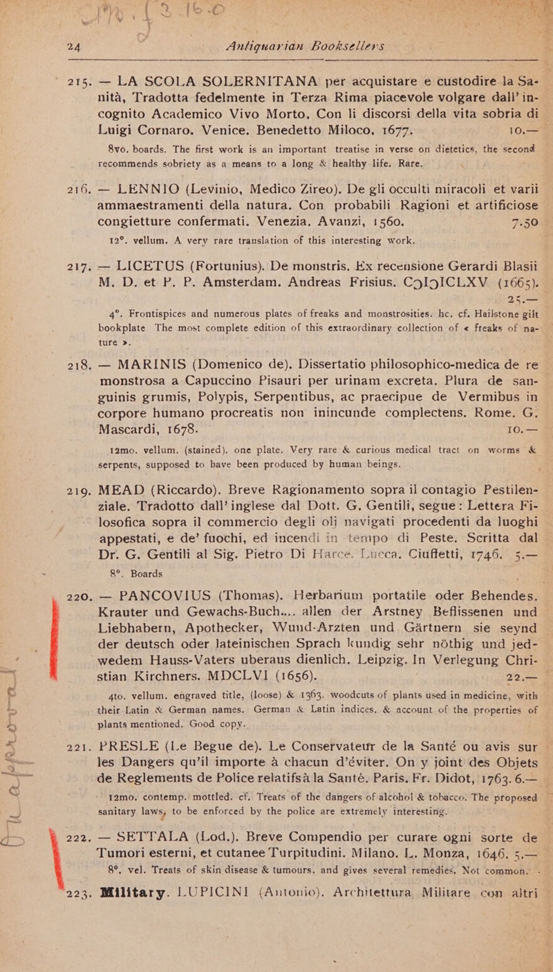 os g- : Prrnescy iS ae &amp; ae % i JAP i24 Of 3 } if 215; 216. 217, 218. 219. 220. 221. 222. 223, Antiquarian Booksellers —- — LA SCOLA SOLERNITANA per acquistare e custodire la Sa- nita, Tradotta fedelmente in Terza Rima piacevole volgare dall’ in- cognito Academico Vivo Morto, Con li discorsi della vita sobria di Luigi Cornaro. Venice. Benedetto Miloco, 1677. 10.— &amp;vo. boards. The first work is an important treatise in verse on dietetics, the second recommends sobriety as a means to a long &amp; healthy life. Rare. — LENNIO (Levinio, Medico Zireo). De gli occulti miracoli et varii ammaestramenti della natura. Con probabili Ragioni et artificiose congietture confermati. Venezia. Avanzi, 1560. 7.50 12°. vellum. A very rare translation of this interesting work. — LICETUS (Fortunius). De monstris. Ex recensione Gerardi Blasii M. D. et P. P. Amsterdam. Andreas Frisius. CoIgICLXV_ (1665). 25.— 4°. Frontispices and numerous plates of freaks and monstrosities. he. cf. Hailstone gilt bookplate The most complete edition of this extraordinary collection of « freaks of na- ture ». — MARINIS (Domenico de). Dissertatio philosophico-medica de re monstrosa a Capuccino Pisauri per urinam excreta. Plura de san- guinis grumis, Polypis, Serpentibus, ac praecipue de Vermibus in corpore humano procreatis non inincunde complectens. Rome. G. 12mo. vellum. (stained). one plate. Very rare &amp; curious medical tract on worms &amp; serpents, supposed to have been produced by human beings. MEAD (Riccardo). Breve Ragionamento sopra il contagio Pestilen- ziale. Tradotto dall’ inglese dal Dott. G. Gentili, segue: Lettera Fi- losofica sopra il commercio deg!i oli navigati procedenti da luoghi appestati, e de’ fuochi, ed incendi in tempo di Peste. Scritta dal Dr. G. Gentili al Sig. Pietro Di Harce. Lucca. Ciuffetti, 1746. 5.— 8°. Boards . — PANCOVIUS (Thomas). Herbanum portatile oder Behendes. Krauter und Gewachs-Buch.... allen der Arstney Beflissenen und Liebhabern, Apothecker, Wund-Arzten und Géartnern sie seynd der deutsch oder lateinischen Sprach kundig sehr ndthig und jed- wedem Hauss-Vaters uberaus dienlich. Leipzig. In Verlegung Chri- stian Kirchners. MDCLVI (1656). 22,— | 4to. vellum. engraved title, (loose) &amp; 1363. woodcuts of plants used in medicine, with their Latin &amp; German names. German &amp; Latin indices. &amp; account of the properties of plants mentioned, Good copy.. PRESLE (Le Begue de). Le Conservateur de la Santé ou avis sur les Dangers qu’il importe a chacun d’éviter. On y joint des Objets de Reglements de Police relatifsa la Santé, Paris. Fr. Didot, 1763. 6.— sanitary laws, to be enforced by the police are extremely interesting. — SETTALA (Lod.). Breve Compendio per curare ogni sorte de Tumori esterni, et cutanee Turpitudini. Milano. L. Monza, 1646, 5.— — 8°. vel. Treats of skin disease &amp; tumours, and gives several remedies. Not common. - Military. LUPICINI (Antonio), Architettura Militare con altri