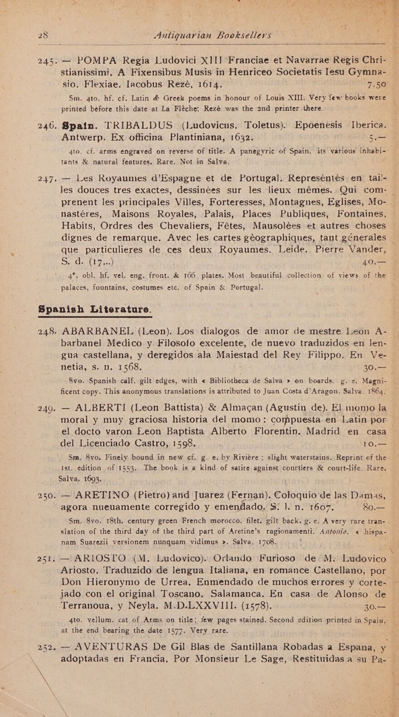 245. — POMPA Regia Ludovici XIIJ Franciae et Navarrae Regis Chri- stianissimi. A Fixensibus Musis in Henriceo Societatis lesu Gymna- sio. Flexiae. Iacobus Rezé, 1614. Mil O.5¢ ne Sm. 4to. hf. cf. Latin &amp; Greek poems in honour of Louis XII. Very few books were printed before this date at La Fléche; Rezé was the 2nd printer there. 246. Spain. TRIBALDUS (Ludovicus, Toletus). Epoenesis Iberica. Antwerp. Ex officina Plantiniana, 1632. 3. 4to, cf. arms engraved on reverse of title. A panegyrit of Spain, its various inhabi- tants &amp; natural features. Rare. Not in Salva. — Les Royaumes d’Espagne et de Portugal. Represéniés en tal!- - les douces tres exactes, dessinées sur les lieux mémes. Qui com- prenent les principales Villes, Forteresses, Montagnes, Eglises, Mo- nastéres, Maisons Royales, Palais, Places Publiques, Fontaines, Habits, Ordres des Chevaliers, Fétes, Mausolées et autres choses dignes de remarque. Avec les cartes géographiques, tant génerales que particulieres de ces deux Royaumes. Leide. Pierre Vander, Saiaeuleges.) Paes 4°. obl. hf, vel. eng. front, &amp; 166 plates. Most beautiful collection of views of the 247 palaces, fountains, costumes ete. of Spain &amp; Portugal. Spanish Literature. 248. ABARBANEL (Leon). Los dialogos de amor de mestre Leon A- barbanel Medico y Filosofo excelente, de nuevo traduzidos-en len- gua castellana, y deregidos ala Maiestad del Rey Filippo. En Ve- netia, s. n. 1568. 50.4 8vo. Spanish calf, gilt edges, with < Bibliotheca de Salva » on boards. g. e. Magni- ficent copy. This anonymous translations is attributed to Juan Costa d’Aragon. Salva. 1864. 249. — ALBERTI (Leon Battista) &amp; Almacan (Agustin de). El momo la moral y muy graciosa historia del momo: compuesta en Latin por el docto varon Leon Baptista Alberto Florentin. Madrid en casa del Licenciado Castro, 1598. 10.— Sm. 8vo. Finely bound in new cf. g. e. by Riviere ; slight waterstains.. Reprint of the Ist. edition of 1553. The book is a kind of satire against courtiers &amp; court-life. Rare. Salva, 1693. 250. — ARETINO (Pietro) and Juarez (Fernan). Coloquio de las Damas, agora nueuamente corregido y emendado. 3: }. n. 1607. 80.— Sm. 8vo. 18th. century green French morocco. filet. gilt back. ge. A very rare tran- slation of the third day of the third part of Aretine’s ragionamenti. Antonio. « hispa- nam Suarezii versionem nunquam vidimus ». Salva. 1708. : — ARLOSTO. (M. Ludovico). Orlando Furioso de M. Ludovico -Ariosto, Traduzido de lengua Italiana, en romance Castellano, por Don Hieronymo de Urrea. Enmendado de muchos errores y corte- — jado. con el original Toscano. Salamanca. En casa de Alonso de Terranoua, y Neyla. M.D.LXXVIII. (1578). 30.— 4to. vellum. cat of Arms on title; few pages stained. Second edition printed in Spain, at the end bearing the date 1577. Very rare. 252, — AVENTURAS De Gil Blas de Santillana Robadas a Espana, y _ adoptadas en Francia. Por Monsieur Le Sage, Restituidas a su Pa- — X to a =