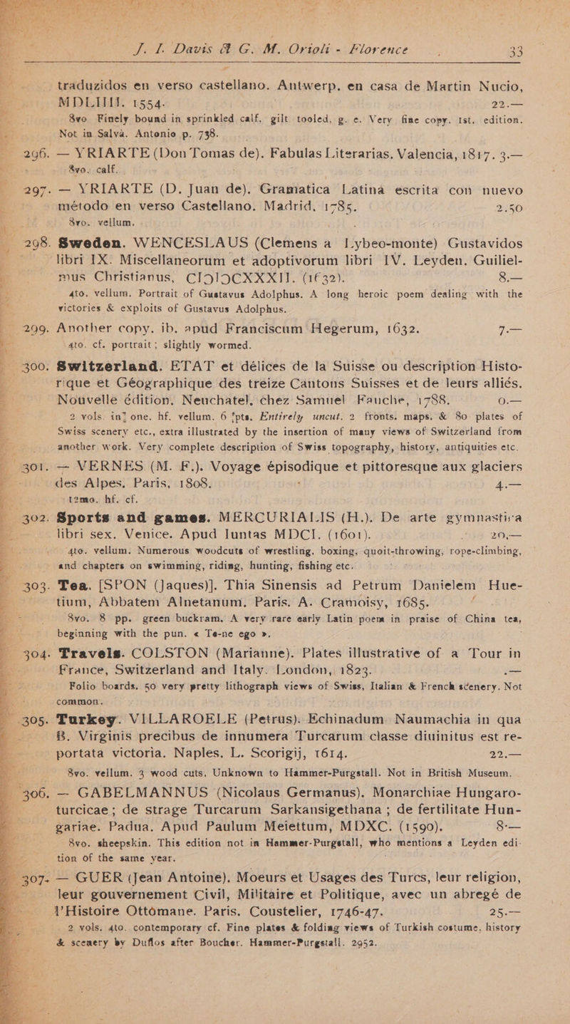 traduzidos en verso castellano. Antwerp. en casa de Martin Nucio, MDLIII. 1554. 22.— 8vo Finely bound in sprinkled calf, gilt tooled, g. ¢. Very fine copy. Ist. edition. Not im Salva. Antonio p. 738. Sve. calf. — YRIARTE (D. Juan de). Gramatica Latina escrita con nuevo método en verso Castellano. Madrid. yi 2.50 8vo. vellum, libri IX. Miscellaneorum et adoptivorum libri IV. Leyden. Guiliel- mus Christianus, CIJIDCXXXII. (1632). 8.— 4to. vellum. Portrait of Gustavus Adolphus. A long heroic poem dealing with the victories &amp; exploits of Gustavus Adolphus. 4to. cf. portrait; slightly wormed. Switzerland. ETAT et délices de la Suisse ou description Histo- rique et Géographique des treize Cantons Sunisses et de leurs alliés. Nouvelle édition. Neuchatel, chez Samuel Fauche, 1788. o— 2 vols. in? one. hf. vellum. 6 *pts. Entirely uncut. 2 fronts. maps. &amp; 80 plates of Swiss scenery etc., extra illustrated by the insertion of many views of Switzerland from another work. Very complete description of Swiss topography, history, antiquities etc. des Alpes. Paris, 1808. rae Tame. hf. cf. libri sex. Venice. Apud Juntas MDCI. (1601). os 20 ‘4to. vellum. Numerous woodcuts of wrestling, boxing; Sie: sinew rope-climbing, and chapters on swimming, riding, hunting, fishing etc. tium, Abbatem Alnetanum. Paris. A. Cramoisy, 1685. 846i 8 pp. green buckram, A very rare early Latin poem in praise of China tea, beginning with the pun. « Te-ne ego ». France, Switzerland and Italy. London, 1823. _ Folio boards, 50 very pretty lithograph views of Swiss, Italian &amp; French scenery. Not common. Turkey. VILLAROELE (Petrus)..Echinadum. Naumachia in qua 8. Virginis precibus de innumera Turcarum classe diuinitus est re- portata victoria. Naples. L. Scorigij, 1614. . 22.— Svo. vellum. 3 wood cuts, Unknown to Hammer-Purgstall. Not in British Museum. — GABELMANNUS (Nicolaus Germanus). Monarchiae Hungaro- turcicae ; de strage Turcarum Sarkansigethana ; de fertilitate Hun- gariae. Padua. Apud Paulum Meiettum, MDXC. (1590). 8-— 8vo. sheepskin. This edition not in Hammer-Purgstall, ies mentions a Leyden edi- tion of the same year. 2 vols. 4te. contemporary cf. Fine plates &amp; folding views of Turkish costume, history &amp; scenery by Duflos after Boucher. Hammer-Purgstall. 2952.