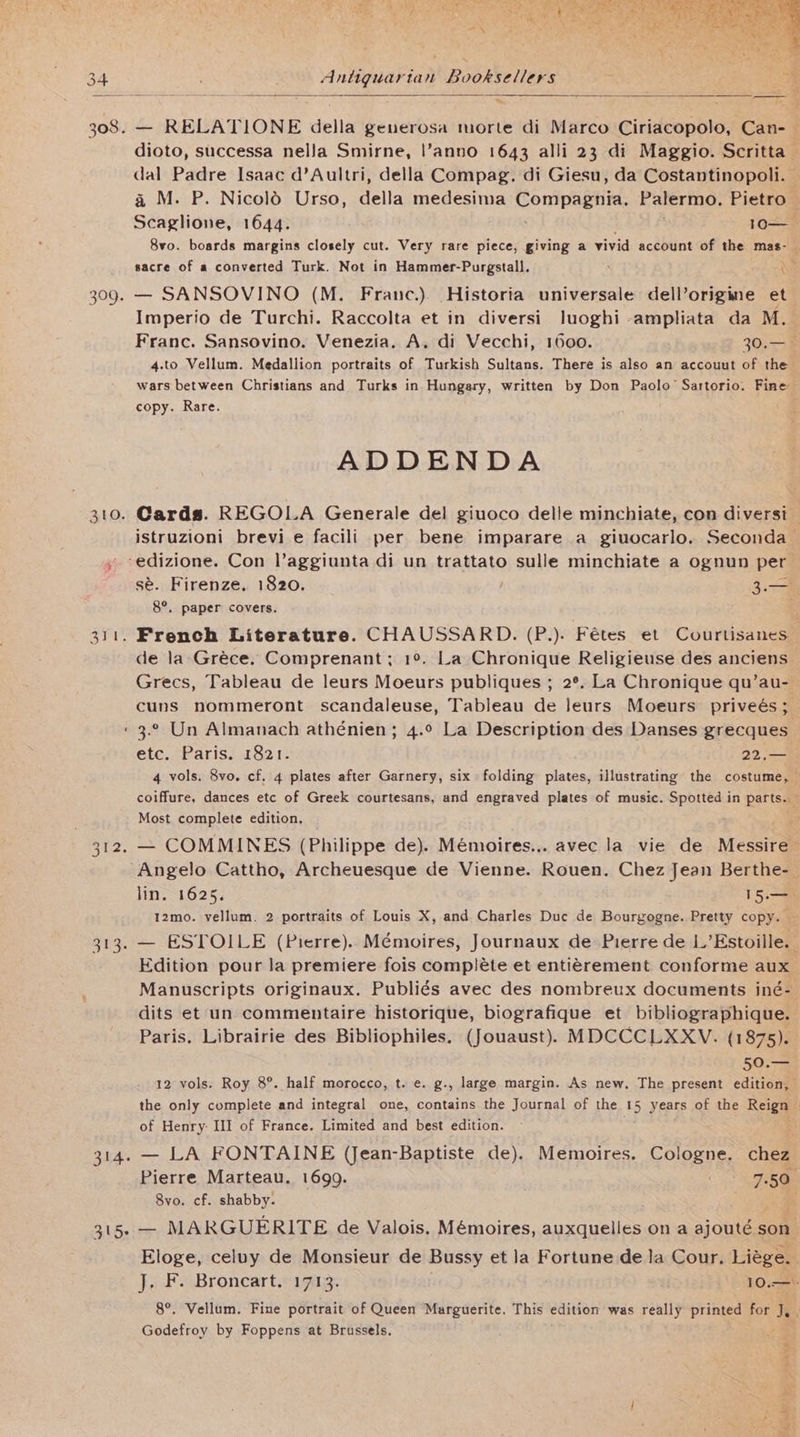 308. 309. 310. — RELATIONE della generosa morte di Marco Ciriacopolo, Can- dioto, successa nella Smirne, |l’anno 1643 alli 23 di Maggio. Scritta oe Padre Isaac d’Aultri, della Compag. di Giesu, da Costantinopoli. a M. P. NicolO Urso, della medesima CemDeey I: Palermo. Pietro — Sele nou 1644. 10— 8vo. boards margins closely cut. Very rare piece, giving a vivid account of the mas- sacre of a converted Turk. Not in Hammer-Purgstall. ' ee — SANSOVINO (M. Franc.) Historia universale dell’origine et Imperio de Turchi. Raccolta et in diversi luoghi -ampliata da M. Franc. Sansovino. Venezia. A. di Vecchi, 1600. ; 30.— 4.to Vellum. Medallion portraits of Turkish Sultans. There is also an accouut of the wars between Christians and Turks in Hungary, written by Don Paolo’ Sartorio. Fine copy. Rare. ADDENDA Cards. REGOLA Generale del giuoco delle minchiate, con diversi — istruzioni brevi e facili per bene imparare a giuocarlo. Seconda sé. Firenze. 1820. 3.— 8°. paper covers. de la Gréce. Comprenant; 1°. La Chronique Religieuse des anciens Grecs, Tableau de leurs Moeurs publiques ; 2°. La Chronique qu’au- cuns nommeront. scandaleuse, Tableau de leurs Moeurs priveés; 312. 313. 315- etc. Paris. 1821. 22.— 4 vols. 8vo. cf. 4 plates after Garnery, six folding plates, illustrating the costume, coiffure, dances etc of Greek courtesans, and engraved plates of music. Spotted in parts. Most complete edition. — COMMINES (Philippe de). Mémoires... avec la vie de Messire- lin, 1625. 15.— 12mo. vellum. 2 portraits of Louis X, and Charles Duc de Bourgogne. Pretty copy. — — ESTOILE (Pierre)... Mémoires, Journaux de Pierre de L’Estoille. — Edition pour la premiere fois compléte et entigrement conforme aux Manuscripts originaux. Publiés avec des nombreux documents iné- dits et un commentaire historique, biografique et bibliographique. Paris. Librairie des Bibliophiles, (Jouaust). MDCCCLXXV. (1875). 50.— 12 vols. Roy 8°. half morocco, t. e. g., large margin. As new, The present edition, the only complete and integral one, contains the Journal of the 15 years of the Reign of Henry: III of France. Limited and best edition. < ; — LA FONTAINE (Jean-Baptiste de). Memoires. Cologne. chez Pierre Marteau. 1699. Owe 73% 8vo. cf. shabby. ; — MARGUERITE de Valois. Mémoires, auxquelles on a ajouté son Eloge, celuy de Monsieur de Bussy et la Fortune de la Cour, Liege. . J. F. Broncart. 1713. 10.—: 8°. Vellum. Fine portrait of Queen Marguerite. This edition was really printed for de | Godefroy by Foppens at Brussels,
