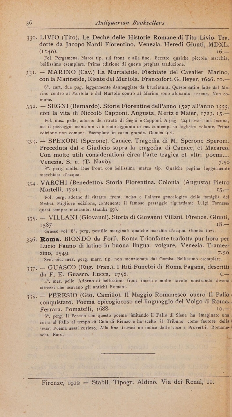 ~ Antiquarian Booksellers dotte da Jacopo Nardi Fiorentino. Venezia. Heredi Giunti, MDXL. (1540). 16s Fol. Pergamena. Marca tip. sul front. e alla fine. Eccetto qualche piccola macchia, bellissimo esemplare. Prima edizione di questa pregiata traduzione. . — MARINO (Cav.) La Murtaleide, Fischiate del Cavalier Marino, con la Marineide, Risate del Murtolia, Francofort. G. Beyer, 1626. 10.— 8°. cart. due pag. leggermente danneggiate da bruciatura. Queste satire fatte dal Ma-- rino contro al Murtola e dal Murtola contro al Marino sono alquanto oscene. Non co- mune. . — SEGNI (Bernardo). Storie Fiorentine dell’anno 1527 all’anno 1555, con la vita di Niccold Capponi. Augusta, Mertz e Maier, 1723. 15.— Fol. mez. pelle, adorno dei ritratti di Segni e Capponi. A pag. 304 trovasi una lacuna, ma il passaggio mancante vi @ stato aggiunto in ms, contemp. su foglietto volante. Prima edizione non comune, Esemplare in carta grande. Gamba 912. — SPERONI (Sperone). Canace. Tragedia di M. Sperone Speroni. Preceduta dal « Giudicio sopra la tragedia di Canace, et Macareo. Con molte utili considerationi circa l’arte tragica et altri poemi.... Venezia. S. n. (T. Navo). 7.50 8°. perg. molle. Due front. con bellissima marca tip. Qualche pagina leggermente macchiata d’acqua. : VARCHI (Benedetto). Storia Fiorentina. Colonia (Augusta) Pietro Martelli, 1721. I5.— Fol. perg. adorno di ritratto, front. inciso e l’albero genealogico della famiglia dei Medici. Migliore edizione, contenente il famoso passaggio riguardante Luigi Farnese quasi sempre mancante. Gamba go8. . — VILLANI (Giovanni), Storia di Giovanni Villani. Firenze. Giunti, 1587. \ 18,.—, Grosso vol. 8°. perg, postille marginali qualche macchia d’acqua. Gamba 1027. = Roma. BIONDO da Forli. Roma Trionfante tradotta pur hora per Lucio Fauno di latino in buona lingua’ volgare, Venezia. Tramez- zino, 1549. 7-50 Svo, pic. mez. perg. marc. tip. non menzionata dal Gamba. Bellissimo -esemplare. — GUASCO (Eug. Fran.). 1 Riti Funebri di Roma Pagana, descritti da F. E. Guasco. Lucca, 1758. 5. “4°, mez. pelle. Adorno di bellissimo front. inciso e molte tavole mostrando_ diversi | attrezzi che usavano gli antichi Romani. . — PERESIO (Gio. Camillo). Il Maggio Romanesco ouero Il Palio: conquistato. Poema epicogiocoso nel linguaggio del Volgo di Roma.. Ferrara. Pomatelli, 1688. 10.—- 8°. perg. Il Peresio con questo poema imitando il Palio di Siena ha imaginato una i corsa al Palio al tempo di Cola di Rienzo e ha scelto il Tribuno come fautore della festa. Poema assai curioso. Alla fine trovasi un indice delle voce e Proverbii Romane-| chi, Raro. : 3 Firenze, 1912 — Stabil. Tipogr. Aldino, Via dei Renai, II, 1