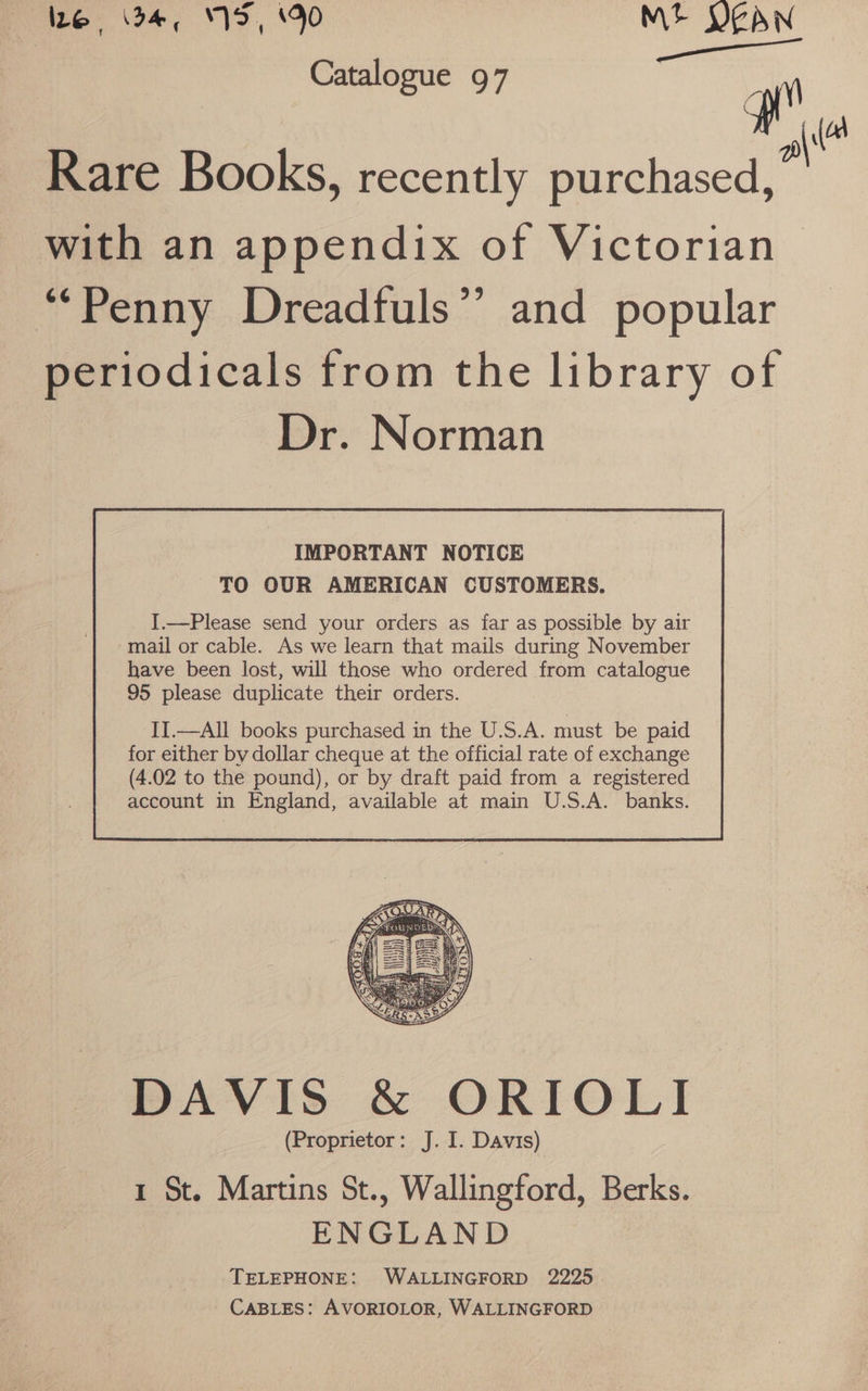 he. 4; 1S, 90 Mt JEAN Catalogue 97 . te Rare Books, recently purchased, with an appendix of Victorian “*Penny Dreadfuls”’ and popular periodicals from the library of Dr. Norman IMPORTANT NOTICE TO OUR AMERICAN CUSTOMERS. I.—Please send your orders as far as possible by air mail or cable. As we learn that mails during November have been lost, will those who ordered from catalogue 95 please duplicate their orders. II.—All books purchased in the U.S.A. must be paid for either by dollar cheque at the official rate of exchange DAVIS &amp; ORIOLI (Proprietor: J. I. Davis) 1 St. Martins St., Wallingford, Berks. ENGLAND TELEPHONE: WALLINGFORD 2225 CABLES: AVORIOLOR, WALLINGFORD
