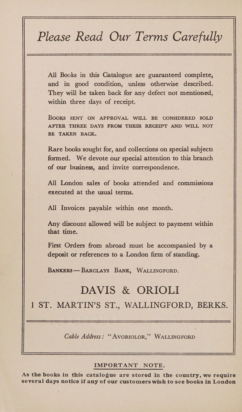 Please Read Our Terms Carefully All Books in this Catalogue are guaranteed complete, and in good condition, unless otherwise described. They will be taken back for any defect not mentioned, within three days of receipt. Books SENT ON APPROVAL WILL BE CONSIDERED SOLD AFTER THREE DAYS FROM THEIR RECEIPT AND WILL NOT BE TAKEN BACK, Rare books sought for, and collections on special subjects formed. We devote our special attention to this branch of our business, and invite correspondence. All London sales of books attended and commissions executed at the usual terms. All Invoices payable within one month. Any discount allowed will be subject to payment within that time. First Orders from abroad must be accompanied by a deposit or references to a London firm of standing. BANKERS—BarcLAys BANK, WALLINGFORD. DAVIS &amp; ORIOLI 1 ST. MARTIN’S ST., WALLINGFORD, BERKS. Cable Address: ‘‘ AVORIOLOR,’? WALLINGFORD IMPORTANT NOTE. As the books in this catalogue are stored in the country, we require several days notice if any of our customers wish to see books in London