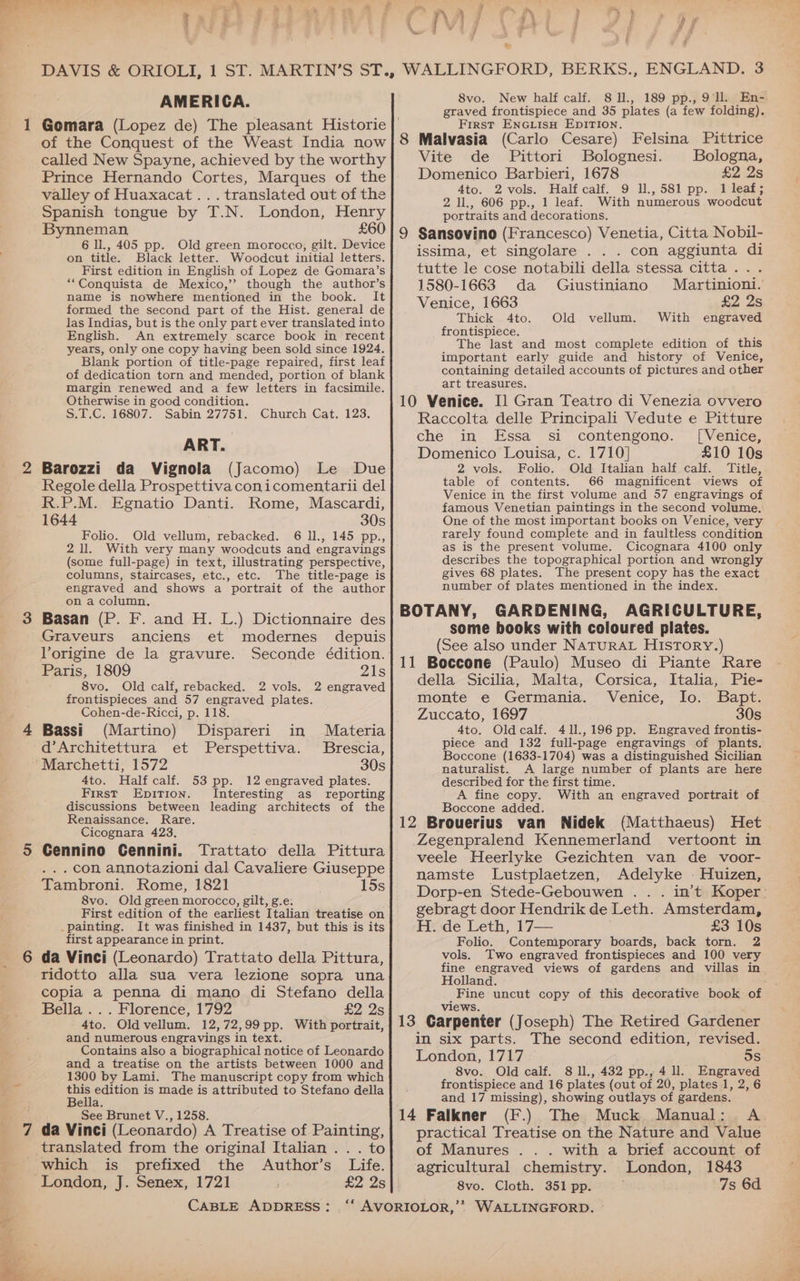 AY PSH] 4 yi , f AMERICA. Gomara (Lopez de) The pleasant Historie of the Conquest of the Weast India now called New Spayne, achieved by the worthy Prince Hernando Cortes, Marques of the valley of Huaxacat ... translated out of the Spanish tongue by T.N. London, Henry Bynneman £60 6 IL, 405 pp. Old green morocco, gilt. Device on title. Black letter. Woodcut initial letters. First edition in English of Lopez de Gomara’s “Conquista de Mexico,’’ though the author’s name is nowhere mentioned in the book. It formed the second part of the Hist. general de las Indias, but is the only part ever translated into English. An extremely scarce book in recent years, only one copy having been sold since 1924. Blank portion of title-page repaired, first leaf of dedication torn and mended, portion of blank Margin renewed and a few letters in facsimile. Otherwise in good condition. S.T.C. 16807. Sabin 27751. Church Cat. 123. ART. Barozzi da Vignola (Jacomo) Le Due Regole della Prospettivaconicomentarii del R.P.M. Egnatio Danti. Rome, Mascardi, 1644 30s Folio. Old vellum, rebacked. 6 11., 145 pp., 211. With very many woodcuts and engravings (some full-page) in text, illustrating perspective, columns, staircases, etc., etc. The title-page is engraved and shows a portrait of the author on a column. Basan (P. F. and H. L.) Dictionnaire des Graveurs anciens et modernes depuis Vorigine de la gravure. Seconde édition. Paris, 1809 21s 8vo. Old calf, rebacked. 2 vols. 2 engraved frontispieces and 57 engraved plates. Cohen-de-Ricci, p. 118. Bassi (Martino) Dispareri in Materia d’Architettura et Perspettiva. Brescia, Marchetti, 1572 30s 4to. Half calf. 53 pp. 12 engraved plates. First Epition. Interesting as reporting discussions between leading architects of the Renaissance. Rare. Cicognara 423, Cennino Cennini. Trattato della Pittura . .. con annotazioni dal Cavaliere Giuseppe Tambroni. Rome, 1821 15s 8vo. Old green morocco, gilt, g.e: First edition of the earliest Italian treatise on .painting. It was finished in 1437, but this is its first appearance in print. da Vinci (Leonardo) Trattato della Pittura, ridotto alla sua vera lezione sopra una copia a penna di mano di Stefano della Bella... Florence, 1792 £2 2s 4to. Old vellum. 12,72,99 pp. With portrait, and numerous engravings in text. Contains also a biographical notice of Leonardo and a treatise on the artists between 1000 and 1300 by Lami. The manuscript copy from which ee edition is made is attributed to Stefano della Bella. See Brunet V., 1258. da Vinci (Leonardo) A Treatise of Painting, translated from the original Italian .. . to which is prefixed the Author’s Life. London, J. Senex, 1721 £2 2s CABLE ADDRESS: 8vo. New half calf. 8 1l., 189 pp., 9. En-. graved frontispiece and 35 plates (a few folding). First ENGLisH EDITION. Vite de Pittori Bolognesi. Bologna, Domenico Barbieri, 1678 £2 2s Ato. 2 vols. Half calf. 9 11,581 pp. J leat; 2 1l., 606 pp., 1 leaf. With numerous woodcut portraits and decorations. issima, et singolare . . . con aggiunta di tutte le cose notabili della stessa citta... 1580-1663 da Giustiniano Martinioni. Venice, 1663 £2 2s Thick 4to. Old vellum. With engraved frontispiece. The last and most complete edition of this important early guide and history of Venice, containing detailed accounts of pictures and other art treasures. Raccolta delle Principali Vedute e Pitture che in Essa si contengono. ([Venice, Domenico Louisa, c. 1710] £10 10s 2 vols. Folio. Old Italian half calf. Title, table of contents. 66 magnificent views of Venice in the first volume and 57 engravings of famous Venetian paintings in the second volume, One of the most important books on Venice, very rarely found complete and in faultless condition as is the present volume. Cicognara 4100 only describes the topographical portion and wrongly gives 68 plates. The present copy has the exact number of plates mentioned in the index. some books with coloured plates. (See also under NaTuRAL History.) della Sicilia, Malta, Corsica, Italia, Pie- monte e Germania. Venice, lo. Bapt. Zuccato, 1697 30s 4to. Oldcalf. 411.,196 pp. Engraved frontis- piece and 132 full-page engravings of plants. Boccone (1633-1704) was a distinguished Sicilian naturalist. A large number of plants are here described for the first time. A fine copy. With an engraved portrait of Boccone added. Het Zegenpralend Kennemerland vertoont in veele Heerlyke Gezichten van de voor- namste Lustplaetzen, Adelyke - Huizen, Dorp-en Stede-Gebouwen . . . in’t Koper gebragt door Hendrik de Leth. Amsterdam, H. de Leth, 17— . £3 10s Folio. Contemporary boards, back torn. 2 vols. Two engraved frontispieces and 100 very fine engraved views of gardens and villas in Holland. _Fine uncut copy of this decorative book of in six parts. The second edition, revised. London, 1717 os 8vo. Old calf. 8 ll., 432 pp., 4 ll. Engraved frontispiece and 16 plates (out of 20, plates 1, 2, 6 and 17 missing), showing outlays of gardens. (F.) The Muck .Manual;. A practical Treatise on the Nature and Value of Manures . . . with a brief account of agricultural chemistry. London, 1843 8vo. Cloth. 351 pp. 7s 6d