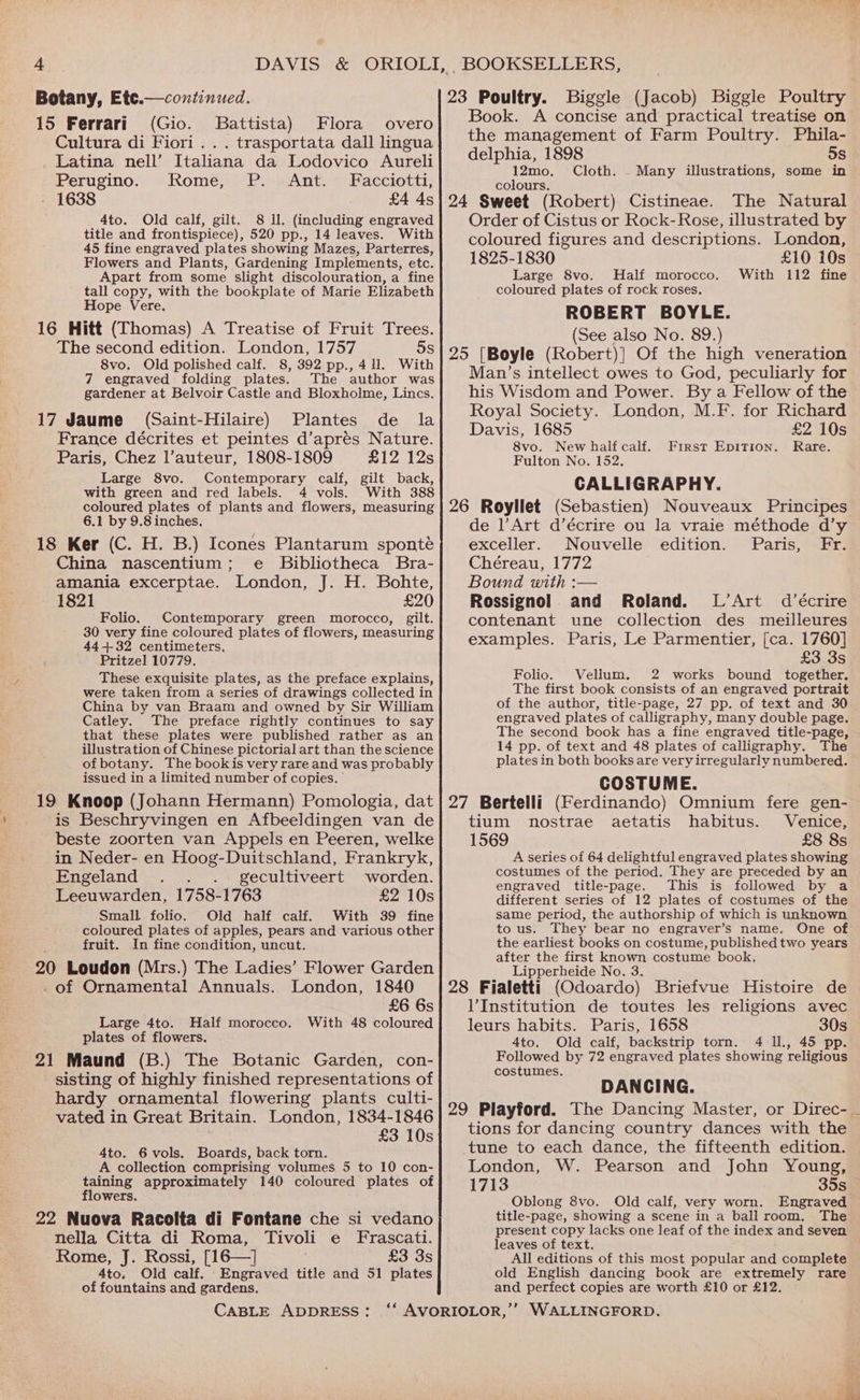 23 Poultry. Biggle (Jacob) Biggle Poultry Book. A concise and practical treatise on Botany, Etc.— continued. 15 Ferrari (Gio. Battista) Flora overo “ Cultura di Fiori . . . trasportata dall lingua _ Latina nell’ Italiana da Lodovico Aureli Perugino. Rome, P. Ant. Facciotti, 1638 £4 4s 4to. Old calf, gilt. 8 ll. (including engraved title and frontispiece), 520 pp., 14 leaves. With 45 fine engraved plates showing Mazes, Parterres, Flowers and Plants, Gardening Implements, etc. Apart from some slight discolouration, a fine tall copy, with the bookplate of Marie Elizabeth Hope Vere. The second edition. London, 1757 5s 8vo. Old polished calf. 8, 392 pp., 4 ll. With 7 engraved folding plates. The author was gardener at Belvoir Castle and Bloxholme, Lincs. (Saint-Hilaire) Plantes de la France décrites et peintes d’apres Nature. Paris, Chez l’auteur, 1808-1809 £12 12s Large 8vo. Contemporary calf, gilt back, with green and red labels. 4 vols. With 388 the management of Farm Poultry. Phila- delphia, 1898 5s 12mo, Cloth. Many illustrations, some in colours. The Natural Order of Cistus or Rock-Rose, illustrated by coloured figures and descriptions. London, 1825-1830 £10 i0s Large 8vo. Half morocco. With 112 fine coloured plates of rock roses. ROBERT BOYLE. (See also No. 89.) Man’s intellect owes to God, peculiarly for his Wisdom and Power. By a Fellow of the Royal Society. London, M.F. for Richard Davis, 1685 £2 10s 8vo. New half calf. Rare. Fulton No. 152, CALLIGRAPHY. First EpITion. 6.1 by 9.8 inches, China nascentium; e Bibliotheca Bra- amania excerptae. London, J. H. Bohte, 1821 £20 Folio. Contemporary green morocco, gilt. 30 very fine coloured plates of flowers, measuring 44432 centimeters. Pritzel 10779. These exquisite plates, as the preface explains, were taken from a series of drawings collected in China by van Braam and owned by Sir William Catley. The preface rightly continues to say that these plates were published rather as an illustration of Chinese pictorial art than the science ofbotany. The bookis very rare and was probably issued in a limited number of copies, ' is Beschryvingen en Afbeeldingen van de beste zoorten van Appels en Peeren, welke in Neder- en Hoog-Duitschland, Frankryk, Engeland . . .. gecultiveert worden. Leeuwarden, 1758-1763 £2 10s Small. folio. Old half calf. With 39 fine coloured plates of apples, pears and various other fruit. In fine condition, uncut. London, 1840 £6 6s With 48 coloured . of Ornamental Annuals. Large 4to. Half morocco. plates of flowers. sisting of highly finished representations of hardy ornamental flowering plants culti- vated in Great Britain. London, 1834-1846 £3 10s 4to. 6 vols. Boards, back torn. A collection comprising volumes 5 to 10 con- taining approximately 140 coloured plates of flowers. nella Citta di Roma, Tivoli e Frascati. Rome, J. Rossi, [16—] £3 3s 4to. Old calf. Engraved title and 51 plates of fountains and gardens. CABLE ADDRESS: de l’Art d’écrire ou la vraie méthode d’y exceller. Nouvelle edition. Paris, Fr. Chéreau, 1772 Bound with :— Rossignol. and Roland. L’Art d’écrire contenant une collection des meilleures examples. Paris, Le Parmentier, [ca. 1760] £3 3s Folio. Vellum. 2 works bound together. The first book consists of an engraved portrait of the author, title-page, 27 pp. of text and 30 engraved plates of calligraphy, many double page. The second book has a fine engraved title-page, 14 pp. of text and 48 plates of calligraphy. The plates in both books are very irregularly numbered. COSTUME. tium nostrae aetatis habitus. Venice, £8 8s 1569 A series of 64 delightful engraved plates showing costumes of the period. They are preceded by an engraved title-page. This is followed by a different series of 12 plates of costumes of the same period, the authorship of which is unknown to us. They bear no engraver’s name. One of the earliest books on costume, published two years after the first known costume book, Lipperheide No. 3. l’Institution de toutes les religions avec leurs habits. Paris, 1658 30s 4to, Old calf, backstrip torn. 4 Il., 45 pp. Followed by 72 engraved plates showing religious costumes. DANCING. tions for dancing country dances with the tune to each dance, the fifteenth edition. London, W. Pearson and John Young, 1713 35s Oblong 8vo. Old calf, very worn. Engraved title-page, showing a scene in a ball room. The present copy lacks one leaf of the index and seven leaves of text. All editions of this most popular and complete old English dancing book are extremely rare and perfect copies are worth £10 or £12.