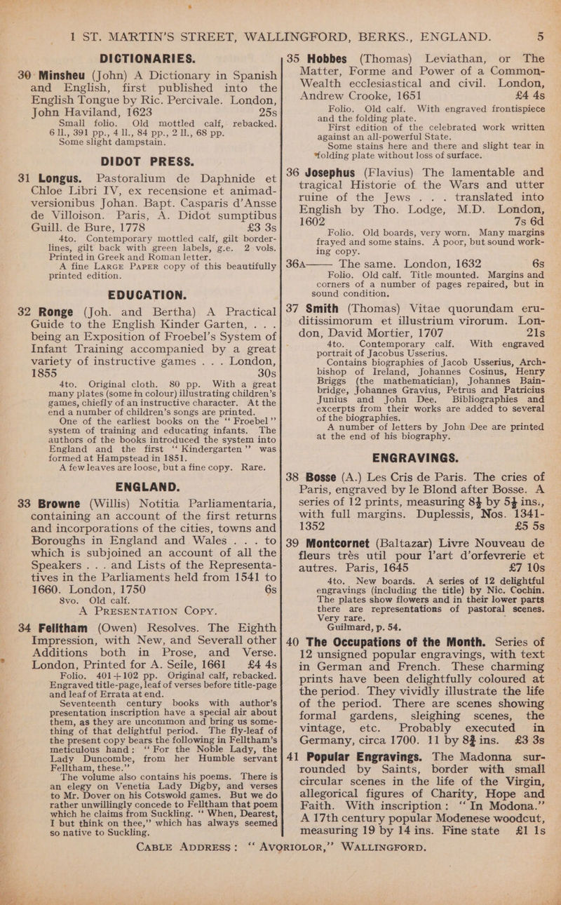 DICTIONARIES. and English, first published into the English Tongue by Ric. Percivale. London, John Haviland, 1623 25s Small folio. Old mottled calf, rebacked. 611., 391 pp., 411, 84 pp., 2 lL, 68 pp. Some slight dampstain. DIDOT PRESS. Pastoralium de Daphnide et Chloe Libri FV, ex recensione et animad- versionibus Johan. Bapt. Casparis d’Ansse de Villoison. Paris, A. Didot sumptibus Guill. de Bure, 1778 £3 3s 4to. Contemporary mottled calf, gilt border- lines, gilt back with green Jabels, g.e. 2 vols. Printed in Greek and Roman letter. A fine LarGr PAPER copy of this beautifully printed edition. EDUCATION. Guide to the English Kinder Garten, ... being an Exposition of Froebel’s System of Infant Training accompanied by a great variety of instructive games . . . London, 1855 30s 4to. Original cloth. 80 pp. With a great many plates (some in colour) illustrating children’s games, chiefly of an instructive character. At the end a number of children’s songs are printed. One of the earliest books on the ‘‘ Froebel”’ system of training and educating infants. The authors of the books introduced the system into England and the first ‘‘ Kindergarten’’ was formed at Hampstead in 1851. A few leaves are loose, but a fine copy. Rare. ENGLAND. containing an account of the first returns and incorporations of the cities, towns and Boroughs in England and Wales . . . to which is subjoined an account of all the Speakers . . . and Lists of the Representa- tives in the Parliaments held from 1541 to 1660. London, 1750 6s 8vo. Old calf. A PRESENTATION Copy. Impression, with New, and Severall other Additions both in Prose, and Verse. London, Printed for A. Seile, 1661 £4 4s Folio. 401+102 pp. Original calf, rebacked. Engraved title-page, leaf of verses before title-page and leaf of Errata at end. Seventeenth century books with author’s presentation inscription have a special air about them, as they are uncommon and bring us some- thing of that delightful period. The fly-leaf of the present copy bears the following in Felltham’s meticulous hand: ‘‘ For the Noble Lady, the Lady Duncombe, from her Humble servant Felltham, these.”’ The volume also contains his poems. There is an elegy on Venetia Lady Digby, and verses to Mr. Dover on his Cotswold games. But we do rather unwillingly concede to Felltham that poem which he claims from Suckling. ‘‘ When, Dearest, I but think on thee,’’ which has always seemed so native to Suckling, CABLE ADDRESS: 35 Hobbes (Thomas) Leviathan, or The Matter, Forme and Power of a Common- Wealth ecclesiastical and civil. London, Andrew Crooke, 1651 £4 4s Folio. Old calf. and the folding plate. First edition of the celebrated work written against an all-powerful State. Some stains here and there and slight tear in “folding plate without loss of surface. With engraved frontispiece tragical Historie of the Wars and utter ruine of the Jews .. . translated into English by Tho. Lodge, M.D. London, 1602 7s 6d Folio. Old boards, very worn. Many margins frayed and some stains. A poor, but sound work- ing copy. The same. London, 1632 6s Folio. Old calf. Title mounted. Margins and corners of a number of pages repaired, but in sound condition. ditissimorum et ilustrium virorum. Lon- don, David Mortier, 1707 21s 4to. Contemporary calf. With engraved portrait of Jacobus Usserius. Contains biographies of Jacob Usserius, Arch- bishop of Ireland, Johannes Cosinus, Henry Briggs (the mathematician), Johannes Bain- bridge, Johannes Gravius, Petrus and Patricius Junius and John Dee. Bibliographies and excerpts from their works are added to several of the biographies. A number of letters by John Dee are printed at the end of his biography. ENGRAVINGS. | Paris, engraved by le Blond after Bosse. A series of 12 prints, measuring 84 by 54 ins., with full margins. Duplessis, Nos. 1341- 1352 £5 5s fleurs trés util pour Vart d’orfevrerie et autres. Paris, 1645 £7 10s 4to. New boards. A series of 12 delightful engravings (including the title) by Nic. Cochin. The plates show flowers and in their lower parts there are representations of pastoral scenes. Very fare. Guilmard, p. 54. 12 unsigned popular engravings, with text in German and French. These charming prints have been delightfully coloured at the period. They vividly illustrate the life of the period. There are scenes showing formal gardens, sleighing scenes, the vintage, etc. Probably executed in Germany, circa 1700. 11 by 8Zins. £3 3s rounded by Saints, border with small circular scenes in the life of the Virgin, allegorical figures of Charity, Hope and Faith. With inscription: ‘‘ In Modona.”’ A 17th century popular Modenese woodcut, measuring 19 by 14ins. Fine state £1 Is iss