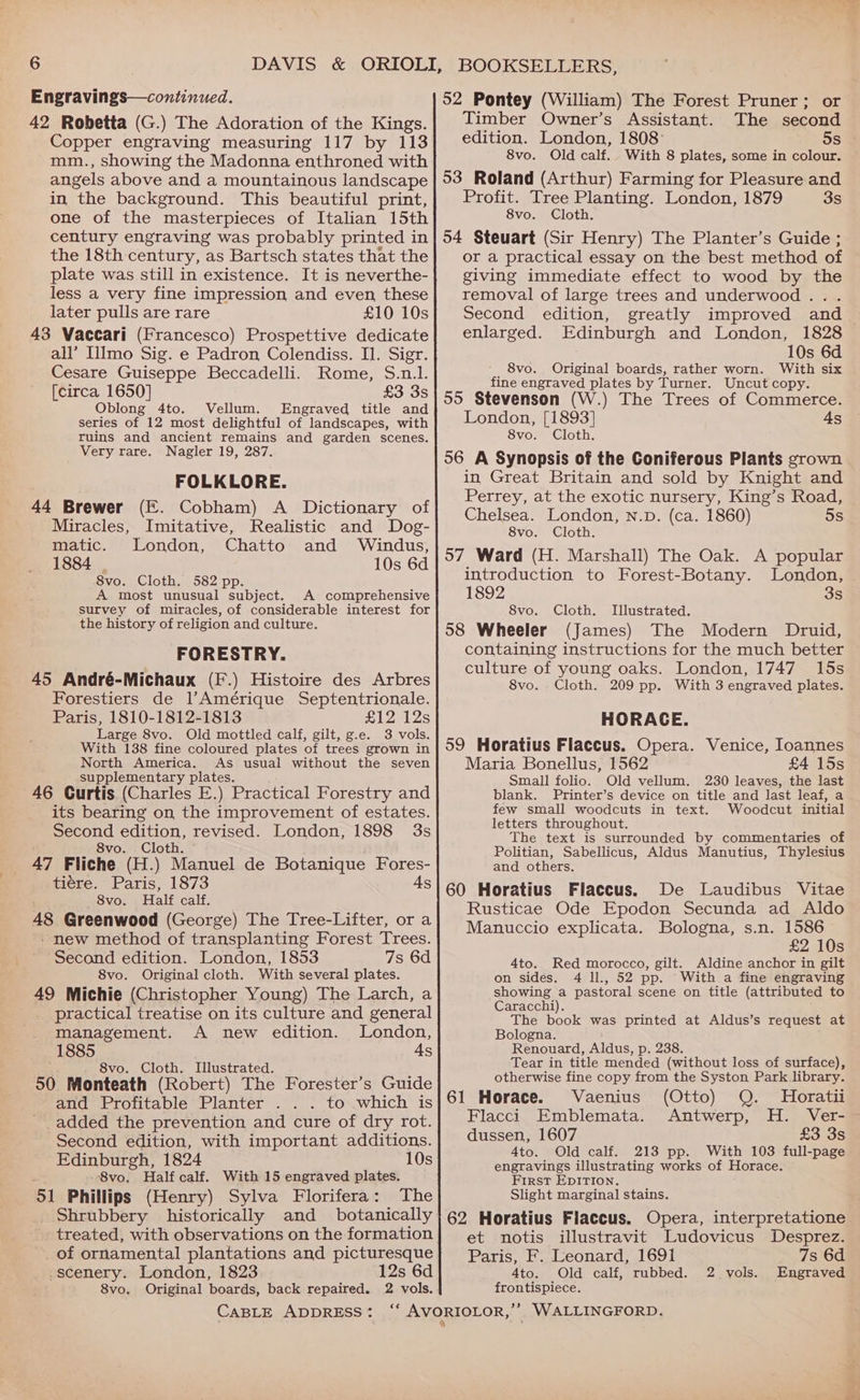 Engravings—continued. 42 Robetta (G.) The Adoration of the Kings. Copper engraving measuring 117 by 113 mm., showing the Madonna enthroned with angels above and a mountainous landscape in the background. This beautiful print, one of the masterpieces of Italian 15th century engraving was probably printed in the 18th century, as Bartsch states that the plate was still in existence. It is neverthe- less a very fine impression and even these later pulls are rare £10 10s 43 Vaccari (Francesco) Prospettive dedicate all’ Ilmo Sig. e Padron Colendiss. Il. Sigr. Cesare Guiseppe Beccadelli. Rome, S.n.l. [circa 1650] £3 3s Oblong 4to. Vellum. Engraved title and series of 12 most delightful of landscapes, with ruins and ancient remains and garden scenes. Very rare. Nagler 19, 287. FOLKLORE. 44 Brewer (E. Cobham) A Dictionary of Miracles, Imitative, Realistic and Dog- matic. London, Chatto and Windus, 1884 10s 6d 8vo. Cloth. 582 pp. A most unusual subject. A comprehensive survey of miracles, of considerable interest for the history of religion and culture. FORESTRY. 45 André-Michaux (F.) Histoire des Arbres Forestiers de l)Amérique Septentrionale. Paris, 1810-1812-1813 £12 12s Large 8vo. Old mottled calf, gilt, g.e. 3 vols. With 138 fine coloured plates of trees grown in North America. As usual without the seven supplementary plates. 46 Curtis (Charles E.) Practical Forestry and its bearing on the improvement of estates. Second edition, revised. London, 1898 3s 8vo. Cloth. 47 Fliche (H.) Manuel de Botanique Fores- tiére. Paris, 1873 As 8vo. Half calf. 48 Greenwood (George) The Tree-Lifter, or a - new method of transplanting Forest Trees. Second edition. London, 1853 7s 6d 8vo. Original cloth. With several plates. 49 Michie (Christopher Young) The Larch, a practical treatise on its culture and general _ management. A new edition. London, 1885 As s . 8vo. Cloth. Illustrated. 50 Monteath (Robert) The Forester’s Guide and Profitable Planter . . . to which is ' added the prevention and cure of dry rot. Second edition, with important additions. Edinburgh, 1824 10s 8vo, Half calf. With 15 engraved plates. 51 Phillips (Henry) Sylva Florifera: The _ Shrubbery historically and _ botanically | treated, with observations on the formation of ornamental plantations and picturesque .scenery. London, 1823 12s 6d 8vo. 52 Pontey (William) The Forest Pruner; or Timber Owner’s Assistant. The second edition. London, 1808: 5s 8vo. Old calf. With 8 plates, some in colour. 53 Roland (Arthur) Farming for Pleasure and Profit. Tree Planting. London, 1879 3s 8vo. Cloth. 54 Steuart (Sir Henry) The Planter’s Guide ; or a practical essay on the best method of giving immediate effect to wood by the removal of large trees and underwood . . Second edition, greatly improved and enlarged. Edinburgh and London, 1828 10s 6d 8vo. Original boards, rather worn. With six fine engraved plates by Turner. Uncut copy. 55 Stevenson (W.) The Trees of Commerce. London, [1893] 4s 8vo. Cloth. 56 A Synopsis of the Coniferous Plants grown in Great Britain and sold by Knight and Perrey, at the exotic nursery, King’s Road, Chelsea. London, n.pD. (ca. 1860) 5s 8vo. Cloth. 57 Ward (H. Marshall) The Oak. A popular introduction to Forest-Botany. London, 1892 3s 8vo. Cloth. Illustrated. 58 Wheeler (James) The Modern Druid, containing instructions for the much better culture of young oaks. London, 1747 15s 8vo. Cloth. 209 pp. With 3 engraved plates. HORACE. 59 Horatius Flaccus. Opera. Venice, Ioannes Maria Bonellus, 1562 £4 15s Small folio. Old vellum. 230 leaves, the last blank. Printer’s device on title and last leaf, a few small woodcuts in text. Woodcut initial letters throughout. The text is surrounded by commentaries of Politian, Sabellicus, Aldus Manutius, Thylesius and others. 60 Horatius Flaccus. De Laudibus Vitae Rusticae Ode Epodon Secunda ad Aldo Manuccio explicata. Bologna, s.n. 1586 £2 10s 4to. Red morocco, gilt. Aldine anchor in gilt on sides. 4 ll., 52 With a fine engraving showing a pastoral scene on title (attributed to Caracchi). The book was printed at Aldus’s request at Bologna. Renouard, Aldus, p, 238. Tear in title mended (without loss of surface), otherwise fine copy from the Syston Park library. 61 Horace. Vaenius (Otto) Q. Horatii Flacci Emblemata. Antwerp, H. Ver- dussen, 1607 £3 3s 4to. Old calf. 213 pp. With 103 full-page engravings illustrating works of Horace. First EDITION. Slight marginal stains. 62 Horatius Flaccus. Opera, interpretatione et notis illustravit Ludovicus Desprez. Paris, F:Ieonard, 1691 7s 6d 4to. Old calf, rubbed. 2 vols. Engraved frontispiece.