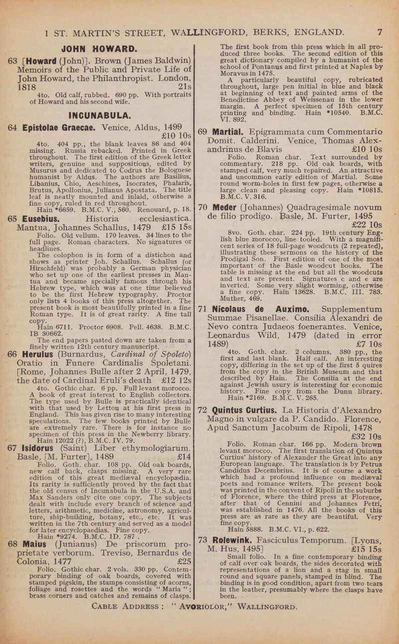 JOHN HOWARD. 4to. Old calf, rubbed. 690 pp. With portraits of Howard and his second wife. INCUNABULA. £10 10s 4to. 404 pp., the blank leaves 86 and 404 missing. Russia rebacked. Printed in Greek throughout. The first edition of the Greek letter writers, genuine and suppositious, edited by Musurus and dedicated to Codrus the Bolognese humanist by Aldus. The authors are Basilius, Libanius, Chio, Aeschines, Isocrates, Phalaris, Brutus, Apollonius, Julianus Apostata. The title leaf is neatly mounted and inlaid, otherwise a fine copy, ruled in red throughout. Hain *6659. B.M.C. V., 560. Renouard, p. 18. Historia ecclesiastica. Folio. Old vellum. 170 leaves. 34 lines to the full page. Roman characters. No signatures or headlines. The colophon is in form of a distichon and shows as printer Joh. Schallus. Schallus (or Hirschfeld) was probably a German physician who set up one of the earliest presses in Man- tua and became specially famous through his Hebrew type, which was at one time believed to be the first Hebrew typography. Proctor only lists 4 books of this press altogether. The present book is most beautifully printed in a fine Roman type. It is of great rarity. A fine tall copy. ain 6711. Proctor 6908. Pell. 4638. B.M.C. IB 30662. The end papers pasted down are taken from a finely written 12th century manuscript. in Funere Cardinalis Spoletani. 4to. Gothic char. 6 pp. Full levant morocco. A book of great interest to English collectors. The type used by Bulle is. practically identical with that used by Lettou at his first press in England. This has given rise to many interesting speculations. The few books printed by Bulle are extremely rare. There is for instance no specimen of this press in the Newberry library. Hain 12022 (?), B.M.C. IV. 79. Folio. Goth. char. 108 pp. Old oak boards, new calf back, clasps missing. very rare edition of this great medieval encyclopedia. Its rarity is sufficiently proved by the fact that the old census of Incunabula in the U.S.A. and Max Sanders only cite one copy. The subjects dealt with include every branch of science and letters, arithmetic, medicine, astronomy, agricul- ture, ship-building, botany, etc., etc. It was written in the 7th century and served as-a model for later encyclopaedias. Fine copy. Hain *9274. B.M.C. 1D. 787 . The first book from this press which in all pro- duced three books. The second edition of this great dictionary compiled by a humanist of the school of Pontanus and first printed at Naples by Moravus in 1475. A particularly beautiful copy, rubricated throughout, large pen initial in blue and black at beginning of text and painted arms of the Benedictine Abbey of Weissenau in the lower margin. A perfect specimen of 15th century printing and binding. Hain *10540. B.M.C. VI. 892. 69 Martial. Epigrammata cum Commentario Domit. Calderini. Venice, Thomas Alex- andrinus de Blavis £10 10s Folio. Roman char. Text surrounded by commentary. 218 pp. Old oak boards, with stamped calf, very much repaired. An attractive and uncommon early edition of Martial. Some round worm-holes in first few pages, otherwise a large clean and pleasing copy. Hain *10815. B.M.C. V. 316. 70 Meder (Johannes) Quadragesimale novum de filio prodigo. Basle, M. Furter, 1495 £22 10s 8vo. Goth. char. 224 pp. 19th century Eng- lish blue morocco, line tooled. With a magnifi- cent series of 18 full-page woodcuts (2 repeated), illustrating these sermons on the history of the Prodigal Son. First edition of one of the most important of the Basle woodcut books. The table is missing at the end but all the woodcuts and text are present. Signatures c and e are a fine copy. ~ Hain 13628. B.M.C. III. 783. Muther, 469. 71 Nicolaus de Auximo. Supplementum Summae Pisanellae. Consilia Alexandri de Nevo contra Judaeos foenerantes. Venice, Leonardus Wild, 1479 (dated in error 1489) £7 10s 4to. Goth. char. 2 columns. 380 pp., the first and last blank. Half calf. An interesting copy, differing in the set up of the first 5 quires from the copy in the British Museum and that described by Hain. The Consilia at the end against Jewish usury is interesting for economic history. Fine copy from the Dunn library. Hain. *2169. B.M.C. V. 265. 72 Quintus Curtius. La Historia d’Alexandro Magno in vulgare da P. Candido. Florence, Apud Sanctum Jacobum de Ripoli, 1478 £32 10s Folio. Roman char. 166 pp. Modern brown levant morocco. The first translation of Quintus Curtius’ history of Alexander the Great into any European language. The translation.is by Petrus Candidus Decembrius. It is of course a work which had a profound influence on medizval poets and romance writers. The present book was printed in the convent of Ripoliin the suburbs of Florence, where the third press at Florence, after that of Cennini and Johannes Petri, was eStablished in 1476. All the books of this press are aS rare as they are beautiful. Very fine copy. Hain 5888. B.M.C. VI., p. 622. 73 Rolewink. Fasciculus Temporum. [Lyons, 4 68 Maius (Junianus) De priscorum pro- prietate verborum. Treviso, Bernardus de Lig OD #15 15s Small folio. In a fine contemporary binding Folio. Gothic char. 2 vols. 330 pp. Contem- porary binding of oak boards, covered with stamped pigskin, the stamps:consisting of acorns, foliage and rosettes and the words ‘ Maria ’”’; brass corners and catches and remains of clasps. CABLE ADDRESS: of calf over oak boards, the sides decorated with representations of a lion and a stag in small round and square panels, stamped in blind. The binding is in good condition, apart from two tears “a the leather, presumably where the clasps have een.