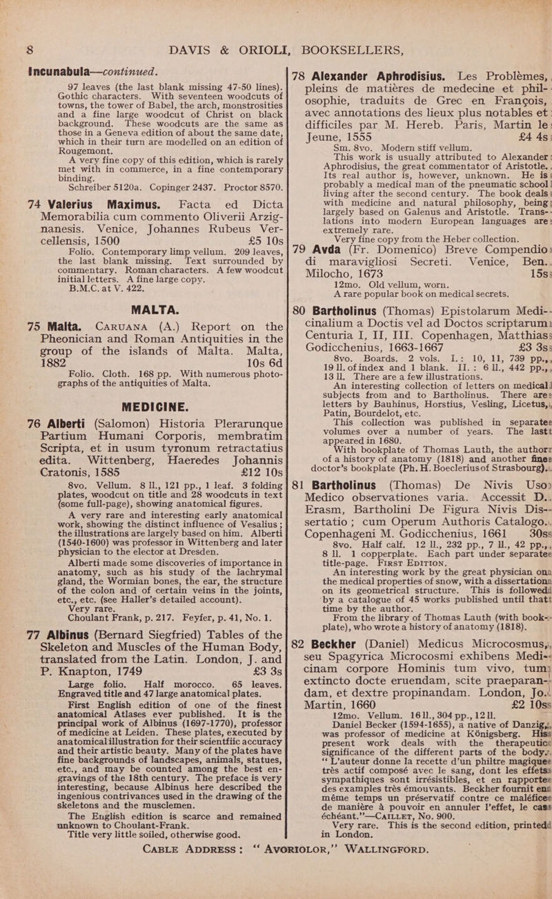 Incunabula—countinued. 97 leaves (the last blank missing 47-50 lines). Gothic characters. With seventeen woodcuts of towns, the tower of Babel, the arch, monstrosities and a fine large woodcut of Christ on black 78 Alexander Aphrodisius. Les Problemes, pleins de matieres de medecine et phil-. osophie, traduits de Grec en Francois, avec annotations des lieux plus notables et: background. These woodcuts are the same as difficiles par M. Hereb. Paris, Martin le: those in a Geneva edition of about the same date, Jeune 1555 £4 As: which in their turn are modelled on an edition of an Sin satbeneaite dime: Rougemont, A very fine copy of this edition, which is rarely met with in commerce, in a fine contemporary binding. Schreiber 5120a. Copinger 2437. Proctor 8570. 74 Valerius Maximus. Facta ed _ Dicta Memorabilia cum commento Oliverii Arzig- nanesis. Venice, Johannes Rubeus Ver- cellensis, 1500 £5 10s Folio. Contemporary limp vellum. 209 leaves, the last blank missing. Text surrounded by commentary. Romancharacters. A few woodcut initialletters. A fine large copy. B.M.C. at V. 422. MALTA. 75 Malta. Caruana (A.) Report on the Pheonician and Roman Antiquities in the This work is usually attributed to Alexander! Aphrodisius, the great commentator of Aristotle. . Its real author is, however, unknown. He is: probably a medical man of the pneumatic school! living after the second century. The book deals: with medicine and natural philosophy, being; largely based on Galenus and Aristotle. Trans-- lations into modern European languages are: extremely rare. Very fine copy from the Heber collection. 79 Avda (Fr. Domenico) Breve Compendio) di maravigliosi Secreti. Venice, Ben.. Milocho, 1673 15s; 12mo. Old vellum, worn. A rare popular book on medical secrets. 80 Bartholinus (Thomas) Epistolarum Medi-- cinalium a Doctis vel ad Doctos scriptarum) Centuria I, II, III. Copenhagen, Matthias: group of the islands of Malta. Malta, Godicchenius, 1663-1667 £3 3s3 1882 10s 6d tee Boards. 2 vals Ls, 10, 31,739 pp ; d 19 ll. ofindex and 1 blank. II.: 611., 442 ae Folio. Cloth. 168 pp. With numerous photo- 13 ll. There are a few illustrations. — graphs of the antiquities of Malta. An interesting collection of letters on medical] subjects from and to Bartholinus. There ares letters by Bauhinus, Horstius, Vesling, Licetus,,, Patin, Bourdelot, etc. This collection was published in separater volumes over a number of years. The lastt appeared in 1680. With bookplate of Thomas Lauth, the authorr of a history of anatomy (1818) and another fines doctor’s bookplate (Ph. H. Boeclerius of Strasbourg)... 81 Bartholinus (Thomas) De Nivis Uso) Medico observationes varia. Accessit D.. Erasm, Bartholini De Figura Nivis Dis-- sertatio; cum Operum Authoris Catalogo... Copenhageni M. Godicchenius, 1661 30ss MEDICINE. 76 Alberti (Salomon) Historia Plerarunque Partium Humani Corporis, membratim Scripta, et in usum tyronum retractatius edita. Wittenberg, Haeredes Johannis Cratonis, 1585 £12 10s 8vo. Vellum. 8 ll., 121 -pp., 1 leaf. 3 folding plates, woodcut on title and 28 woodcuts in text (some full-page), showing anatomical figures. A very rare and interesting early anatomical work, showing the distinct influence of Vesalius ; the illustrations are largely based on him. Alberti (1540-1600) was professor in Wittenberg and later 8vo. Half calf. 12 ll., 232 pp., 7 ll, 42 pp.,, physician to the elector at Dresden. 8 ll. 1 copperplate. Each part under separatee Alberti made some discoveries of importance in title-page. First Epirion. anatomy, such as his study of the lachrymal gland, the Wormian bones, the ear, the structure of the colon and of certain veins in the joints, etc., etc. (see Haller’s detailed account). Very rare. Choulant Frank, p. 217. Feyfer, p. 41, No. 1. An interesting work by the great physician ona the medical properties of snow, with a dissertationa on its geometrical structure. This is followed time by the author. From the library of Thomas Lauth (with book-- plate), who wrote a history of anatomy (1818). 77 Albinus (Bernard Siegfried) Tables of the Skeleton and Muscles of the Human Body, translated from the Latin. London, J. and P. Knapton, 1749 £3 3s 82 Beckher (Daniel) Medicus Microcosmus,, seu Spagyrica Microcosmi exhibens Medi-< cinam corpore Hominis tum vivo, tum} Large folio. Half morocco. 65 leaves. Engraved title and 47 large anatomical plates. First English edition of one of the finest anatomical Atlases ever published. It is the principal work of Albinus (1697-1770), professor of medicine at Leiden. These plates, executed by anatomicalillustration for their scientfiic accuracy and their artistic beauty. Many of the plates have fine backgrounds of landscapes, animals, statues, etc., and may be counted among the best en- gravings of the 18th century. The preface is very interesting, because Albinus here described the ingenious contrivances used in the drawing of the skeletons and the musclemen. The English edition is scarce and remained unknown to Choulant-Frank. Title very little soiled, otherwise good. extincto docte eruendam, scite praeparan-; dam, et dextre propinandam. London, Jo.. Martin, 1660 £2 10ss 12mo. Vellum. 1611., 304 pp., 1211. Daniel Becker (1594- 1655), a native of Danzig,}, was professor of medicine at Kénigsberg. Hiss present work deals with the therapeutice significance of the different Parts of the bodyy. ‘‘ L’auteur donne la recette d’un philtre magiquee trés actif composé avec le sang, dont les effetss sympathiques sont irrésistibles, et en rapportee des examples trés émouvants. Beckher fournit ens méme temps un préservatif contre ce maléficee de maniére 4 pouvoir en annuler l’effet, le cass échéant.”—CaILuet, No. 900. Very rare. This is the second edition, printedd in London.