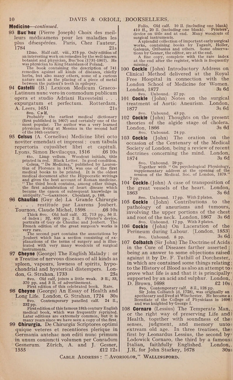 Medicine—continued. 93 Buc’hoz (Pierre Joseph) Choix des meil- leurs médicamens pour les maladies les plus désespérées. Paris, Chez l’auteur, 1784 21s 12mo. Halfcalf. viii., 375 pp. Only edition of an interesting work on remedies by the well-known botanist and physician, Buc’hoz (1731-1807). He was physician to King Stanislaus of Poland. The book containing the description of 741 remedies against all kinds of diseases, chiefly herbs, but also many others, some of a curious nature such as the placing of a piece of metal between the patient’s teeth in epilepsy. 94 Castelli (B.) Lexicon Medicum Graeco- Latinum nunc vero in commodum publicum opera et studio Adriani Ravesteini expurgatum et perfectum. Rotterdam, A. Leers, 1651 ois 8vo. Colf. Probably the earliest medical dictionary (first published in 1607) and certainly one of the most popular. The author was a very learned physician living at Messina in the second half : of the 16th century. j 95 Gelsus (A. Cornelius) Medicine libri octo noviter emendati et impressi: cum tabula repertoria cujuslibet libri et capituli. Lyons, Simon Bevilacqua, 1516 £6 10s 4to. Limp vellum. Woodcut initials, title printed in red. Black Letter. In good condition. Celsus, ‘‘ De Medicina,’”’ published by Lauren- tius of Florence in 1478, was one of the first medical books to be printed. It is the oldest medical document after the Hippocratic writings and gives the best account of Roman medicine. ‘The third book contains, among other things, ‘ the first adumbration of heart disease which became the canon of subsequent knowledge in antiquity.”—GaRRIson. Choulant, p. 168. : 96 Chauliac (Guy de) La Grande Chirurgie restituée par Laurens Joubert. Tournon, Claude Michel, 1598 £6 10s Thick Svo.. Old half calf. 32,.713 pp., 56 ll. of index; 32, 403 pp., 2 Il. Printer’s device, portraits of Guy. de Chauliac and Joubert. The French edition of the great surgeon’s works is very rare. The second part contains the annotations by * Joubert which has a section consisting of ex- planations of the terms of surgery and is illus- trated with very many woodcuts of surgical instruments. 97 Cheyne (George) The English Malady: or a Treatise of nervous diseases of all kinds as ‘spleen, vapours, lowness of spirits, hypo- chondrial and hysterical distempers. Lon- don, G. Strahan, 1733 25s 8vo. Old calf, joints a little weak. 3 H., 33, 370 pp.. and 8 ll. of advertisement. First edition of this celebrated book. Rare. 98 Cheyne (George) An Essay of Health and Long Life. London, G. Strahan, 1724 30s o5e ob Contemporary panelled calf. 24 I1., First edition of this famous 18th century English medical book, which was frequently reprinted. Later editions are extremely common, but it is many years since we have seen a copy of the first. 99 Chirurgia. De Chirurgia Scriptores optimi _ quique veteres et recentiores plerique in _ Germania antehac non editi nunc primum Im unum coniuncti volumen per Conradum ~Gesnerum. Zirich, A. and J. Gesner, 1555 £12 12s Folio. Old calf. 10 ll. (including one blank) 410 ff., 20 ll. (including one blank). Printers’, device on title and at end. Many woodcuts of surgical instruments. A splendid collection of important early surgical works, containing books by Tagault, Holler, Galenus, Oribasius and others. Some observa- tions by Gesner, the editor, are at the end. A fine copy, complete with the rare index at the end after the register, which is frequently missing. 100 Cockle (John) Introductory Address on Clinical Method delivered at the Royal Free Hospital in connection with the London School of Medicine for Women. London, 1877 3s 6d 8vo. Unbound. 27 pp. 101 Cockle (John) Notes on the surgical treatment of Aortic Aneurism. London, 1877 3s 6d 8vo. Unbound. 43 pp. 102 Cockle (John) Thoughts on the present theories of the algide stage of cholera. London, 1866 3s 6d 8vo. Unbound. 24 pp. 103 Cockle (John) The oration on the occasion of the Centenary of the Medical Society of London, being a review of recent doctrines concerning the mind. London, 1874 3s 6d 8vo. Unbound. 29 pp. Together with ‘‘ On psychological Physiology, supplementary address at the opening of the session of the Medical. Soc. of London, 1879.” 7 pp. : 104 Cockle.(John) A case of transposition of - the great vessels of the heart. London, 1863 3s 6d 8vo. Unbound. 17pp. With 2 plates. 105 Cockle (John) Contributions to the pathology of aneurisms and tumours, involving the upper portions of the chest: and root of the neck. London, 1867 3s 6d. 8vo. Unbound. 17pp. With 3 plates. 106 Cockle (John) On Laceration of the: Perineum during Labour. [London, 1853] 8vo. Unbound. 8 pp. 3s 6d | 107 Colbatch (Sir John) The Doctrine of Acids ; in the Cure of Diseases farther asserted ; being an answer to some objections raised | against it by Dr. F. Tuthill of Dorchester, , in which are contained some things relating | to the History of Blood as also an attempt to? prove what life is and that it is principally” supported by an acid and sulphur. London, ,’ D. Brown, 1698 £2 10s} 8vo. Contemporary calf. 81l., 128 pp. Sir John Colbatch (d. 1728), was originally an | apothecary and lived at Winchester. He becameat licentiate of the College of Physicians in 16963 and was knighted by George I. 108 Cornare (Lessius) The Temperate Man, , or the right way of preserving Life and! Health, together with soundness of the: senses, judgment, and memory unto) extream old age. In three treatises, the: first by Leonardus Lessius, the second by’ Lodowick Cornaro, the third by a famous: Italian, faithfully Englished. London,, J.R. for John Starkey, 1678 30s5