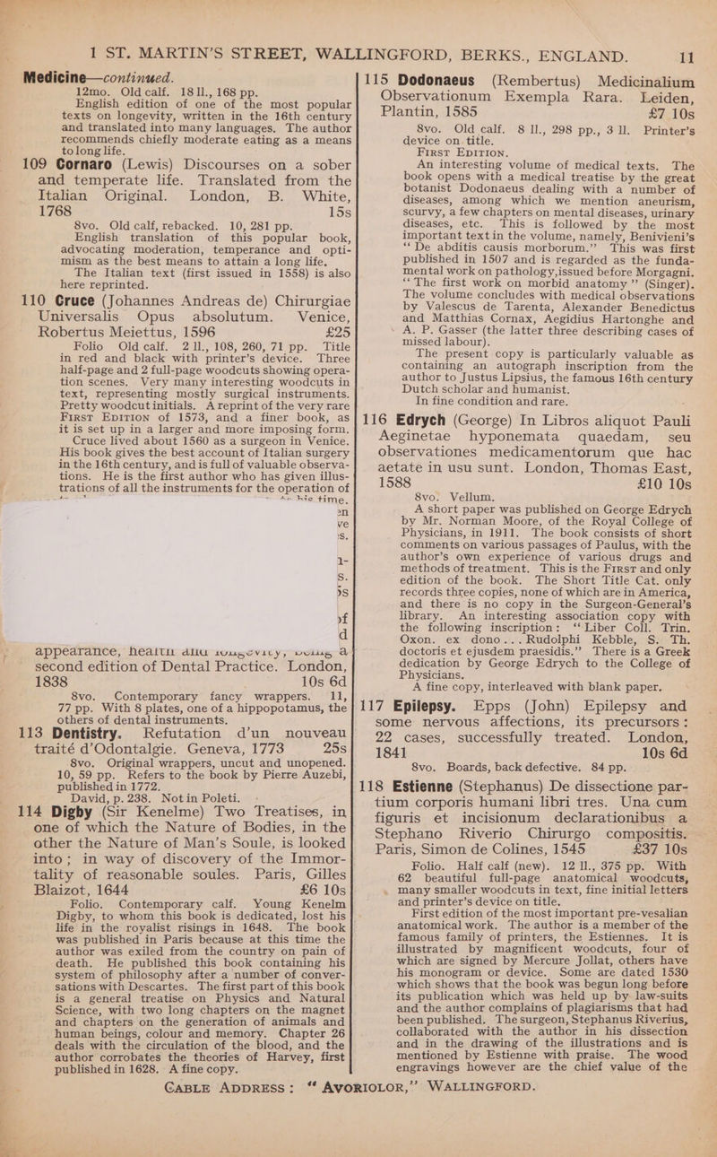 12mo. Oldcalf. 1811., 168 pp. English edition of one of the most popular texts on longevity, written in the 16th century and translated into many languages. The author recommends chiefly moderate eating as a means to long life. t 109 Cornaro (Lewis) Discourses on a sober and temperate life. Translated from the Italian Original. London, B. White, 1768 15s 8vo. Old calf, rebacked. 10, 281 pp. English translation of this popular book, advocating moderation, temperance and opti- mism as the best means to attain a long life. The Italian text (first issued in 1558) is also here reprinted. 110 Cruce (Johannes Andreas de) Chirurgiae Universalis Opus absolutum. Venice, Robertus Meiettus, 1596 £25 Folio Old calf. 2 1l., 108, 260,71 pp. Title in red and black with printer’s device. Three half-page and 2 full-page woodcuts showing opera- tion scenes. Very many interesting woodcuts in text, representing mostly surgical instruments. Pretty woodcutinitials. A reprint of the very rare First Epition of 1573, and a finer book, as it is set up in a larger and more imposing form. Cruce lived about 1560 as a surgeon in Venice. His book gives the best account of Italian surgery in the 16th century, and is full of valuable observa- tions. He is the first author who has given illus- trations of all the instruments for the operation of i 7 > 4a hie time, an ve S. 1- iS. dS yf d appearance, Nealtu daliu sougeviry, voitgs a second edition of Dental Practice. London, 1838 10s 6d 8vo. Contemporary fancy wrappers. 11, 77 pp. With 8 plates, one of a hippopotamus, the others of dental instruments. 113 Dentistry. Refutation d’un nouveau traité d’Odontalgie. Geneva, 1773 25s 8vo. Original wrappers, uncut and unopened. 10,59 pp. Refers to the book by Pierre Auzebi, published in 1772. | David, p. 238. Notin Poleti. - : : 114 Digby (Sir Kenelme) Two Treatises, in one of which the Nature of Bodies, in the other the Nature of Man’s Soule, is looked into; in way of discovery of the Immor- tality of reasonable soules. Paris, Gilles Blaizot, 1644 £6 10s ; Folio. Contemporary calf. Young Kenelm Digby, to whom this book is dedicated, lost his life in the royalist risings in 1648. The book was published in Paris because at this time the author was exiled from the country on pain of death. He published this book containing his system of philosophy after a number of conver- sations with Descartes. The first part of this book is a general treatise on Physics and Natural Science, with two long chapters on the magnet and chapters on the generation of animals and human beings, colour and memory. Chapter 26 deals with the circulation of the blood, and the author corrobates the theories of Harvey, first published in 1628. A fine copy. e. CABLE ADDRESS: - 11 115 Dodonaeus (Rembertus) Medicinalium Observationum Exempla Rara. Leiden, Plantin, 1585 £7 10s 8vo. Old calf. 8 ll., 298 pp., 3 ll. Printer’s device on title. First Epirion. An interesting volume of medical texts, The book opens with a medical treatise by the great botanist Dodonaeus dealing with a number of diseases, among which we mention aneurism, scurvy, a few chapters on mental diseases, urinary diseases, etc. This is followed by the most important text in the volume, namely, Benivieni’s ‘“De abditis causis morborum.”’ This was first published in 1507 and is regarded as the funda- mental work on pathology,issued before Morgagni. ‘“‘ The first work on morbid anatomy ” (Singer). The volume concludes with medical observations by Valescus de Tarenta, Alexander Benedictus and Matthias Cornax, Aegidius Hartonghe and A. P. Gasser (the latter three describing cases of missed labour). The present copy is particularly valuable as containing an autograph inscription from the author to Justus Lipsius, the famous 16th century Dutch scholar and humanist. In fine condition and rare. 116 Edrych (George) In Libros aliquot Pauli _ Aeginetae hyponemata quaedam, seu observationes medicamentorum que hac aetate in usu sunt. London, Thomas East, 1588 £10 10s 8vo. Vellum. A short paper was published on George Edrych by Mr. Norman Moore, of the Royal College of Physicians, in 1911. The book consists of short comments on various passages of Paulus, with the author’s own experience of various drugs and methods of treatment. This is the First and only edition of the book. The Short Title Cat. only records three copies, none of which are in America, and there is no copy in the Surgeon-General’s library. An interesting association copy with the following inscription: ‘‘ Liber Coll. Trin. Oxon. ex dono...Rudolphi Kebble, S. Th. doctoris et ejusdem praesidis.”” There is a Greek dedication by George Edrych to the College of Physicians. A fine copy, interleaved with blank paper. 117 Epilepsy. Epps (John) Epilepsy and some nervous affections, its precursors: 22 cases, successfully treated. London, 184] 10s 6d 8vo. Boards, back defective. 84 pp. 118 Estienne (Stephanus) De dissectione par- tium corporis humani libri tres. Una cum figuris et incisionum declarationibus a Stephano Riverio Chirurgo compositis. Paris, Simon de Colines, 1545 £37 10s Folio. Half calf (new). 12 11., 375 pp. With 62 beautiful full-page anatomical woodcuts, many smaller woodcuts in text, fine initial letters and printer’s device on title. First edition of the most important pre-vesalian anatomical work. The author is a member of the famous family of printers, the Estiennes. It is illustrated by magnificent woodcuts, four of which are signed by Mercure Jollat, others have his monogram or device. Some are dated 1530 which shows that the book was begun long before its publication which was held up by law-suits and the author complains of plagiarisms that had been published. Thesurgeon, Stephanus Riverius, collaborated with the author in his dissection and in the drawing of the illustrations and is mentioned by Estienne with praise. The wood engravings however are the chief value of the