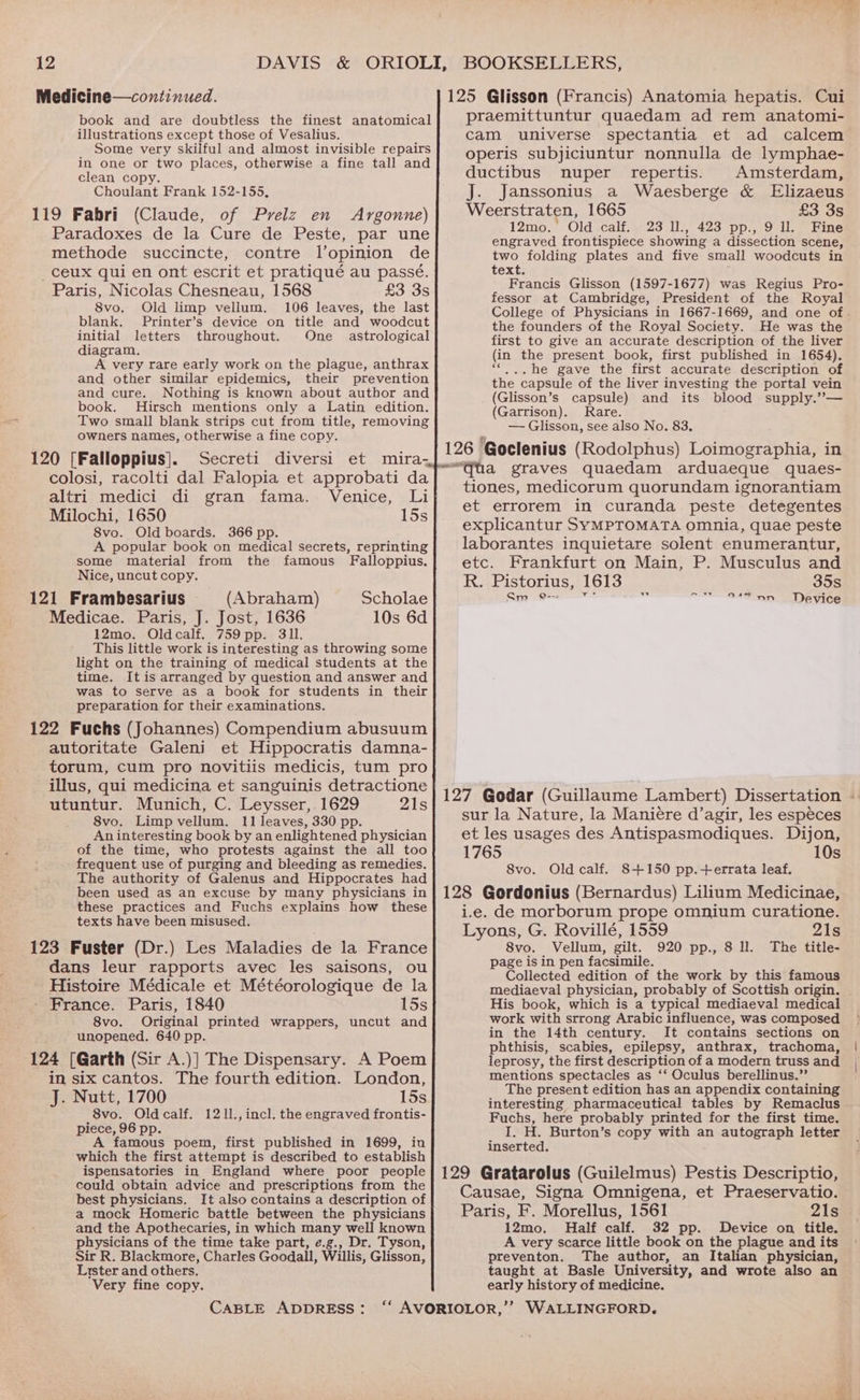 Medicine—continued. book and are doubtless the finest anatomical illustrations except those of Vesalius. Some very skilful and almost invisible repairs in one or two places, otherwise a fine tall and clean copy. Choulant Frank 152-155, 119 Fabri (Claude, of Prelz en Argonne) Paradoxes de la Cure de Peste, par une methode succincte, contre l’opinion de _ceux qui en ont escrit et pratiqué au passé. Paris, Nicolas Chesneau, 1568 £3 35 8vo. Old limp vellum. 106 leaves, the last blank. Printer’s device on title and woodcut initial letters throughout. One astrological diagram. A very rare early work on the plague, anthrax and other similar epidemics, their prevention and cure. Nothing is known about author and book. Hirsch mentions only a Latin edition. Two small blank strips cut from title, removing owners names, otherwise a fine copy. 120 [Falloppius]. Secreti diversi et mira- colosi, racolti dal Falopia et approbati da altri medici di gran fama. Venice, Li Milochi, 1650 15s 8vo. Old boards. 366 pp. A popular book on medical secrets, reprinting some material from the famous Falloppius. Nice, uncut copy. 121 Frambesarius (Abraham) Scholae Medicae. Paris, J. Jost, 1636 10s 6d 12mo. Oldcalf. 759pp. 3ll. This little work is interesting as throwing some light on the training of medical students at the time. It is arranged by question and answer and was to serve as a book for students in their preparation for their examinations. 122 Fuchs (Johannes) Compendium abusuum autoritate Galeni et Hippocratis damna- torum, cum pro novitiis medicis, tum pro illus, qui medicina et sanguinis detractione utuntur. Munich, C. Leysser, 1629 21s 8vo. Limp vellum. 11 leaves, 330 pp. An interesting book by an enlightened physician of the time, who protests against the all too frequent use of purging and bleeding as remedies. The authority of Galenus and Hippocrates had been used as an excuse by many physicians in these practices and Fuchs explains how these texts have been misused. 123 Fuster (Dr.) Les Maladies de la France dans leur rapports avec les saisons, ou Histoire Médicale et Météorologique de la France. Paris, 1840 15s 8vo. Original printed wrappers, uncut and unopened. 640 pp. 124 [Garth (Sir A.)] The Dispensary. A Poem in six cantos. The fourth edition. London, J. Nutt, 1700 15s 8vo. Oldcalf. 1211.,incl. the engraved frontis- piece, 96 pp. A famous poem, first published in 1699, in which the first attempt is described to establish ispensatories in England where poor people could obtain advice and prescriptions from the best physicians. It also contains a description of a mock Homeric battle between the physicians and the Apothecaries, in which many well known physicians of the time take part, e.g., Dr. Tyson, Sir R. Blackmore, Charles Goodall, Willis, Glisson, Lister and others, Very fine copy. CABLE ADDRESS: 125 Glisson (Francis) Anatomia hepatis. Cui praemittuntur quaedam ad rem anatomi- cam universe spectantia et ad calcem operis subjiciuntur nonnulla de lymphae- ductibus nuper repertis. Amsterdam, J. Janssonius a Waesberge &amp; Elizaeus Weerstraten, 1665 £3 3s 12mo. ‘Old calf..° 23 1% 423 pp., .9 lo) bine engraved frontispiece showing a dissection scene, two folding plates and five small woodcuts in text. Francis Glisson (1597-1677) was Regius Pro- fessor at Cambridge, President of the Royal College of Physicians in 1667-1669, and one of. the founders of the Royal Society. He was the first to give an accurate description of the liver (in the present book, first published in 1654). . he gave the first accurate description of the capsule of the liver investing the portal vein (Glisson’s capsule) and its blood supply.”’— (Garrison). Rare. — Glisson, see also No. 83. 126 Goclenius (Rodolphus) Loimographia, in “ha graves quaedam arduaeque quaes- tiones, medicorum quorundam ignorantiam et errorem in curanda peste detegentes explicantur SYMPTOMATA omnia, quae peste laborantes inquietare solent enumerantur, etc. Frankfurt on Main, P. Musculus and R. Pistorius, 1613 35s Sm = Device a —— aA TST 127 Godar (Guillaume Lambert) Dissertation - sur la Nature, la Maniére d’agir, les especes et les usages des Antispasmodiques. Dijon, 1765 10s 8vo. Old calf. 8+150 pp.+ errata leaf. 128 Gordonius (Bernardus) Lilium Medicinae, i.e. de morborum prope omnium curatione. Lyons, G. Rovillé, 1559 21s 8vo. Vellum, gilt. 920 pp., 8 ll. The title- page is in pen facsimile. Collected edition of the work by this famous mediaeval physician, probably of Scottish origin, His book, which is a typical mediaeval medical work with strong Arabic influence, was composed in the 14th century. It contains sections on phthisis, scabies, epilepsy, anthrax, trachoma, leprosy, the first description of a modern truss and mentions spectacles as ‘‘ Oculus berellinus.”’ The present edition has an appendix containing interesting pharmaceutical tables by Remaclus Fuchs, here probably printed for the first time. I. H. Burton’s copy with an autograph letter inserted. 129 Gratarolus (Guilelmus) Pestis Descriptio, Causae, Signa Omnigena, et Praeservatio. Paris, F. Morellus, 1561 21s 12mo. Half calf. 32 pp. Device on title. A very scarce little book on the plague and its preventon. The author, an Italian physician, taught at Basle University, and wrote also an early history of medicine.