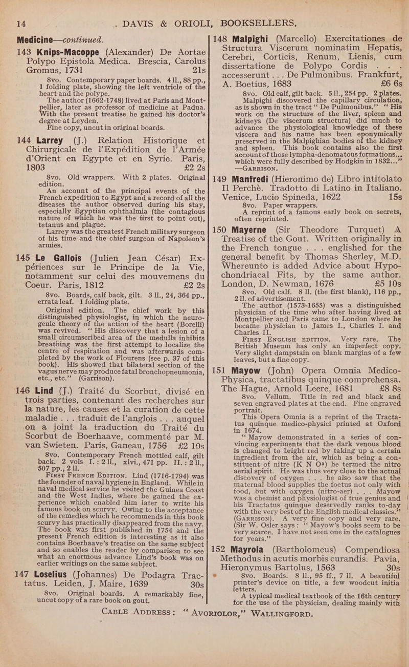 -Polypo Epistola Medica. Brescia, Carolus Gromus, 1731 21s 8vo. Contemporary paper boards. 41I., 88 pp., 1 folding plate, showing the left ventricle of the heart and the polype. The author (1662-1748) lived at Paris and Mont- pellier, later as professor of medicine at Padua. With the present treatise he gained his doctor’s degree at Leyden. Fine copy, uncut in original boards. Relation Historique et Chirurgicale de l’Expédition de 1l’Armée d’Orient en Egypte et en Syrie. Paris, 1803 £2 2s 8vo. Old wrappers. With 2 plates. Original edition. An account of the principal events of the French expedition to Egypt and a record of all the diseases the author observed during his stay, especially Egyptian ophthalmia (the contagious nature of which he was the first to point out), tetanus and plague. Larrey was the greatest French military surgeon of his time and the chief surgeon of Napoleon’s armies, périences sur le Principe de la Vie, notamment sur celui des mouvemens du Coeur. Paris, 1812 EA AS 8vo. Boards, calf back, gilt. 3 1l., 24, 364 pp., etrataleaf. 1 folding plate. Original edition. The chief work by this distinguished physiologist, in which the neuro- genic theory of the action of the heart (Borelli) was revived. ‘‘ His discovery that a lesion of a small circumscribed area of the medulla inhibits breathing was the first attempt to localize the centre of respiration and was afterwards com- pleted by the work of Flourens (see p. 37 of this book). His showed that bilateral section of the vagus nerve may produce fatal bronchopneumonia, etc., etc.’’ (Garrison). trois parties, contenant des recherches sur la nature, les causes et la curation de cette maladie... traduit de l’anglois . . . auquel on a joint la traduction du Traité du Scorbut de Boerhaave, commenté par M. van Swieten. Paris, Ganeau, 1756 £2 19s 8vo. Contemporary French mottled calf, gilt back. 2 vols I.:211., xlvi.,471 pp. II.:211., 507 pp., 2 11. First Frencu Epition. Lind (1716-1794) was the founder of naval hygienein England. Whilein naval medical service he visited the Guinea Coast and the West Indies, where he gained the ex- perience which enabled him later to write his famous book on scurvy. Owing to the acceptance of the remedies which he recommends in this book scurvy has practically disappeared from the navy. The book was first published in 1754 and the present French edition is interesting as it also contains Boerhaave’s treatise on the same subject and so enables the reader by comparison to see what an enormous advance Lind’s book was on earlier writings on the same subject. tatus. Leiden, J. Maire, 1639 30s 8vo. Original boards. A remarkably fine, uncut copy of a rare book on gout. (Marcello) Exercitationes de Structura Viscerum nominatim Hepatis, Cerebri, Corticis, Renum, Lienis, cum dissertatione de Polypo Cordis : accesserunt... De Pulmonibus. Frankfurt, A. Boetius, 1683 £6 6s 8vo. Oldcalf, gilt back. 511.,254pp. 2 plates. Malpighi discovered the capillary circulation, as is shown in the tract ‘‘ De Pulmonibus.”’ ‘‘ His work on the structure of the liver, spleen and kidneys (De viscerum structura) did much to advance the physiological knowledge of these viscera and his name has been eponymically preserved in the Malpighian bodies of the kidney and spleen. This book contains also the first. account of those lympha-denomatous formations... which were fully described by Hodgkin in 1832...” —GARRISON. Il Perché. Tradotto di Latino in Italiano. Venice, Lucio Spineda, 1622 15s 8vo. Paper wrappers. A reprint of a famous early book on secrets, often reprinted. Theodore Turquet) A Treatise of the Gout. Written originally in the French tongue . . . englished for the general benefit by Thomas Sherley, M.D. Whereunto is added Advice about Hypo- chondriacal Fits, by the same author. London, D. Newman, 1676 £5 10s 8vo. Old calf. 8 ll. (the first blank), 116 pp., 211. of advertisement. The author (1573-1655) was a distinguished physician of the time who after having lived at Montpellier and Paris came to London where he became physician to James I., Charles I. and Charles II. First ENGLISH EDITION. Very rare. The British Museum has only an imperfect copy. Very slight dampstain on blank margins of a few leaves, but a fine copy. Physica, tractatibus quinque comprehensa. The Hague, Arnold Leere, 1681 £8 8s 8vo. Vellum. Title in red and black and seven engraved plates at the end. Fine engraved portrait. This Opera Omnia is a reprint of the Tracta- tus quinque medico-physici printed at Oxford in 1674. “‘Mayow demonstrated in a series of con- vincing experiments that the dark venous blood is changed to bright red by taking up a certain ingredient from the air, which as being a con- stituent of nitre (K N O38) he termed the nitro aerial spirit. He was thus very close to the actual discovery of oxygen . .. he also saw that the maternal blood supplies the foetus not only with food, but with oxygen (nitro-aer) ... Mayow was a chemist and physiologist of true genius and his Tractatus quinque deservedly ranks to-day with the very best of the English medical classics.”’ (GARRISON). A very fine copy and very rare. (Sir W. Osler says: ‘‘ Mayow’s books seem to be very scarce. I have not seen one in the catalogues for years.”’ Methodus in acutis morbis curandis. Pavia, Hieronymus Bartolus, 1563 30s 8vo. Boards. 8 ll., 95 ff., 7 ll. A beautiful printer’s device on title, a few woodcut initia letters. A typical medical textbook of the 16th century for the use of the physician, dealing mainly with