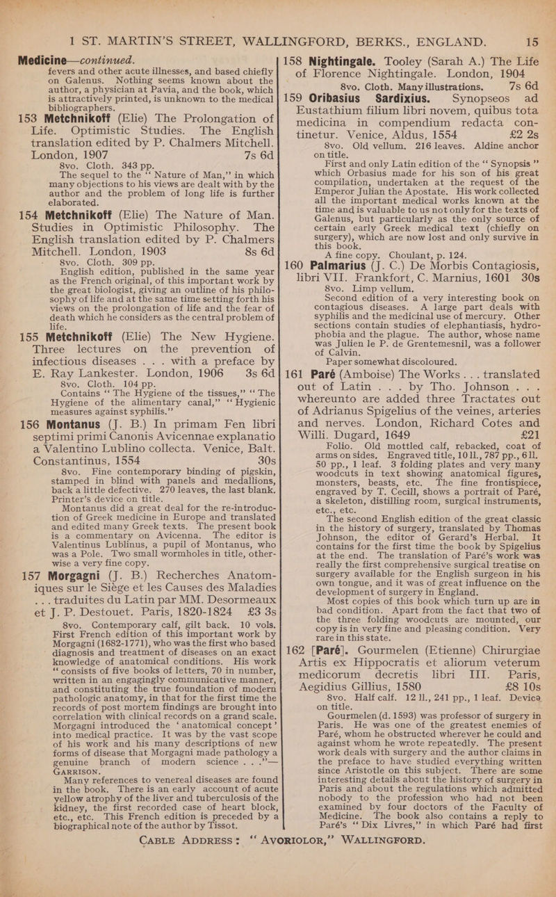 Medicine—continued. 158 Nightingale. Tooley (Sarah A.) The Life fevers and other acute illnesses, and based chiefly of Florence Nightingale. London, 1904 on Galenus. Nothing seems known about the] - ; ? : 6d author, a physician at Pavia, and the book, which __ 8vo. Cloth. Many illustrations, 7s is attractively printed, is unknown to the medical] 159 Oribasius Sardixius. Synopseos ad Eustathium filium libri novem, quibus tota bibliographers. ‘ 153 Metchnikoff (Elie) The Prolongation of! wedicina in compendium redacta con- tinetur. Venice, Aldus, 1554 £2 2s Life. Optimistic Studies. The English translation edited by P. Chalmers Mitchell. 8vo. Old vellum. 216 leaves. Aldine anchor London, 1907 7s 6d on title. 8vo. Cloth. 343 pp. First and only Latin edition of the ‘‘ Synopsis ” The sequel to the ‘‘ Nature of Man,” in which which Orbasius made for his son of his great Pere | fio — = many objections to his views are dealt with by the author and the problem of long life is further elaborated. compilation, undertaken at the request of the Emperor Julian the Apostate. His work collected all the important medical works known at the time and is valuable to us not only for the texts of Galenus, but particularly as the only source of certain early Greek medical text (chiefly on > surgery), which are now lost and only survive in this book. A fine copy. Choulant, p. 124. English edition, published in the same year 160 Palmarius (J. C.) De Morbis Contagiosis, as the French original, of this important work by libri VII. Frankfort, C. Marnius, 1601 30s the great biologist, giving an outline of his philo- 8vo. Limp vellum, : ; sophy of life and at the same time setting forth his Second edition of a very interesting book on views on the prolongation of life and the fear of contagious diseases. A large part deals with death which he considers as the central problem of syphilis and the medicinal use of mercury. Other life. sections contain studies of elephantiasis, hydro- 155 Metchnikoff (Elie) The New Hygiene. ae Bleue tne suHhoD Whos’ 2g Three lectures on the prevention of was Julien ie Ff. de Grentemesnil, waS a follower infectious diseases . . . with a preface by 154 Metchnikoff (Elic) The Nature of Man. Studies in Optimistic Philosophy. The English translation edited by P. Chalmers Mitchell. London, 1903 8s 6d 8vo. Cloth. 309 pp. of Calvin. Paper somewhat discoloured. E. Ray Lankester. London, 1906 3s 6d} 161 Paré (Amboise) The Works... translated 8vo. Cloth, 104 pp. out of Latin by Tho. Johnson Contains ‘‘ The Hygiene of the tissues,” ‘‘ The ae ey : oe Hygiene of the alimentary canal,” ‘“ Hygienic} Whereunto are added three Tractates out measures against syphilis.” 156 Montanus (J. B.) In primam Fen libri septimi primi Canonis Avicennae explanatio of Adrianus Spigelius of the veines, arteries and nerves. London, Richard Cotes and Willi. Dugard, 1649 Bap AL. a Valentino Lublino collecta. Venice, Balt. Folio. Old mottled calf, rebacked, coat of : an 30 arms onsides, Engraved title, 1011., 787 pp., 611. Constantinus, Ss 50 pp., 1 leaf. 3 folding plates and very many 8vo. Fine contemporary binding of pigskin, stamped in blind with panels and medallions, back a little defective. 270 leaves, the last blank, Printer’s device on title. Montanus did a great deal for the re-introduc- tion of Greek medicine in Europe and translated and edited many Greek texts. The present book is a commentary on Avicenna. The editor is woodcuts in text showing anatomical figures, monsters, beasts, etc. The fine frontispiece, engraved by T. Cecill, shows a portrait of Paré, a skeleton, distilling room, surgical instruments, etc., etc. The second English edition of the great classic in the history of surgery, translated by Thomas Johnson, the editor of Gerard’s Herbal. It Valentinus Lublinus, a pupil of Montanus, who was a Pole. Two small wormholes in title, other- wise a very fine copy. contains for the first time the book by Spigelius at the end. The translation of Paré’s work was really the first comprehensive surgical treatise on 157 Morgagni (J. B.) Recherches Anatom- iques sur le Siege et les Causes des Maladies ... traduites du Latin par MM. Desormeaux surgery available for the English surgeon in his own tongue, and it was of great influence on the development of surgery in England. =o 8vo. Contemporary calf, gilt back. 10 vols. First French edition of this important work by Morgagni (1682-1771), who was the first who based knowledge of anatomical conditions. His work ** consists of five books of letters, 70 in number, written in an engagingly communicative manner, and constituting the true foundation of modern pathologic anatomy, in that for the first time the records of post mortem findings are brought into correlation with clinical records on a grand scale. Morgagni introduced the ‘anatomical concept’ into medical practice. It was by the vast scope of his work and his many descriptions of new forms of disease that Morgagni made pathology a genuine branch of modern science. . .”— GARRISON. Many references to venereal diseases are found in the book. There is an early account of acute yellow atrophy of the liver and tuberculosis of the kidney, the first recorded case of heart block, etc., etc. This French edition is preceded by a biographical note of the author by Tissot. Most copies of this book which turn up are in bad condition. Apart from the fact that two of the three folding woodcuts are mounted, our copy isin very fine and pleasing condition. Very rare in this state. 162 [Paré]. Gourmelen (Etienne) Chirurgiae Artis ex Hippocratis et aliorum veterum medicorum decretis libri III. Paris, Aegidius Gillius, 1580 £8 10s 8vo. Half calf. 12 11., 241 pp., 1 leaf. Devica, on title. Gourmelen (d. 1593) was professor of surgery in Paris. He was one of the greatest enemies of Paré, whom he obstructed wherever he could and against whom he wrote repeatedly. The present work deals with surgery and the author claims in the preface to have studied everything written since Aristotle on this subject. There are some interesting details about the history of surgery in Paris and about the regulations which admitted nobody to the profession who had not been examined by four doctors of the Faculty of Medicine. The book also contains a reply to Paré’s ‘‘ Dix Livres,’ in which Paré had first
