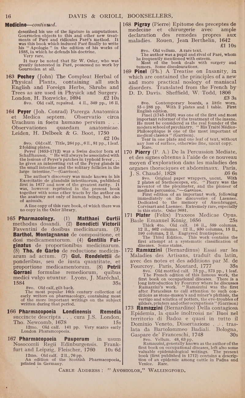 Medicine—continued. described his use of the ligature in amputations. Gourmelen objects to this and other new treat- ments of Paré and ridicules Paré’s method. It was this book which induced Paré finally to write his ‘‘ Apologie ’’’ in the edition of his works of 1585, in which he defends his doctrine. Very rare, It may be noted that Sir W. Osler, who was greatly interested in Paré, possessed no work by Gourmelen at all. 163 Pechey (John) The Compleat Herbal of Physical Plants, containing all such English and Foreign Herbs, Shrubs and Trees as are used in Physick and Surgery. London, H. Bonwicke, 1694 £2 10s 8vo. Old calf, repaired. 4 ll., 349 pp., 16 ll. 164 Peyer (Joh. Conrad) Parerga Anatomica et Medica septem. Observatio circa Urachum in foetu humano pervium . Observationes quaedam anatomicae. Leiden, H. Delbeek &amp; G. Boot, 1750 £2 10s 8vo. Oldcalf. Title, 264 pp., 61l., 81 pp., 1leaf. 2 folding plates. Peyer (1653-1712) was a Swiss doctor born at Schaffhausen. ‘‘ He willalways be associated with the lesions of Peyer’s patches in typhoid fever . he gives an interesting cut of the Peyer glands in the small intestine and the solitary follicles in the large intestine.’’—(Garrison). The author’s discovery was made known in his Exercitatio de glandulis intestinorum, published first in 1677 and now of the greatest rarity. It was, however’ reprinted in the present book together with some other tracts by the author on the anatomy not only of human beings, but also of animals. A fine copy of this rare book, of which there was no copy in the Osler library. 165 Pharmacology. (1) Matthaei Curtii methodus dosandi. (2) Benedicti Victorii Faventini de dosibus medicinarum. (3) Barthol. Montagnanae de compositione, et dosi medicamentorum. (4) Gentilis Ful- ginatus de proportionibus medicinarum. (5) Tho. de Garbo de reductione medicin- arum ad actum. (7) Gul. Rondelettii de ponderibus, seu de iusta quantitate, et proportione medicamentorum. (8) Petrii Gorraei formulae remediorum, quibus medici vulgo utuntur. Lyons, J. Maréchal, 1584 35s 8vo. Old calf, gilt back. The most popular 16th century collection of early writers on pharmacology, containing most of the more important writings on the subject written during that period. 166 Pharmacopoeia Londinensis succincte descripta . . Tho. Newcomb, 1678 15s 12mo. Old calf. 141 pp. Very scarce early London Pharamcopoeia. 167 Pharmacopoeia Pauperum in usum Nosocomii Regii Edinburgensis. Frank- furt and Leipzig, Fleischer, 1760 10s 6d 12mo. Oldcalf. 211.,76 pp. An edition of the Scottish Pharmacopoeia, printed in Germany. Remedia jj eitta jes London, 168 Pigray (Pierre) Epitome des preceptes de medecine et chirurgerie avec ample declaration des remedes propres aux maladies. Rouen, Jean Berthelin, 1642 £1 10s 8vo. Old vellum. A rare text. The author was a pupil and rival of Paré, whom he frequently mentioned with esteem. Most of the book deals with surgery and tumors. Some discolourations. 169 Pinel (Ph.) A Treatise on Insanity, in which are contained the principles of a new and more practical noslogy of maniacal disorders. Translated from the French by D. D. Davis. Sheffield, W. Todd, 1806 £3 3s 8vo. Contemporary boards, a little worn. 55+288 pp. With 2 plates and 1 table. First English edition, Pinel (1745-1826) was one of the first and most important reformer of the treatment of the insane. He must be considered as the real founder of the modern schoolof psychiatry. ‘‘ His Traité Médico- Philosophique is one of the most important of medical classics ’’ (Garrison). Tear in one plate and one leaf of text, without any loss of surface, otherwise fine, uncut copy. Rare. 170 Piorry (P. A.) De la Percussion Mediate, et des signes obtenus a l’aide de ce nouveau moyen d’exploration dans les maladies des organes thoraciques et abdominaux. Paris, J. S. Chaudé, 1828 £6 6s 8vo. Original paper wrappers, uncut. With 2 plates of Stethoscopes, etc. ‘“‘ Piorry was the inventor of the pleximeter, and the pioneer of mediate percussion.’’— Garrison. First edition of an important work, following immediately on the discoveries of Laennec. Dedicated to the memory of Auenbrugger, Corvisart and Laennec. Extremely rare, especially in this state. Osler 3681. . 171 Plater (Felix) Praxeos Medicae Opus. Basle Emanuel Konig, 1656 258 Thick 4to. Old calf. 16 U., 589 columns. 12 ll., 862 columns. 12 l., 930 columns, 15 IL, 190 columns, 2 ll. Engraved frontispiece. The Third Edition. This work contains the first attempt at a systematic classification of diseases. Some stains. _ ; 172 Ramazzini (Bernardinus) Essai sur les Maladies des Artisans, traduit du latin, avec des notes et des additions par M. de Fourcroy. Paris, Moutard, 1777 35s 8vo. Old mottled calf. 75 pp., 573 pp., 1 leaf. The French edition of this famous work, the first book on occupational diseases. There is a long introduction by Fourcroy where he discusses Ramazzini’s work. ‘‘ Ramazzini was the first after Paracelsus to call attention to such con- ditions as stone-mason’s and miner’s phthisis, the vertigo and sciatica of potters, the eye-troubles of gilders, printers and other occupations ’”’ (Garrison) 173 Ramazzini (Bernardino) Della contagiosa Epidemia, la quale inoltrossi ne’ Buoi nel territorio di Badoa e quasi in tutto il Dominio Veneto, Dissertazione . .\. tras- lata da Bartolommeo Badiali. Bologna, Gaspare de’ Franceschi, 1748 30s 8vo. Vellum. 48, 63 pp. Ramazzini, generally known as the author of the first book on occupational diseases, left also some valuable epidemiological writings. The present book (first published in 1712) contains a descrip- tion of an epidemic among cattle in Padua and Venice. Rare.