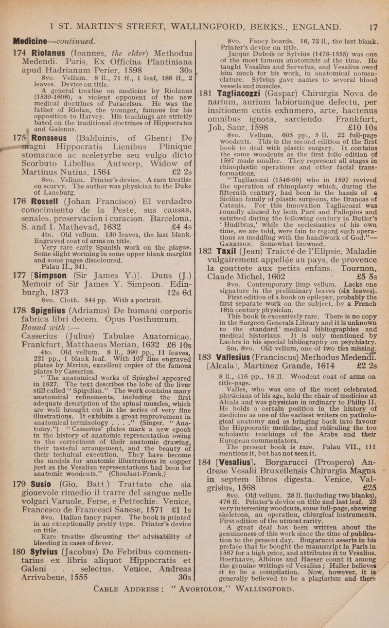 174 Riolanus (loannes, the eldev) Methodus Medendi. Paris, Ex Officina Plantiniana apud Hadrianum Perier, 1598 30s Svo. Vellum; 8'1l., 71 f£.; 1 leaf,, 186 ff,, 2 leaves. Device on title. A general treatise on medicine by Riolanus (1539-1606), a violent opponent of the new medical doctrines of Paracelsus. He was the father of Riolan, the younger, famous for his opposition to Harvey. His teachings are strictly based on the traditional doctrines of Hippocrates @ and Galenus. 175 Ronsseus (Balduinis, of Ghent) De Hippocratis Lienibus Plinique stomacace ac sceletyrbe seu vulgo dicto Scorbuto Libellus. Antwerp, Widow of Martinus Nutius, 1564 £2 2s 8vo. Vellum. Printer’s device. A rare treatise on scurvy. The author was physician to the Duke of Laneburg. 176 Rossell (Johan Francisco) El verdadro conocimiento de la Peste, sus causas, senales, preservacionicuracion. Barcelona, S. and I. Mathevad, 1632 £4 4s 4to. Old vellum. 130 leaves, the last blank. Engraved coat of arms on title. Very rare early Spanish work on the plague. Some slight Worming in some upper blank margins and some pages discoloured. Palau II., 341. 177 [Simpson (Sir James Y.)]. Duns (J.) Memoir of Sir James Y. Simpson. Edin- burgh, 1873 12s 6d 8vo. Cloth. 544 pp. With a portrait. 178 Spigelius (Adrianus) De humani corporis fabrica libri decem. Opus Posthumum. Bound with :— Casserius (Julius) Tabulae Anatomicae. Frankfurt, Matthaeus Merian, 1632 £6 10s 4to. Old vellum. 8 Ill., 390 pp., 11 leaves, 221 pp., 1 blank leaf. With 107 fine engraved plates by Merian, excellent copies of the famous plates by Casserius. ‘The anatomical works of Spieghel appeared in 1627. The text describes the lobe of the liver still called ‘‘ Spigelian.”” The work contains many anatomical refinements, including the first are well brought out in the series of very fine illustrations. It exhibits a great improvement in anatomical terminology ....” (Singer. ‘‘ Ana- tomy.’’) ‘‘Casserius’ plates mark a new epoch in the history of anatomic representation owing to the correctness of their anatomic drawing, their tasteful arrangement, and the beauty of their technical execution. They have become the models for anatomic illustrations in copper just as the Vesalian representations had been for anatomic woodcuts.’’ (Choulant-Frank.) 179 Susio (Gio. Batt.) Trattato che sia giouevole rimedio il trarre del sangue nelle volgari Varuole, Ferse, e Pettechie. Venice, Francesco de Francesci Sanese, 1571 £1 Is 8vo. Italian fancy paper. The book is printed in an exceptionally pretty type. Printer’s device on title. Rare treatise discussing the” advisability of bleeding in cases of fever. 180 Sylvius (Jacobus) De Febribus commen- tarius ex libris aliquot Hippocratis et Galeni . selectus. Venice, Andreas Arrivabene, 1555 30s CABLE ADDRESS: 17 Printer’s device on title. Jacque Dubois or Sylvius (1478-1555) was one of the most famous anatomists of the time. He taught Vesalius and Servetus, and Vesalius owed clature. Sylvius gave names to several blood vessels and muscles, 181 Tagliacozzi (Gaspar) Chirurgia Nova de narium, aurium labiorumque defectu, per insitionem cutis exhumero, arte, hactenus omnibus ignota, sarciendo. Frankfurt, Joh, Saur, 1598 £10 10s 8vo. Vellum. 605 pp., 511. 22 full-page woodcuts. This is the second edition of the first book to deal with plastic surgery. It contains the same woodcuts as the first folio edition of 1597 made smaller. They represent all stages in rhinoplastic operations and other facial trans- formations. “*Tagliacozzi (1546-99) who in 1597 revived the operation of rhinoplasty which, during the fifteenth century, had been in the hands of a Sicilian family of plastic surgeons, the Brancas of Catania. For this innovation Tagliacozzi was roundly abused by both Paré and Fallopius and satirised during the following century in Butler’s ‘ Hudibras,’ while the ecclesiastics of his own time, we are told, were fain to regard such opera- tions as meddling with the handiwork of God.” — GARRISON. Somewhat browned. 182 Taxil (Jean) Traicté de l’Elipsie, Maladie vulgairement appellée au pays, de provence la gouttete aux petits enfans. Tournon, Claude Michel, 1602 £5 5s 8vo. Contemporary limp vellum. Lacks one signature in the preliminary leaves (six leaves). First edition of a book on epilepsy, probably the first separate work on the subject, by a French 16th century physician. This book is excessively rare. There is no copy in the Surgeon Generals Library and it is unknown to the standard’ medical bibliographies and medical historians. It is only mentioned by Laehrs in his special bibliography on psychiatry. Sm, 8vo. Old vellum, one of two ties missing. 183 Vallesius (Franciscus) Methodus Medendi. [Alcala], Martinez Grande, 1614 £2 2s 8 ll., 416 pp., 16 11. Woodcut coat of arms on title-page. Valles, who was one of the most celebrated physicians of his age, held the chair of medicine at Alcala and was physician in ordinary to Philip II. He holds a certain position in the history of medicine as one of the earliest writers on patholo- gical anatomy and as bringing back into favour _ the Hippocratic medicine, and ridiculing the too scholastic teachings of the Arabs and their European commentators. The present book is rare. Palau VII., 111 mentions it, but has not seen it. 184 [Vesalius]. Borgarucci (Prospero) An- dreae Vesalii Bruxellensis Chirurgia Magna in septem libros digesta. Venice, Val- grisius, 1568 £25 8vo. Old vellum. 2811. (including two blanks), 476 ff. Printer’s device on title and last leaf. 23 very interesting woodcuts, some full-page, showing skeletons, an operation, chiurgical instruments, First edition of the utmost rarity. A great deal has been written about the genuineness of this work since the time of publica- tion to the present day. Borgarucci asserts in his preface that he bought the manuscript in Paris in 1567 for a high price, and attributes it to Vesalius. Boerhaave, Albinus and Haeser count it among the genuine writings of Vesalius; Haller believes it to be a compilation. generally believed to be a plagiarism and there ok