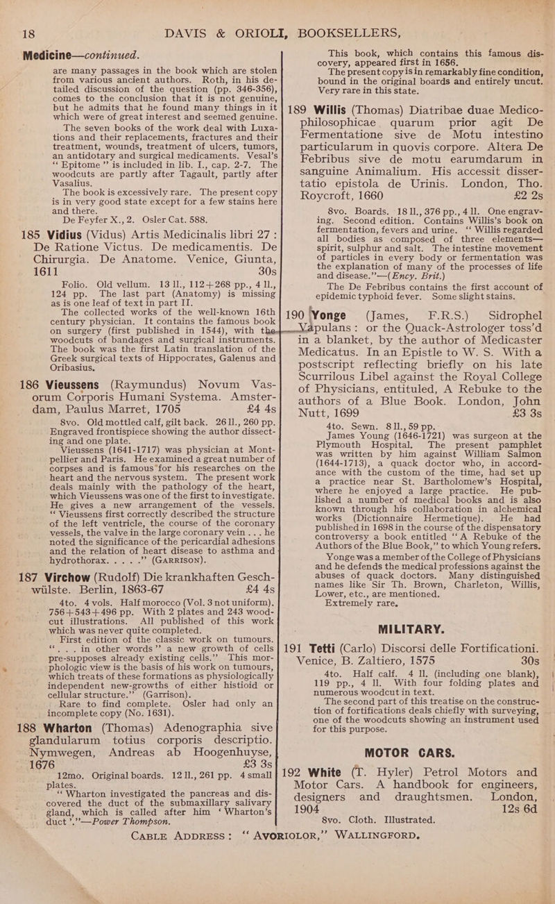 Medicine—continued. are Many passages in the book which are stolen from various ancient authors. Roth, in his de- tailed discussion of the question (pp. 346-356), comes to the conclusion that it is not genuine, but he admits that he found many things in it which were of great interest and seemed genuine. The seven books of the work deal with Luxa- tions and their replacements, fractures and their treatment, wounds, treatment of ulcers, tumors, an antidotary and surgical medicaments. Vesal’s “Epitome ”’ is included in lib. I., cap. 2-7. The woodcuts are partly after Tagault, partly after Vasalius. The book is excessively rare. The present copy is in very good state except for a few stains here and there. De Feyfer X.,2. Osler Cat. 588. 185 Vidius (Vidus) Artis Medicinalis libri 27 : De Ratione Victus. De medicamentis. De Chirurgia. De Anatome. Venice, Giunta, 1611 30s Folio. Old vellum. 13 1l., 112+268 pp., 411, 124 pp. The last part (Anatomy) is missing as is one leaf of text in part II. The collected works of the well-known 16th century physician. It contains the famous book on surgery (first published in 1544), with t woodcuts of bandages and surgical instruments. The book was the first Latin translation of the Greek surgical texts of Hippocrates, Galenus and Oribasius, 186 Vieussens (Raymundus) Novum Vas- orum Corporis Humani Systema. Amster- dam, Paulus Marret, 1705 £4 As 8vo. Old mottled calf, gilt back. 2611., 260 pp. Engraved frontispiece showing the author dissect- ing and one plate. Vieussens (1641-1717) was physician at Mont- pellier and Paris. He examined a great number of corpses and is famous*for his researches on the heart and the nervous system. The present work deals mainly with the pathology of the heart, which Vieussens was one of the first to investigate. He gives a new arrangement of the vessels. “* Vieussens first correctly described the structure of the left ventricle, the course of the coronary vessels, the valve in the large coronary vein... he noted the significance of the pericardial adhesions and the relation of heart disease to asthma and hydrothorax ”? (GARRISON). 187 Virchow (Rudolf) Die krankhaften Gesch- wilste. Berlin, 1863-67 £4 4s Ato. 4vols. Half morocco (Vol. 3 not uniform). 756+543+.496 pp. With 2 plates and 243 wood- cut illustrations. All published of this work which was never quite completed. First edition of the classic work on tumours. . in other words’’ a new growth of cells pre-supposes already existing cells.’’ This mor- phologic view is the basis of his work on tumours, which treats of these formations as physiologically independent new-growths of either histioid or cellular structure.’’ (Garrison). Rare to find complete. Osler had only an incomplete copy (No. 1631). 188 Wharton (Thomas) Adenographia sive glandularum totius corporis descriptio. Nymwegen, Andreas ab MHoogenhuyse, ~ 1676 £3 3s 12mo. Original boards. 1211.,261 pp. 4 small plates. ‘‘ Wharton investigated the pancreas and dis- covered the duct of the submaxillary salivary gland, which is called after him ‘ Wharton’s duct ’.”,-—Power Thompson. This book, which contains this famous dis- covery, appeared first in 1656. The present copy isin remarkably fine condition, bound in the original boards and entirely uncut. Very rare in this state. 189 Willis (Thomas) Diatribae duae Medico- philosophicae. quarum prior agit De Fermentatione sive de Motu intestino particularum in quovis corpore. Altera De Febribus sive de motu earumdarum in sanguine Animalium. His accessit disser- tatio epistola de Urinis. London, Tho. Roycroft, 1660 £2 2s 8vo. Boards. 1811.,376 pp.,41l. One engrav- ing. Second edition. Contains Willis’s book on fermentation, fevers and urine. ‘‘ Willis regarded all bodies as composed of three elements— spirit, sulphur and salt. The intestine movement of particles in every body or fermentation was the explanation of many of the processes of life and disease.”’—(Ency. Brit.) The De Febribus contains the first account of epidemic typhoid fever. Some slight stains. 190 Yonge (James, F.R.S.) Sidrophel fapulans: or the Quack-Astrologer toss’d in a blanket, by the author of Medicaster Medicatus. In an Epistle to W. S. Witha postscript reflecting briefly on his late Scurrilous Libel against the Royal College of Physicians, entituled, A Rebuke to the authors of a Blue Book. London, John Nutt, 1699 £3 3s 4to. Sewn. 811.,59 pp. James Young (1646-1721) was surgeon at the Plymouth Hospital. The present pamphlet was written by him against William Salmon (1644-1713), a quack doctor who, in accord- ance with the custom of the time, had set up a practice near St. Bartholomew’s Hospital, where he enjoyed a large practice. He pub- lished a number of medical books and is also known through his collaboration in alchemical works (Dictionnaire Hermetique). He had published in 1698 in the course of the dispensatory controversy a book entitled ‘‘A Rebuke of the Authors of the Blue Book,” to which Young refers. Yonge was a member of the College of Physicians and he defends the medical professions against the abuses of quack doctors. Many distinguished names like Sir Th. Brown, Charleton, Willis, Lower, etc., are mentioned. Extremely rare. MILITARY. 191 Tetti (Carlo) Discorsi delle Fortificationi. Venice, B. Zaltiero, 1575 30s 4to. Half calf. 4 Il. (including one blank), 119 pp., 4 ll. With four folding plates and numerous woodcut in text. The second part of this treatise on the construc- tion of fortifications deals chiefly with surveying, one of the woodcuts showing an instrument used for this purpose. MOTOR CARS. 192 White (T. Hyler) Petrol Motors and Motor Cars. A handbook for engineers, designers and draughtsmen. London, 1904 12s 6d 8vo. Cloth. Illustrated.