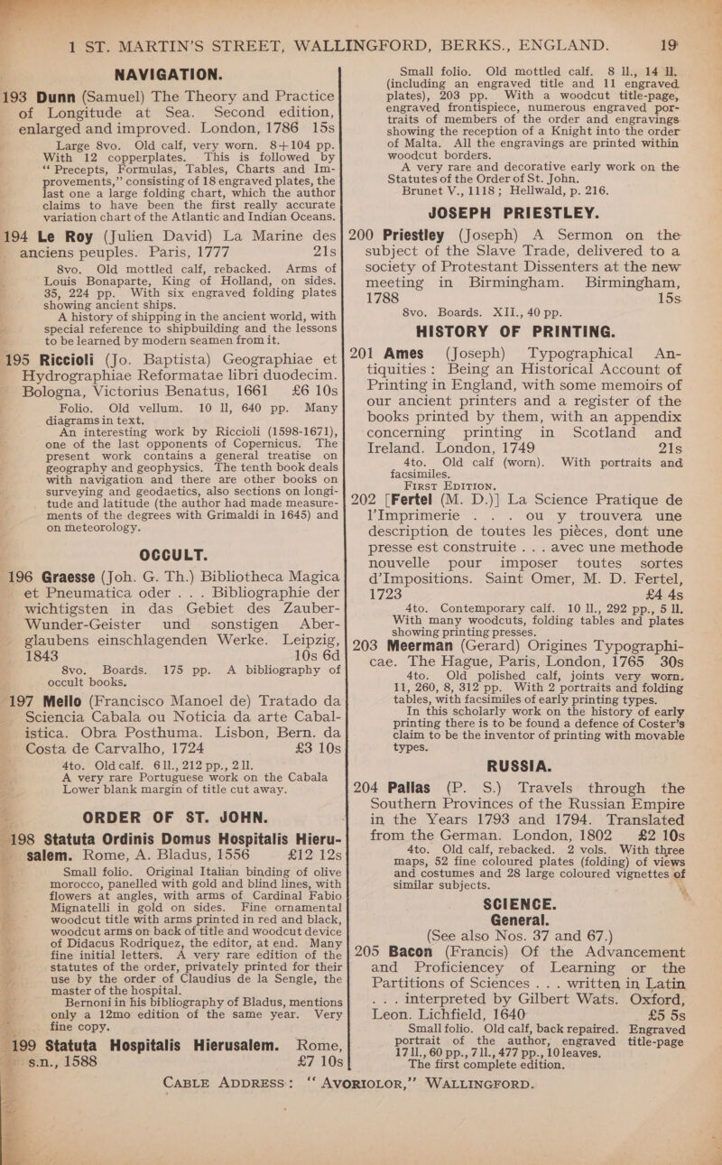 NAVIGATION. 193 Dunn (Samuel) The Theory and Practice of Longitude at Sea. Second edition, enlarged and improved. London, 1786 15s Large 8vo. Old calf, very worn. 8+104 pp. With 12 copperplates. This is followed by ‘Precepts, Formulas, Tables, Charts and Im- provements,” consisting of 18 engraved plates, the last one a large folding chart, which the author claims to have been the first really accurate variation chart of the Atlantic and Indian Oceans. 194 Le Roy (Julien David) La Marine des anciens peuples. Paris, 1777 21s 8vo. Old mottled calf, rebacked. Arms of Louis Bonaparte, King of Holland, on sides. 35, 224 pp. With six engraved folding plates showing ancient ships. A history of shipping in the ancient world, with special reference to shipbuilding and the lessons to be learned by modern seamen from it. 195 Riccioli (Jo. Baptista) Geographiae et _ Hydrographiae Reformatae libri duodecim. Bologna, Victorius Benatus, 1661 £6 10s Folio. Old vellum. 10 Il, 640 pp. Many diagrams in text. An interesting work by Riccioli (1598-1671), one of the last opponents of Copernicus. The present work contains a general treatise on geography and geophysics. The tenth book deals with navigation and there are other books on surveying and geodaetics, also sections on longi- tude and latitude (the author had made measure- ments of the degrees with Grimaldi in 1645) and on theteorology. OCCULT. 196 Graesse (Joh. G. Th.) Bibliotheca Magica et Pneumatica oder . . . Bibliographie der P wichtiesten in das Gebiet des Zauber- Wunder-Geister und sonstigen Aber- glaubens einschlagenden Werke. Leipzig, 1843 10s 6d 8vo. Boards. A bibliography of occult books. “197 Mello (Francisco Manoel de) Tratado da Sciencia Cabala ou Noticia da arte Cabal- istica. Obra Posthuma. Lisbon, Bern. da Costa de Carvalho, 1724 £3 10s Ato. Oldicalk Gil. 212 pp,, 2,11. A very rare Portuguese work on the Cabala Lower blank margin of title cut away. ORDER OF ST. JOHN. : 198 Statuta Ordinis Domus Hospitalis Hieru- _ salem. Rome, A. Bladus, 1556 £12 12s iu. Small folio. Original Italian binding of olive ea morocco, panelled with gold and blind lines, with S flowers at angles, with arms of Cardinal Fabio : Mignatelli in gold on sides. Fine ornamental a woodcut title with arms printed in red and black, a woodcut arms on back of title and woodcut device + of Didacus Rodriquez, the editor, at end. Many 'g fine initial letters. A very rare edition of the - statutes of the order, privately printed for their a, use by the order of Claudius de la Sengle, the ; master of the hospital. Bernoni in his bibliography of Bladus, mentions only a 12mo edition of the same year. Very fine copy. 199 Statuta Hospitalis Hierusalem. -g.n., 1588 175 pp. Rome, £7 10s CABLE ADDRESS: 19 Small folio. Old mottled calf. 8 ll., 14 Il. (including an engraved title and 11 engraved plates), 203 pp. With a woodcut title-page, engraved frontispiece, numerous engraved por- traits of members of the order and engravings showing the reception of a Knight into the order of Malta. All the engravings are printed within woodcut borders. A very rare and decorative early work on the Statutes of the Order of St. John. Brunet V., 1118; Hellwald, p. 216. JOSEPH PRIESTLEY. (Joseph) A Sermon on the subject of the Slave Trade, delivered to a society of Protestant Dissenters at the new meeting in Birmingham. Birmingham, 1788 15s. 8vo. Boards. XII., 40 pp. HISTORY OF PRINTING. 201 Ames (Joseph) Typographical An- tiquities: Being an Historical Account of Printing in England, with some memoirs of our ancient printers and a register of the books printed by them, with an appendix concerning printing in Scotland and Ireland. London, 1749 21s 4to. Old calf (worn). With portraits and facsimiles. First EpITIoNn. l’ Imprimerie ou y trouvera une description de toutes les pieces, dont une presse est construite .. . avec une methode nouvelle pour imposer toutes _ sortes d’Impositions. Saint Omer, M. D. Fertel, 1723 £4 4s 4to. Contemporary calf. 10 ll., 292 pp., 5 Il. With many woodcuts, folding tables and plates showing printing presses. 203 Meerman (Gerard) Origines Typographi- cae. The Hague, Paris, London, 1765 30s Ato. Old polished calf, joints very worn. 11, 260, 8, 312 pp. With 2 portraits and folding tables, with facsimiles of early printing types. In this scholarly work on the history of early printing there is to be found a defence of Coster’s claim to be the inventor of printing with movable types. RUSSIA. 204 Pallas (P. S.) Travels through the Southern Provinces of the Russian Empire in the Years 1793 and 1794. Translated from the German. London, 1802 £2 10s 4to. Old calf, rebacked. 2 vols. With three maps, 52 fine coloured plates (folding) of views and costumes and 28 large coloured vignettes of similar subjects. SCIENCE. General. (See also Nos. 37 and 67.) 205 Bacon (Francis) Of the Advancement and Proficiencey of Learning or the Partitions of Sciences . . . written in Latin . | interpreted ‘by Gilbert Wats. Oxford, Leon. Lichfield, 1640 £5 5s Smallfolio. Old calf, back repaired. Engraved portrait of the author, engraved title-page 1711., 60 pp., 711., 477 PP-, 10 leaves. The first complete edition.