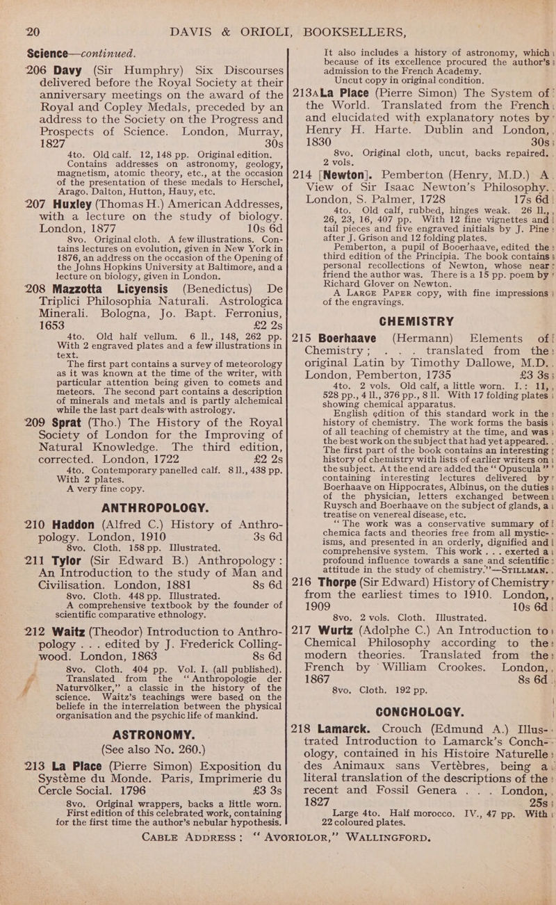 Science—continued. 206 Davy (Sir Humphry) Six Discourses delivered before the Royal Society at their anniversary meetings on the award of the Royal and Copley Medals, preceded by an address to the Society on the Progress and Prospects of Science. London, Murray, 1827 30s 4to. Oldcalf. 12,148 pp. Original edition. Contains addresses on astronomy, geology, magnetism, atomic theory, etc., at the occasion of the presentation of these medals to Herschel, Arago. Dalton, Hutton, Hauy, etc. 207 Huxley (Thomas H.) American Addresses, with a lecture on the study of biology. London, 1877 10s 6d 8vo. Original cloth. A few illustrations. Con- tains lectures on evolution, given in New York in 1876, an address on the occasion of the Opening of the Johns Hopkins University at Baltimore, anda lecture on biology, given in London. 208 Mazzotta Licyensis (Benedictus) De Triplici Philosophia Naturali. Astrologica Minerali. Bologna, Jo. Bapt. Ferronius, 1653 £2 2s 4to. Old half vellum. 6 Il., 148, 262 pp. With 2 engraved plates and a few illustrations in text. The first part contains a survey of meteorology as it was known at the time of the writer, with particular attention being given to comets and meteors. The second part contains a description of minerals and metals and is partly alchemical while the last part deals’ with astrology. 209 Sprat (Tho.) The History of the Royal Society of London for the Improving of Natural Knowledge. The third edition, corrected. London, 1722 £2 2s 4to. Contemporary panelled calf. 811., 438 pp. With 2 plates. A very fine copy. ANTHROPOLOGY. 210 Haddon (Alfred C.) History of Anthro- pology. London, 1910 3s 6d 8vo. Cloth. 158 pp. Illustrated. 211 Tylor (Sir Edward B.) Anthropology : An Introduction to the study of Man and Civilisation. London, 1881 8s 6d 8vo, Cloth. 448pp. Illustrated. A comprehensive textbook by the founder of scientific comparative ethnology. 212 Waitz (Theodor) Introduction to Anthro- pology ... edited by J. Frederick Colling- wood. London, 1863 8s 6d 8vo. Cloth. 404 pp. Vol: I. (all published). ra Translated from the ‘‘ Anthropologie der ff Naturvolker,’”’ a classic in the history of the science. Waitz’s teachings were based on the beliefe in the interrelation between the physical organisation and the psychic life of mankind. ASTRONOMY. (See also No. 260.) 213 La Place (Pierre Simon) Exposition du Systéme du Monde. Paris, Imprimerie du Cercle Social. 1796 £3 3s 8vo.. Original wrappers, backs a little worn. First edition of this celebrated work, containing for the first time the author’s nebular hypothesis. CABLE ADDRESS: It also includes a history of astronomy, which: because of its excellence procured the author’s ; admission to the French Academy. Uncut copy in original condition. 213ALa Place (Pierre Simon) The System of ' the World. Translated from the French; and elucidated with explanatory notes by’ Henry H. Harte. Dublin and London,, 1830 30s } 8vo. Original cloth, uncut, backs repaired. . 2 vols. 214 [Newton]. Pemberton (Henry, M.D.) A. View of Sir Isaac Newton’s Philosophy. . London, S. Palmer, 1728 17s 6d | 4to. Old calf, rubbed, hinges weak. 26 Ii.,, 26, 23, 16, 407 pp. With 12 fine vignettes and | tail pieces and five engraved initials by J. Pine: after J. Grison and 12 folding plates. Pemberton, a pupil of Booerhaave, edited the: third edition of the Principia. The book contains 3 personal recollections of Newton, whose near? friend the author was. There isa 15 pp. poem by’ Richard Glover on Newton. A LarGe PAPER copy, with fine impressions : of the engravings. CHEMISTRY 215 Boerhaave (Hermann) Elements of! Chemistry ; translated from the: original Latin by Timothy Dallowe, M.D.. London, Pemberton, 1735 £3 3s; 4to. 2 vols. Old calf, a little worn. I.: 11,, 528 pp., 4 1l., 376 pp., 811. With 17 folding plates ; showing chemical apparatus. English edition of this standard work in the: history of chemistry. The work forms the basis } of all teaching of chemistry at the time, and was} the best work on the subject that had yet appeared. . The first part of the book contains an interesting ; history of chemistry with lists of earlier writers on 1 the subject. At the end are added the ‘‘ Opuscula’’’ containing interesting lectures delivered by? Boerhaave on Hippocrates, Albinus, on the duties ; of the physician, letters exchanged between Ruysch and Boerhaave on the subject of glands, a: treatise on venereal disease, etc. ‘“The work was a conservative summary of! chemica facts and theories free from all mystic- - isms, and presented in an orderly, dignified and | comprehensive system. This work... exerted ai profound influence towards a sane and scientific > attitude in the study of chemistry.’”—STILLMAN. . 216 Thorpe (Sir Edward) History of Chemistry + from the earliest times to 1910. London,, 1909 10s 6d. 8vo. 2vols. Cloth. Illustrated. 217 Wurtz (Adolphe C.) An Introduction to) Chemical Philosophy according to the: modern theories. Translated from the: French by William Crookes. London,, 1867 8s 6d .. 8vo, Cloth. 192 pp. CONCHOLOGY. | 218 Lamarck. Crouch (Edmund A.) Illus-. trated Introduction to Lamarck’s Conch-- ology, contained in his Histoire Naturelle: des Animaux sans Vertébres, being a: literal translation of the descriptions of the : recent and Fossil Genera London, , 1827 25s } Large 4to. Half morocco. IV., 47 pp. With 22 coloured plates.