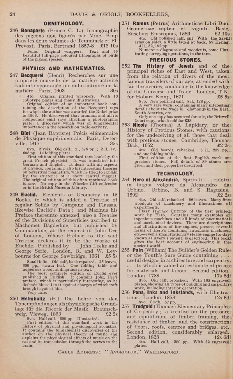 DAVIS &amp; ORNITHOLOGY. des pigeons non figurés par Mme. Knip dans les deux volumes de Temminck et FI. Prevost. Paris, Bertrand, 1857-8 £12 10s Folio. Original wrappers. Text and 55 beautiful full-page coloured lithographs of birds of the pigeon species. PHYSICS AND MATHEMATICS. propriété nouvelle de la matiére activité radiante spontanée ou radio-activité de la matiere. Paris, 1903 30s 4to. Original printed wrappers. With 13 collotype plates and many illustrations. Original edition of an important book con- taining the description of the Becquerel rays for which the author was awarded the Nobel prize in 1903. He discovered that uranium and all its compounds emit rays affecting a photographic plate, a discovery which was of fundamental importance in the research on radio-activity. de Physique expérimentale. Paris, Deter- ville, 1817 35s 8vo. 2 vols. Old calf. x., 576 pp.; 2 Il., iv., 608 pp. 14 folding plates. First edition of this standard text-book by the great French physicist. It was translated into German and English. It deals with all aspects of physics, containing also his interesting theories on terrestrial magnetism, which he tried to explain by the existence of a short central magnet. The original edition of this often reprinted book is rare. No copy in the Wheeler Gift collection or in the British Museum Library. Books, to which is added a Treatise of regular Solids by Campane and Flussas, likewise Euclid’s Data; and Marinus his Preface thereunto annexed, also a Treatise of the Divisions of Superficies ascribed to Machomet Bagdedine, but published by Commandine, at the request of John Dee of London, Whose Preface to the said Treatise declares it to be the Worke of Euclide. Published by... John Leeke and George Serle. London, R. and W, Ley- bourne for George Sawbridge, 1661 £5 5s Small folio. Old calf, back repaired. 25 leaves, 650 pp., errata leaf. One folding table and numerous woodcut diagrams in text. The most complete edition of Euclid ever published in English. It contains John Dee’s preface, which is particularly interesting, as he defends himself in it against charges of witchcraft brought against him. Very rare. (H.) Die Lehre von den Tonempfindungen als physiologische Grund- lage fiir die Theorie der Musik. Braunsch- weig, Vieweg, 1863 £2 2s 8vo. Halfcalf. 600 pp. Illustrated. First edition of this standard work in the history of physical and physiological acoustics. It contains the fundamental discoveries of the author on the physical theory of music and explains the physiological effects of music on the raed its transmission through the nerves to the rain, CABLE ADDRESS: Geometriae septem et Basle, , Eusebius Episcopius, 1580 £2 10s: 4to. Old polished calf, gilt With the Savill! arms on sides, a little faded at back, by Hering. . 411., 52,192 pp. Numerous diagrams and woodcuts, some illus- - trating surveying operations, in the text. PRECIOUS STONES. viginti. principal riches of East and West, taken) from the relation of divers of the most: famous travellers of our age, attended with fair discoveries, conducing to the knowledge: of the Universe and Trade. London, T.N.. for Hobart Kemp, 1671 £5 5s3 8vo. New polished calf. 811., 128 pp. A very rare work, containing many interesting ¢ details about the trade in diamonds in the East, , South America, etc. Only one copy has occurred for sale, the Britwell | Court copy, which sold for £38. : A Lapidary, or the: History of Pretious Stones, with cautions: for the undeceiving of all those that deal! with pretious stones. Cambridge, Thomas; Bick, 1652 £2 2s; 4to. Old boards, rebacked. 5 Il., 239 pp.,, and one folding table. First edition of the first English work oni precious stones. Full details of 89 stones ares given and their properties described. TECHNOLOGY. . ridottii in lingua volgare da Alessandro dai Urbino. Urbino, B. and S. Ragusius,, 1992 £2 2s3 4to. Old calf, rebacked. 86leaves. Many fines experiments. First Itatian Epition of the first printedi work by Hero. ingenious machines and all kinds of pneumatical) and mechanical devices. There are descriptionss and illustrations of fire-engines, presses, several! forms of Hero’s fountains, automatic machines, ;, etc.—even a smallstationary steam-engine (to-dayy known as Avery’s patent) is described. This book gives the best account of engineering in thee ancient world. or the Youth’s Sure Guide containing .... useful designs in architecture and carpentry; .. . to which is added an estimate of pricess for materials and labour. Second edition.. London, 1789 17s 6di 8vo. Old calf, rebacked. With 105 engravedi plates, showing all types of building and carpentryy work, including interior decoration. tions. London, 1858 12s 6d} 8vo. Cloth. 57 pp. of Carpentry; a treatise on the pressure: of floors, roofs, centres and bridges, etc.. Second edition, considerably enlarged.. London, 1828 12s 6d! 4to. Half calf. 280 pp. With 22 engravedi plates. :