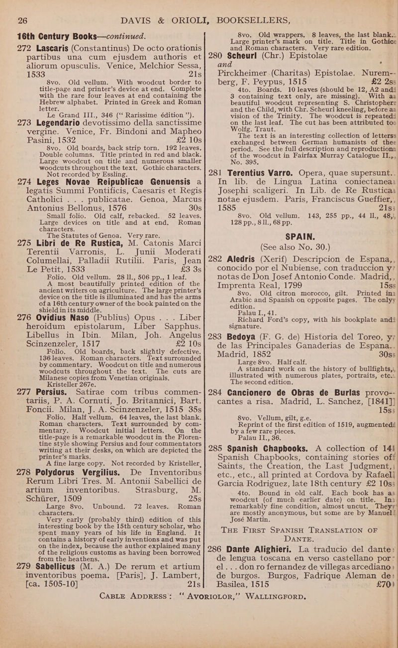 16th Century Books—continued. 272 Lascaris (Constantinus) De octo orationis partibus una cum ejusdem authoris et aliorum opusculis. Venice, Melchior Sessa, 1533 21s 8vo. Old vellum. With woodcut border to title-page and printer’s device at end. Complete with the rare four leaves at end containing the Hebrew alphabet. Printed in Greek and Roman letter. Le Grand III., 346 (“ Rarissime é€dition ”’). 273 Legendario devotissimo della sanctissime vergine. Venice, Fr. Bindoni and Mapheo Pasini® 1532 £2 10s 8vo. Old boards, back strip torn. 192 leaves. Double columns. Title printed in red and black. Large woodcut on title and numerous smaller woodcuts throughout the text. Gothic characters. Not recorded by Essling. i 274 Leges Novae Reipublicae Genuensis a legatis Summi Pontificis, Caesaris et Regis Catholici . . . publicatae. Genoa, Marcus Antonius Bellonus, 1576 30s Small folio. Old calf, rebacked. 52 leaves. Large devices on title and at end, Roman characters. _ The Statutes of Genoa. Veryrare. _ , 275 Libri de Re Rustica, M. Catonis Marci Terentii Varronis, L. Junii Moderati Columellai, Palladii Rutilii. Paris, Jean Le Petit, 1533 £3 3s Folio. Old vellum. 28 11., 506 pp., 1 leaf. A most beautifully printed edition of the ancient writers on agriculture. The large printer’s device on the title is illuminated and has the arms ofa 16th century owner of the book painted on the shield in its middle. 3 ; 276 Ovidius Naso (Publius) Opus . . . Liber heroidum epistolarum, Liber Sapphus. Libellus in Ibin. Milan, Joh. Angelus Scinzenzeler, 1517 £2 10s Folio. Old boards, back slightly defective. 136 leaves. Roman characters. Text surrounded by commentary. Woodcut on title and numerous woodcuts throughout the text. The cuts are Milanese copies from Venetian originals. Kristeller 267e. ' 277 Persius. Satirae com tribus commen- eetaris, PA. Cornuti,’ Jo. Britannict,’ Bart: Foncii. Milan, J. A. Scinzenzeler, 1515 35s Folio. Half vellum. 64 leaves, the last blank. Roman characters. Text surrounded by com- mentary. Woodcut initial letters. On the title-page is a remarkable woodcut in the Floren- tine style showing Persius and four commentators writing at their desks, on which are depicted the printer’s marks. A fine large copy. Not recorded by Kristeller, 278 Polydorus Vergilius. De Inventoribus Rerum Libri Tres. M. Antonii Sabellici de artium inventoribus. Strasburg, M. Schirer, 1509 25s Large 8vo. Unbound. 72 leaves. Roman characters. Very early (probably third) edition of this interesting book by the 15th century scholar, who spent many years of his life in England. It contains a history of early inventions and was put on the index, because the author explained many of the religious customs as having been borrowed from the heathens. 279 Sabellicus (M. A.) De rerum et artium inventoribus poema. [Paris], J. Lambert, [ca. 1505-10] 21s CABLE ADDRESS : 8vo. Old wrappers. 8 leaves, the last blank... Large printer’s mark on title. Title in Gothice and Roman characters. Very rare edition. 280 Scheurl (Chr.) Epistolae and Pirckheimer .(Charitas) Epistolae. Nurem-- ? berg, F. Peypus, 1515 £2 2s 4to. Boards. 10 leaves (should be 12, A2 andi 3 containing text only, are missing). With aa beautiful woodcut representing S. Christopherr and the Child, with Chr. Scheurl kneeling, before aa vision of the Trinity. The woodcut is repeatedi on the last leaf. The cut has been attributed too Wolifg. Traut. The text is an interesting collection of letters exchanged between German humanists of thee period. See the full description and reproductions of the woodcut in Fairfax Murray Catalogue IT.,,, No. 395. 281 Terentius Varro. Opera, quae supersunt.. In lib. de Lingua Latina coniectaneai Josephi scaligeri. In Lib. de Re Rusticaa notae ejusdem. Paris, Franciscus Gueffier, , 1585 21s; 8vo. Old vellum. 1438, 255 pp., 44 Il., 48,!, 128 pp., 8 1l., 68 pp. SPAIN. (See also No. 30.) 282 Aledris (Xerif) Descripcion de Espana,, conocido por el Nubiense, con traduccion y7 notas de Don Josef Antonio Conde. Madrid,, Imprenta Real, 1799 15s) 8vo. Old citron morocco, gilt. Printed ina Arabic and Spanish on opposite pages. The onlyy edition. Palau I., 41. Richard Ford’s copy, with his bookplate andi signature. 283 Bedoya (F. G. de) Historia del Toreo, yy de las Principales Ganaderias de Espana.. Madrid, 1852 30ss Large 8vo. Halfcalf. A standard work on the history of bullfights,;, illustrated with numerous plates, portraits, etc.». The second edition. 284 Cancionero de Obras de Burlas provo-- cantes a risa. Madrid, L. Sanchez, [1841]] 15s3 8vo. Vellum, gilt, g.e Reprint of the first edition of 1519, augmentedd by a few rare pieces. Palau II., 36. 285 Spanish Chapbooks. A collection of 14! Spanish Chapbooks, containing stories off Saints, the Creation, the Last Judgment, | etc., etc., all printed at Cordova by Rafael] Garcia Rodriguez, late 18th century £2 10ss 4to. Bound in old calf. Each book has aa woodcut (of much earlier date) on title. Ina. remarkably fine condition, almost uncut. Theyr’ are mostly anonymous, but some are by Manuel! José Martin. THE First SPANISH TRANSLATION OF DANTE. 286 Dante Alighieri. La traducio del dante: de lengua toscana en verso castellano por: el... don ro fernandez de villegas arcediano} de burgos. Burgos, Fadrique Aleman de: Basilea, 1515 £70) WALLINGFORD, J LL?