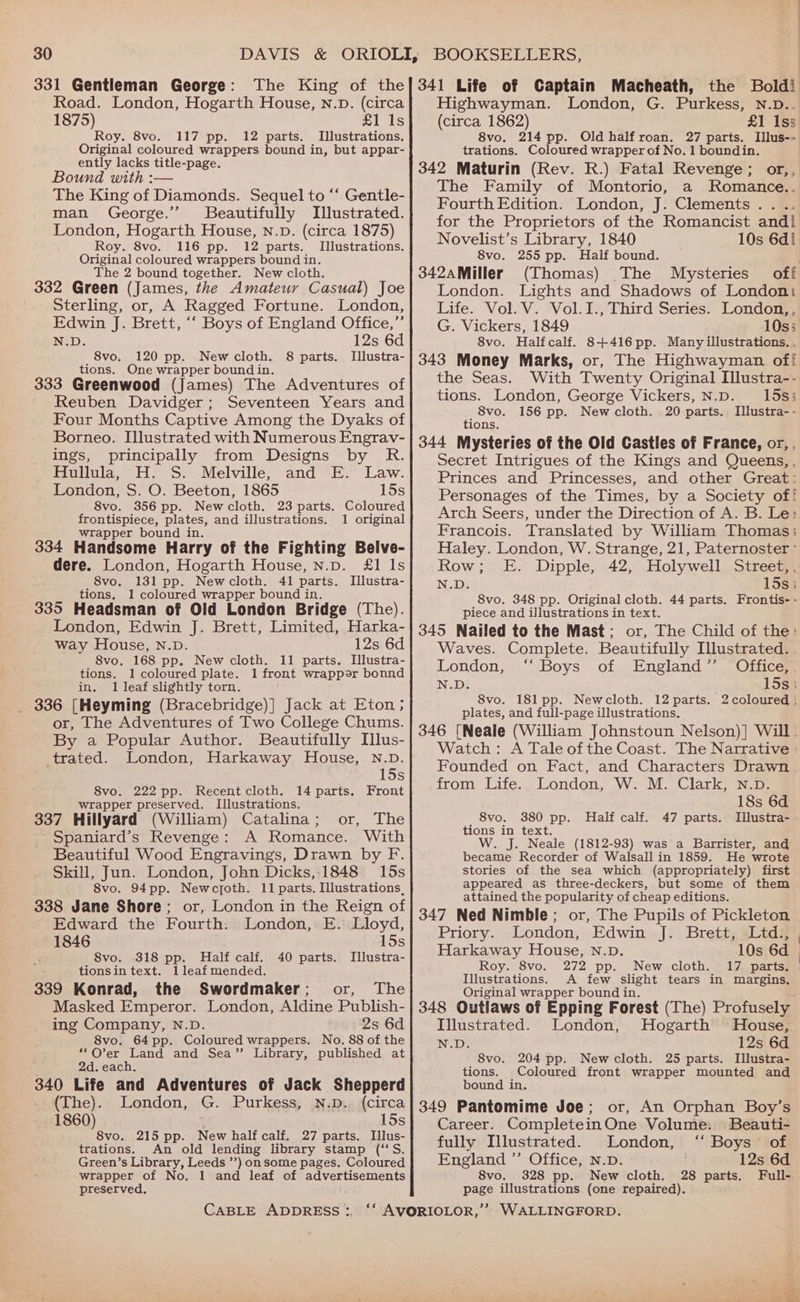 331 Gentleman George: The King of the Road. London, Hogarth House, Nn.D. (circa 1875) £1 1s Roy. 8vo. 117 pp. 12 parts. Illustrations. Original coloured wrappers bound in, but appar- ently lacks title-page. Bound with :— The King of Diamonds. Sequel to “‘ Gentle- man George.’ SBeautifully Illustrated. London, Hogarth House, n.D. (circa 1875) Roy. 8vo. 116 pp. 12 parts. Illustrations. Original coloured wrappers bound in. The 2 bound together. New cloth. 332 Green (James, the Amateur Casual) Joe Sterling, or, A Ragged Fortune. London, Edwin J. Brett, ‘‘ Boys of England Office,”’ N.D. 12s 6d 8vo. 120 pp. New cloth. 8 parts. Illustra- tions. One wrapper bound in. 333 Greenwood (James) The Adventures of Reuben Davidger; Seventeen Years and Four Months Captive Among the Dyaks of Borneo. Illustrated with Numerous Engrav- ings, principally from Designs by R. Hullula, H. S. Melville, and E. Law. London, S. O. Beeton, 1865 15s 8vo. 356 pp. Newcloth. 23 parts. Coloured frontispiece, plates, and illustrations. 1 original wrapper bound in. 334 Handsome Harry of the Fighting Belve- gaere- London, Hogarth House, N.p. £1 Is 8vo. 131 pp. Newcloth. 41 parts. Illustra- tions. 1 coloured wrapper bound in. 335 Headsman of Old London Bridge (The). London, Edwin J. Brett, Limited, Harka- way House, N.D. 12s 6d 8vo. 168 pp. New cloth. 11 parts. Illustra- tions. 1 coloured plate. 1 front wrapper bonnd in. 1 leaf slightly torn. 336 [Heyming (Bracebridge)] Jack at Eton; or, The Adventures of Two College Chums. By a Popular Author. Beautifully Illus- trated. London, Harkaway House, N.D. 15s 8vo. 222 pp. Recent cloth. 14 parts. Front wrapper preserved. Illustrations. 337 Hillyard (William) Catalina; or, The -Spaniard’s Revenge: A Romance. With Beautiful Wood Engravings, Drawn by F. Skill, Jun. London, John Dicks, 1848 15s 8vo. 94pp. Newcjoth. 11 parts. Illustrations, 338 Jane Shore; or, London in the Reign of Edward the Fourth: London, E. Lloyd, 1846 15s 8vo. 318 pp. Half calf. 40 parts. Illustra- tionsin text. 1leafmended. 339 Konrad, the Swordmaker; or, The Masked Emperor. London, Aldine Publish- ing Company, N.D. 2s 6d 8vo. 64pp. Coloured wrappers. No. 88 of the “O’er Land and Sea’”’ Library, published at 2d. each. 340 Life and Adventures of Jack Shepperd 341 Life of Captain Macheath, the Boldi Highwayman. London, G. Purkess, N.D.. (circa 1862) £1 1ss 8vo. 214 pp. Old half roan. 27 parts. Illus-- trations. Coloured wrapper of No. 1 boundin. 342 Maturin (Rev. R.) Fatal Revenge; or,, The Family of Montorio, a Romance.. Fourth Edition. London, J. Clements . for the Proprietors of the Romancist andi Novelist’s Library, 1840 10s 6d! 8vo. 255 pp. Half bound. a 342aMiller (Thomas) The Mysteries off London. Lights and Shadows of London Life. Vol. V. Vol.I., Third Series. London,, G. Vickers, 1849 10s; 8vo. Halfcalf. 8+416pp. Many illustrations. . 343 Money Marks, or, The Highwayman of! the Seas. With Twenty Original Illustra-- tions. London, George Vickers, N.D. 15s; 8vo. 156 pp. Newcloth. 20 parts. Illustra- - tions. 344 Mysteries of the Old Castles of France, or, , Secret Intrigues of the Kings and Queens, , Princes and Princesses, and other Great: Personages of the Times, by a Society of! Arch Seers, under the Direction of A. B. Le: Francois. Translated by William Thomas; Haley. London, W. Strange, 21, Paternoster ° Row; FE. Dipple, 42, Holywell Street,, N.D. 15si 8vo. 348 pp. Original cloth. 44 parts. Frontis- - piece and illustrations in text. 345 Nailed to the Mast; or, The Child of the: Waves. Complete. Beautifully Illustrated. London, “Boys of England” “Office, N.D. 15s: 8vo. 181 pp. Newcloth. 12 parts. 2 coloured . plates, and full-page illustrations. 346 [Neale (William Johnstoun Nelson)] Will. Watch: A Tale of the Coast. The Narrative : Founded on Fact, and Characters Drawn from Life.. London, W. M. Clark, N.D. 18s 6d 8vo. 380 pp. Half calf. 47 parts. Illustra- . tions in text. W. J. Neale (1812-93) was a Barrister, and became Recorder of Walsall in 1859. He wrote stories of the sea which (appropriately) first . appeared as three-deckers, but some of them attained the popularity of cheap editions. 347 Ned Nimble; or, The Pupils of Pickleton _ Priory. London, Edwin J. Brett, Ltd., Harkaway House, N.D. 10s 6d Roy. 8vo. 272 pp. New cloth. 17 parts. Illustrations. A few slight tears in margins. Original wrapper bound in. 348 Outlaws of Epping Forest (The) Profusely Illustrated. London, Hogarth House, N.D. 12s 6d 8vo. 204 pp. Newcloth. 25 parts. Illustra- tions. Coloured front wrapper mounted and bound in. (The). London, G. Purkess, N.p. (circa| 349 Pantomime Joe; or, An Orphan Boy’s #260): ae dhs NotT perl ie ae aN BASS Career. CompleteinOne Volume. Beauti- vo. pp. New half calf. parts. Illus- ‘e , trations. An old lending library stamp (‘‘S. fully Illustrated. London, Boys of Green’s Library, Leeds ’’) on some pages. Coloured England ”’ Office, N.D. 12s 6d wrapper of No. 1 and leaf of advertisements 8vo. 328 pp. New cloth. 28 parts, Full- preserved. page illustrations (one repaired).