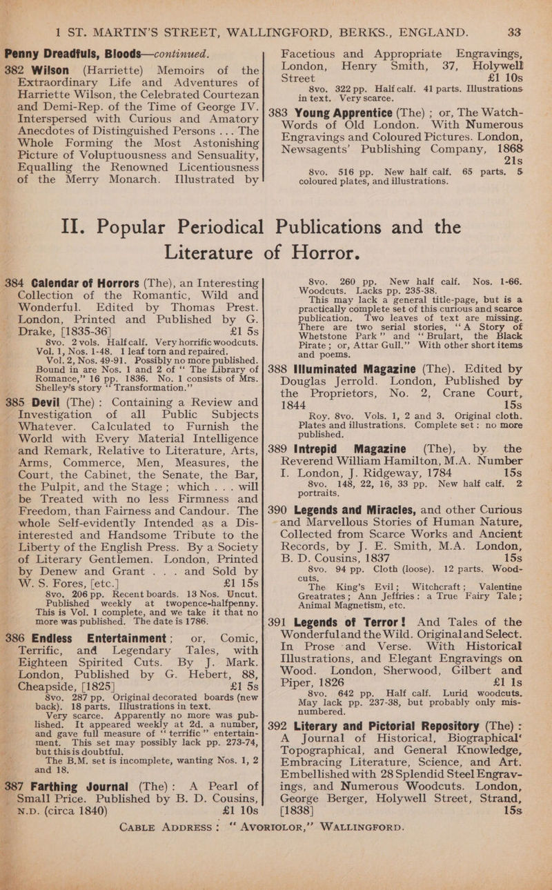 Penny Dreadfuls, Bloods—continued. 382 Wilson (Harriette) Memoirs of the ‘Extraordinary Life and Adventures of Harriette Wilson, the Celebrated Courtezan and Demi-Rep. of the Time of George IV. Interspersed with Curious and Amatory Anecdotes of Distinguished Persons ... The Whole Forming the Most Astonishing Picture of Voluptuousness and Sensuality, Equalling the Renowned Licentiousness of the Merry Monarch. [Illustrated by 33 Facetious and Appropriate Engravings, London, Henry Smith, 37, Holywell Street £1 10s 8vo. 322pp. Halfcalf. 41 parts. Illustrations intext. Very scarce. 383 Young Apprentice (The) ; or, The Watch- Words of Old London. With Numerous Engravings and Coloured Pictures. London, Newsagents’ Publishing Company, 1868 21s 8vo. 516 pp. New half calf. 65 parts. &amp; coloured plates, and illustrations. 384 Calendar of Horrors (The), an Interesting Collection of the Romantic, Wild and Wonderful. Edited by Thomas Prest. _ London, Printed and Published by G. ' Drake, [1835-36] £1 8s 8vo. 2vols. Halfcalf. Very horrific woodcuts. Vol. 1, Nos. 1-48. 1 leaf torn and repaired. Vol. 2, Nos. 49-91. Possibly no more published. Bound in are Nos. 1 and 2 of ‘‘ The Library of Romance,” 16 pp. 1836. No. 1 consists of Mrs. Shelley’s story ‘‘ Transformation.’’ 385 Devil (The): Containing a Review and Investigation of all Public Subjects _ Whatever. Calculated to Furnish the World with Every Material Intelligence and Remark, Relative to Literature, Arts, Arms, Commerce, Men, Measures, the Court, the Cabinet, the Senate, the Bar, _ the Pulpit, and the Stage; which... will be Treated with no less Firmness and Freedom, than Fairness and Candour. The whole Self-evidently Intended as a Dis- interested and Handsome Tribute to the Liberty of the English Press. By a Society of Literary Gentlemen. London, Printed by Denew and Grant ... and Sold by W. S. Fores, [etc.] #1 15s 8vo, 206pp. Recent boards. 13 Nos. Uncut. Published weekly at twopence-halfpenny. This is Vol. 1 complete, and we take it that no more was published. The date is 1786. 386 Endless Entertainment; or, Comic, Terrific, and Legendary Tales, with Eighteen Spirited Cuts. By J. Mark. London, Published by G. Hebert, 88, _ Cheapside, [1825] £1 5s 8vo. 287 pp. Original decorated boards (new back). 18 parts. Illustrations in text. Very scarce. Apparently no more was pub- lished. It appeared weekly at 2d. a number, and gave full measure of ‘‘ terrific’ entertain- ment. This set may possibly lack pp. 273-74, but this is doubtful, A: The B.M. set is incomplete, wanting Nos. 1, 2 5 and 18. ‘387 Farthing Journal (The) : ; te ae Nie A Pearl of £1 10s CABLE ADDRESS : 8vo. 260 pp. Nos. 1-66. Woodcuts. Lacks pp. 235-38 This may lack a general title-page, but is a practically complete set of this curious and scarce publication. Two leaves of text are missing. There are two serial stories, ‘‘A Story of Whetstone Park’ and ‘‘ Brulart, the Black Pirate; or, Attar Gull.’’ With other short items and poems, 388 Hluminated Magazine (The). Edited by Douglas Jerrold. London, Published by the Proprietors, No. 2, Crane Court, 1844 15s Roy. 8vo. Vols. 1, 2 and 3, Original cloth. Plates and illustrations. Complete set: no more published. 389 Intrepid Magazine (The), by the Reverend William Hamilton, M.A. Number I. London, J. Ridgeway, 1784 15s 8vo. 148, 22, 16, 33 pp. New half calf. 2 portraits. 390 Legends and Miracles, and other Curious and Marvellous Stories of Human Nature, Collected from Scarce Works and Ancient Records, by J. E. Smith, M.A. London, B. D. Cousins, 1837 15s 8vo. 94 pp. Cloth (loose). Wood- cuts: The King’s Evil; Witchcraft ; Greatrates; Ann Jeffries: Animal Magnetism, etc. 391 Legends of Terror! And Tales. of the Wonderfuland the Wild. Originaland Select. In Prose -and Verse. With Historical Illustrations, and Elegant Engravings on Wood. London, Sherwood, Gilbert and Piper, 1826 £1 Is 8vo. 642 pp. Half calf. Lurid woodcuts. May lack pp. 237-38, but probably only mis- numbered. 392 Literary and Pictorial Repository (The) : A Journal of Historical, Biographical‘ Topographical, and General Knowledge, Embracing Literature, Science, and Art. Embellished with 28 Splendid Steel Engrav- ings, and Numerous Woodcuts. London, George Berger, Holywell Street, Strand, [1838] 15s New half calf. 12 parts. Valentine a True Fairy Tale; WALLINGFORD.