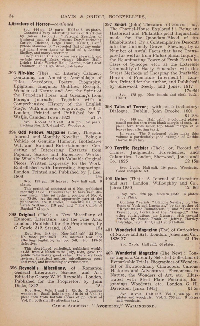 ah 34 DAVIS &amp; ORIOLI, BOOKSELLERS, Literature of Horror—continued. 397 Smart (John) Thesaurus of Horror ; or,, 8vo. 444 pp. 28 parts. Halfcalf. 28 plates. Contains a very interesting series of 9 articles by Julian Harcourt: ‘‘ Personal Sketches of Eminent men of the Present Day,” including Carlyle, Dickens, Leigh Hunt, Hazlitt, Lamb (whose stammering ‘‘ exceeded that of any emin- ent man I ever knew or heard of”’), Landor, Shelley, and many lesser men. The plates in this book are very pleasant, and include several Essex views: Leigh; Little Warley Hall; Easton, near Great Dunmow ; and High Street, Colchester. or, Literary Cabinet: Containing an Amusing Assemblage of Tales, Anecdotes, Poetry, Biography, Epigrams, Enigmas, Oddities, Receipts, Wonders of Nature and Art, the Spirit of the Periodical Press, and Gleanings from Foreign Journals; Together with a Comprehensive History of the English Stage. With numerous engravings. Vol. I. London, Printed and Published by T. Wallis, Camden Town, 1823 eos 8vo. Recent half calf. 416 pp. 52 parts. Lacking Nos. 1, 3,4 and 47. Woodcuts. Journal, and Monthly Novelist: Being a Vehicle of Genuine Humour, Inoffensive Wit, and Rational Entertainment: Con- sisting of Interesting Extracts from Popular, Scarce and Expensive Works; the Whole Enriched with Valuable Original Pieces, Written Expressly for the Work. Embellished with Interesting Engravings. London, Printed and Published by J. Lee, 1808 15s 8vo. 123 pp., 10 leaves. New half calf. 6 plates. This periodical consisted of 6 Nos. published monthly at 8d. It seems then to have been dis- continued. This set lacks a portion of No. 4, pp. 73-80, At the end, apparently part of the publication, are 2 stories, ‘‘ Oakcliffe Hall,’? by Sarah Wilkinson (18 pp.) and ‘‘ The Caliph of Bagdad ”’ (2 pp.). 395 Original (The); a New Miscellany of Humour, Literature, and the Fine Arts. London, Published for the Proprietors, by G. Cowie, 312, Strand, 1832 15s Roy. 8vo. 348 pp. New half calf. 22 Nos. ' No more published. An internal tear, not affecting legibility, in pp. 5-6. Pp. 149-50 defective. This short-lived periodical, published weekly at 3d. from 3 March to 28 July, 1832, gave the public remarkably good value. There are book _ reviews, theatrical notices, miscellaneous prose and verse, and interesting advertisements. 396 Reynold’s Miscellany, of Romance, - General Literature, Science, and Art. Edited by George W. M. Reynolds. London, Published for the Proprietor, by John Dicks, 1847 15s Roy. 8vo. Vols. 1 and 2. Cloth. Numerous woodcuts. Small hole in pp. 319-20 of Vol. 1; piece torn from bottom corner of pp. 69-70 of Vol. 2; both slightly affecting text. CABLE ADDRESS: The Charnel-House Explored !! Being ani Historical and Philanthropical Inquisition: made for the Quondam-Blood of its; Inhabitants ! By a Contemplative Descentt into the Untimely Grave! Shewing, by ai Number of Awful Facts that have Trans-- pired as well as from Philosophical Inquiry, , the Re-animating Power of Fresh Earth ini Cases of Syncope, etc., at the Extreme: Criminality of Hasty Funerals: with the: Surest Methods of Escaping the Ineffable: Horrors of Premature Interment !! Lon-- don, Printed for the Author, and Published! by Sherwood, Neely, and Jones, 1817 17s 6d| 8vo. 175 pp. New boards and cloth back.. Uncut. with an Introductory’ Dublin, John Brooke, 1801 £1 10s; 8vo. 149 pp. Half calf. 3 coloured plates; (small portion torn from blank margin of one). Ar piece torn from inner top blank margin of 22 leaves (not affecting text). ‘ In verse. The 3 coloured plates make this; volume a particularly good example of Gothic: Horror literature. Dialogue. Crimes, Judgments, Providences, and! Calamities. London, Sherwood, Jones and! CO -NISZ5 £2 15s3 8vo. 2vols. Halfcalf. 104 parts. Woodcuts.. Good complete set. A Journal of Literature: and Art. London, Willoughby and Co.,, [circa 1850] 12s 6d! Roy. 8vo. 226 pp. Modern cloth. 5 plates; (4 by Phiz). Contains 2 serials, ‘‘ Blanche Neville; or, The: Roses of York and Lancaster,” by the Author off “Royalists and Roundheads’’; and ‘‘ Past andi Present; or, Portraits of the Privileged.’’ The: other contributions are literary, with several] articles by Parson Frank on Jeffrey, Hartley; ‘Coleridge, Leigh Hunt, and Henry Hallam. of Nature and Art. London, Jones and Co.,,. 1826-27 ‘ £1 10s; 8vo. 2vols. Halfcalf. 60 plates. . sisting of a Carefully-Selected Collection off Remarkable Trials, Biographies of Wonder-- ful or Extraordinary Characters, Curious: Histories and Adventures, Phenomena ini Nature, the Wonders of Art, etc. Illus-- trated with Steel Plate Portraits, En-- gravings, Woodcuts, etc. London, G. H.. Davidson, [circa 1845] £1 5s: 8vo. 2 vols. Half calf.. Vol. 1, 766 pp. 122 plates and woodcuts. Vol. 2, 756 pp. 8 platess and woodcuts.