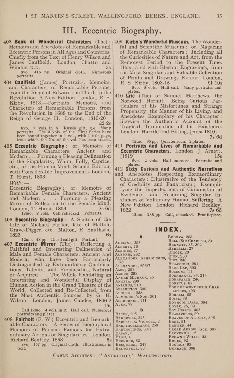 Memoirs and Anecdotes of Remarkable and Eccentric Persons in All Ages and Countries. Chiefly from the Text of Henry Wilson and James Caulfield. London, Chatto and Windus, N.D. 5s 8vo. _ 416 pp. Original cloth. Numerous portraits. 404 Caulfield (James) Portraits, Memoirs, and Characters, of Remarkable Persons, from the Reign of Edward the Third, to the Revolution. A New Edition. London, R. S. Kirby, 1813.—Portraits, Memoirs, and Characters of Remarkable Persons, from the Revolution in 1688 to the End of the Reign of George II. London, 1819-20 £2 25 8vo. 7 vols.in 5. Russia gilt, ge. Many portraits. The 3 vols. of the First Series have ful and Scientific Museum: or, Magazine of Remarkable Characters; Including all the Curiosities of Nature and Art, from the Remotest Period to the Present Time. Illustrated with Elegant Engravings, from the Most Singular and Valuable Collection of Prints and Drawings Extant. London, R. S. Kirby, 1803-15 £1 10s 8vo. 5 vols. Half calf. Many portraits and plates. Norwood Hermit. Being Curious Par- ticulars of his Misfortunes and Strange Propensity, the Manner of his Living, and Anecdotes Exemplary of his Character: likewise the Authentic Account of the Tragical Termination of his Existence. London, Harrild and Billing, [circa 1810] been bound together in 1 vol., with 1 title-page, from which the No. of the vol. has been erased, 7s 6d F 12mo. 35pp. Quarterroan. 2 plates. 405 Eccentric Biography; or, Memoirs of 411 Portraits and Lives of Remarkable and Remarkable Characters, Ancient and Eccentric Characters. London, J. Arnett, Modern... Forming a Pleasing Delineation [1819] 15s of the Singularity, Whim, Folly, Caprice, 8vo. 2 vols. Half morocco. Portraits and plates. 412 Sixty Curious and Authentic Narratives and Anecdotes Respecting Extraordinary Characters: Illustrative of the Tendency of Credulity and Fanaticism; Exempli- fying the Imperfections of Circumstantial Evidence; and Recording Singular In- stances of Voluntary Human Suffering. A New Edition. London, Richard Beckley, 1822 7s 6d 12mo. 288 pp. Calf, rebacked. Frontispiece. etc., of the Human Mind. Second Edition, with Considerable Improvements. London, 2. Furst, 1803 With :— Eccentric Biography; or, Memoirs of Remarkable Female Characters, Ancient and Modern Forming a Pleasing Mirror of Reflection to the Female Mind. London, T. Hurst, 1803 7s 6d 12mo. 2 vols. Calf rebacked. Portraits. 406 Eccentric Biography: A Sketch of the Life of Michael Parker, late of Malton, Grave-Digger, etc. Malton, R. Smithson, 1823 6s 12mo. 48pp. Diced calf gilt. Portrait. 407 Eccentric Mirror (The): Reflecting a Faithful and Interesting Delineation of Male and Female Characters, Ancient and INDEX. A BEpoya, 283 S BELL (SIR CHARLES), 84 ADELINE, 295 Bennett, 85, 302 ALBERTI, 76 BERTELLI, 27 ALBINUS, 77 ; ALEDRIS, 282 BIGGLE, 23 : Bion, 230 Modern, who have been Particularly = APHRODISIUS, Brot 248 Distinguished by Extraordinary Qualifica- | arzxanper, 296/7 Lapa = tions, Talents, and Propensities, Natural | Ames, 201 LUE SAE: Boccong, 11 BOERHAAVE, 86, 215 BONAPARTE, 246 BoneEtTus, 87 Book OF WONDERFUL CHAR or Acquired . . . The Whole Exhibiting an | AMOUR, 298 Interesting and Wonderful Display of eo = Human Action in the Grand Theatre of the | Anranus, 219 World. Collected and Re-Collected, from | APPARITION, 200 the Most Authentic Sources, by G. H. | armourer’s Son, 301 Wilson. London, James Cundee, 1806-7 15s Avpa, 79 ASHBURNER, 111 Tall12mo. 4vols.in 2. Half calf. Numerous portraits and plates. 408 Fairholt (F. W.) Eccentric and Remark- able Characters: A Series of Biographical Memoirs of Persons Famous for Extra- ACTERS, 403 BorELtI, 88 Bosse, 38 Boyuoop Days, 304 Boy Le, 25, 89 Boy PIRATE, 305 BRASAVOLUS, 90 BRAVES OF ALSATIA, 306 BREE, 91 BREWER, 44 BROAD ARROW JACK, 307 Bacon, 205 BAKEWELL, 225 BAROZZI DA VIGNOLA, 2 BARPTHOLEMARUS, 259 BarTHOLINUS, 80/1 ordinary Actions or Singularities. London, ee eR eg ae Richard Bentley, 1853 5s | Becxuer, 82 BRUEL, 92 8vo. 157 pp. Original cloth. Illustrations in | BecQUEREL, 247 Buc’xHoz, 93 text. BEDDEVOLE, 83 BuRRAGE, 308