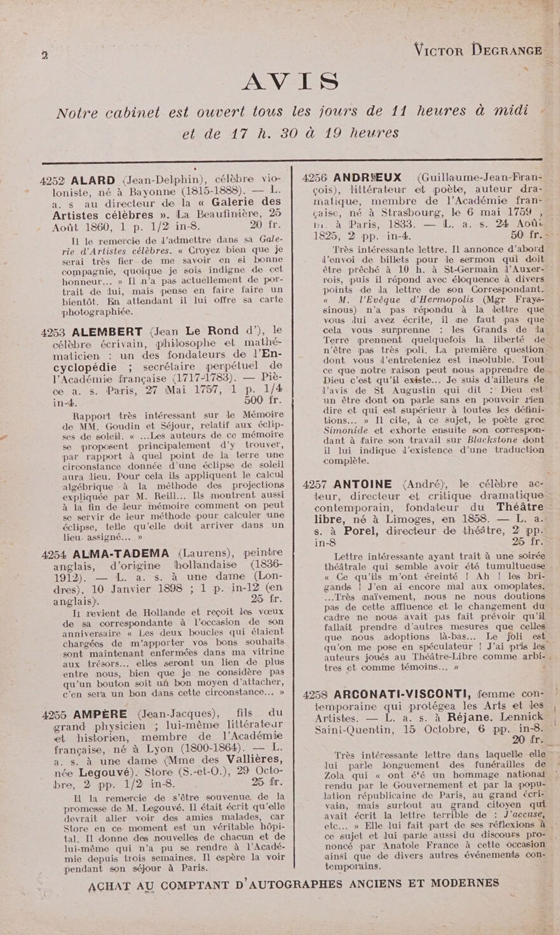 Vicror DEGRANGE s 4252 ALARD (Jean-Delphin), célèbre vio- loniste, né à Bayonne (1815-1888). — L. a. s au directeur de la « Galerie des Artistes célèbres ». La Beaufinière, 25 Août 1860, 1 p. 1/2 in-8. 20 fr. Il le remercie de d'admettre dans sa Gale- rie d’'Artistes célèbres. « Cr'oyez bien que je serai très fier de me savoir en si bonne compagnie, quoique je sois indigne de cet honneur... » Il n’a pas actuellement de por- trait de lui, mais pense en faire faire un bientôt. En attendant il lui offre sa carte photographiée. 4253 ALEMBERT (Jean Le Rond d’), le célèbre écrivain, philosophe et mathé- maticren : un des fondateurs de l’En- cyclopédie ; secrétaire perpétuel de l'Académie française (1717-1783). — Piè- ce a. s. Paris, 27 Mai 1757, 1 p. 1/4 in-4. 500 fr. Rapport très intéressant sur le Mémoire de MM. Goudin et Séjour, relatif aux éclip- ses de soleil. « ...Les auteurs de ce mémoire se proposent principalement d'y trouver, par rapport à quel point de la lerre une circonstance donnée d’une éclipse de soleil aura lieu. Pour cela ils appliquent le calcul algébrique -à la méthode des projections expliquée par M. Reill..… Ils montrent aussi à la fin de leur mémoire comment on peut se servir de leur méthode pour calculer une éclipse, telle qu’elle doit arriver dans un lieu. assigné... » 4954 ALMA-TADEMA (Laurens), peintre anglais, d’origine hollandaise (1836- 1912). — L. a. s. à une dame (Lon- dres), 10 Janvier 1898 ; 1 p. in-12 (en anglais). 25 fr. I1 revient de Hollande et reçoit les vœux de sa correspondante à l’occasion de son anniversaire « Les deux boucles qui étaient chargées de m'apporter vos bons souhaits sont maintenant enfermées dans ma vitrine aux trésors. elles seront run lien de plus entre nous, bien que je ne considère pas qu’un bouton soit un bon moyen d’attacher, c'en sera un bon dans cette circonstance... » 4955 AMPÈRE (Jean-Jacques), fils du grand physicien ; lui-même littérateur et historien, membre de l’Académie française, né à Lyon (1800-1864). — L. a. s. à une dame (Mme des Vallières, née Legouvé). Store (S.-et-0.), 29 Octo- bre, 2 pp. 1/2 in-8. 25 tr. Il la remercie de s'être souvenue. de Ja promesse de M. Legouvé. Il était écrit qu elle devrait aller voir des amies malades, car Store en ce moment est un véritable hôpi- tal. Il donne des nouvelles de chacun et de lui-même qui n’a pu se rendre à l’Acadé- mie depuis trois semaines. Il espère la voir pendant son séjour à Paris. (Guillaume-Jean-Fran- çois), littérateur et poète, auteur dra- matique, membre de l’Académie fran- çaise, né à Strasbourg, le 6 mai 1759 , fn. À Paris, 1833. — IL. a..s. 24 Août 1825, 2 pp. in-4. 50 fr.= Très intéressante lettre. Il annonce d’abord l'envoi de billets pour le sermon qui doit être prêché à 10 h. à St-Germain l’Auxer- rois, puis il répond avec éloquence à divers points de da lettre de son Correspondant. « M. l’Evèque d’'Hermopolis (Mgr Frays- sinous) n’a pas répondu à la dettre que vous Jui avez écrite, il me faut pas que cela vous surprenne les Grands de la. Terre prennent quelquefois la liberté de n'être pas très poli, La première question : dont vous d’entreteniez est insoluble. Tout ce que notre raison peut nous apprendre de - Dieu c’est qu’il existe... Je suis d’ailleurs de l'avis de St Augustin qui dit Dieu est. un être dont on parle sans en pouvoir rien dire et qui est supérieur à toutes les défini- tions... » Il cite, à ce sujet, le poète grec Simonide et exhorte ensuite son correspon- dant à faire son travail sur Blackstone dont il lui indique d'existence d’une traduction complète. teur, directeur et critique dramatique. contemporain, fondateur du Théâtre libre, né à Limoges, en 1858. — L. a. s. à Porel, directeur de théâtre, 2 pp. in-8 25 fr: Lettre intéressante ayant trait à une soirée théâtrale qui semble avoir été tumultueuse « Ce qu’ils m'ont éreinté ! Ah ! les bri- gands | J’en ai encore mal aux omoplates. Très maïvement, nous ne nous doutions pas de cette affluence et le changement du cadre ne nous avait pas fait prévoir qu'il fallait prendre d'autres mesures que celles que mous adoptions là-bas. Le joli est qu’on me pose en spéculateur ! J’ai pris les auteurs joués au Théâtre-Libre comme arbi- . tres et comme témoins... » < temporaine qui protégea les Arts et les | Artistes. — L. a. s. à Réjane. Lennick® Saini-Quentin, 15 Octobre, 6 pp. in-8. : 20 êr. Très intéressante lettre dans laquelle elle lui parle longuement des funérailles de Zola qui « ont 66 un hommage national rendu par le Gouvernement et par la popu- lation républicaine de Paris, au grand écri- vain, mais surtout au grand citoyen qui avait écrit la lettre terrible de : J’accuse, etc. » Elle lui fait part de ses réflexions à . ce sujet et lui parle aussi du discours pro- , noncé par Anatole France à cette occasion ainsi que de divers autres événements Con: - temporains.