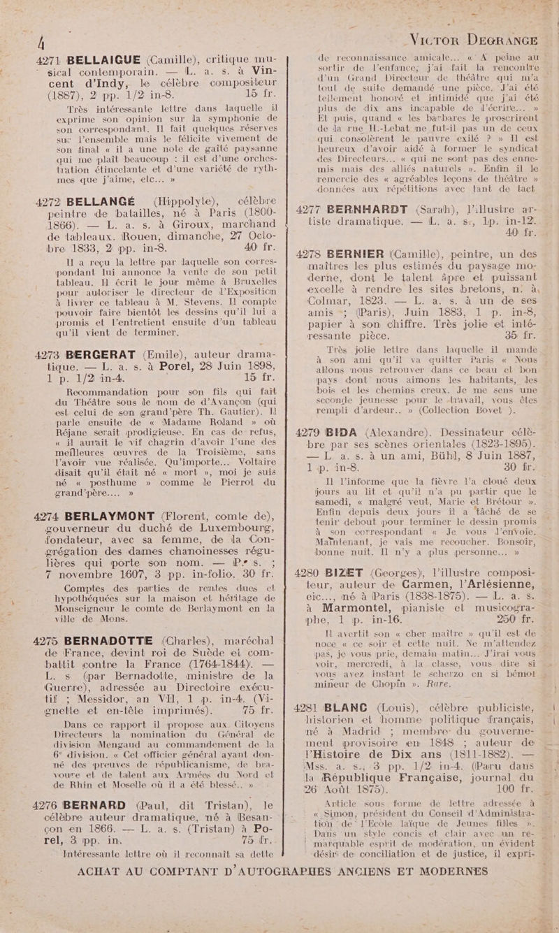 Â 4271 BELLAIGUE (Camille), critique mu- sical contemporain. — IL. à. s. à Vin- cent d’Indy, le célèbre compositeur (1887), 2 pp. 1/2 in-8. 15 fr. Très intéressante lettre dans laquelle il exprime son opinion sur da symphonie de son correspondant. Il fait quelques réserves su l’ensemble mais le félicite vivement de son dinal « il a une note de gaîlté paysanne qui me plaît beaucoup : il est d’une orches- hation étincelante et d’une variété de ryth- mes que j'aime, elc..… » 4272 BELLANGÉ (Hippolyte), célèbre peintre de batailles, né à Paris (1800- 1866). — L. a. s. à Giroux, marchand de tableaux. Rouen, dimanche, 27 Ocio- bre 1833, 2 pp. in-8. 40 fr. Il a reçu la lettre par laquelle son corres- pondant lui annonce la vente de son petil Lableau. Il écrit le jour même à Bruxelles pour auloriser le directeur de d’Expositicn à livier ce tableau à M. Stevens. Il compte pouvoir faire bientôt les dessins qu'il lui a promis et l’entretient ensuite d’un tableau qu'il vient de terminer, 4273 BERGERAT (Emile), auteur drama- tique. — L. a. s. à Porel, 28 Juin 1898, 1 p. 1/2 in-4. ASET: Recommandation pour son fils qui fait du Théâtre sous le nom de d’Avançom (qui est celui de son grand'père Th. Gautier). Il parle ensuite de « Madame Roland » où Réjane serait prodigieuse. En cas de refus, « il aurait le vif chagrin d’avoir l’une des meîlleures œuvres de la Troisième, sans l'avoir vue réalisée. Qu'importe. Voltaire disait qu'il était mé « mort », moi je suis né « posthume » comme de Pierrot du grand'père..…. » 4274 BERLAYMONT !{Florent, comte de), gouverneur du duché de Luxembourg, fondateur, avec sa femme, de la Con- grégation des dames chanoinesses régu- lières qui porte son nom. — Ps. ; 7 novembre 1607, 3 pp. in-folio. 30 fr. Comptes des parties de rentes dues el hypothéquées sur la maison el héritage de Monseigneur le comte de Berlaymont en la ville de Mons. 4275 BERNADOTTE (Charles), maréchal de France, devint roi de Suède et com- battit contre la France (1764-1844). — L. s (par Bernadotte, ministre de la Guerre), adressée au Directoire exécu- tif ; Messidor, an VII, 1 p. in-4. (Vi- gnette et en-lêle imprimés). TOAÎE. Dans ce rapport il propose aux. Citoyens Directeurs Va momination du Général de division Mengaud au commandement de la 6° division. « Get officier général ayant don- né des preuves de républicanisme, de bra- voure et de talent aux Armées du Nord el de Rhin et Moselle où ïl a été blessé. » 4276 BERNARD (Paul, dit Tristan), le con en 1866. — L. a. s. (Tristan) à Po- rel, 3 pp. in. 75 ér. Intéressante lettre où il reconnaît sa dette - -_Vicror DEGRANGE de reconnaissance amicale... «° A peine au : sortir de l'enfance; j'ai fait la rencontre d’un Grand Directeur de théâtre qui m'a tout de suite demandé ‘une pièce. J'ai élé tellement honoré et intimidé que j'ai été plus de dix ans incapable de l'écrire... » EL puis, quand « les barbares le proscrirent de da rue H.-Lebat me fut-il pas un de ceux qui consolèrent le pauvre exilé P » Il est heureux d’avoir aidé à former le syndicat des Directeurs... « qui ne sont pas des enne- mis mais des alliés naturels ». Enfin il le remercie des « agréables leçons de théâtre » données aux répétitions avec tant de tact 4277 BERNHARDT (Sarah), l’illustre ar- tiste dramatique. — IL. a. s+, lp. in-12. A0 fr. 4278 BERNIER (Camille), peintre, un des maîtres les plus estimés du paysage mo- derne, dont le talent äpre et puissant excelle à rendre les sites bretons, mn. à, Colmar, 1823. — L. a. s. à un de ses amis *“; (Paris), Juin 1883, 1 p. in-8, papier à son chiffre. Très jolie et inté- ressante pièce. 35 fr. Très jolie lettre dans laquelle il mande à son ami qu'il va quitter Paris « Nous allons ‘nous retrouver dans ce beau et bon pays dont nous aimons les habitants, les bois et les chemins creux. Je me sens une seconde jeunesse pour le {ravail, vous êtes rempli d’ardeur.. » (Collection Bovet ). 4279 BIDA (Alexandre). Dessinateur célè- bre par ses scènes orientales (1823-1895). — L. a. s. à un ami, Bühl, 8 Juin 1887, 1 ip. in-8. 30 fr. Il l’informe que la fièvre l’a cloué deux jours au lit et qu’il n’a pu partir que le samedi, « malgré veut, Marie et Brétour ». Enfin depuis deux jours il a ‘tâché de se tenir debout pour terminer le dessin promis à son correspondant « Je vous ld’envoie. Maïntenant, je vais me recoucher. Bonsoir, bonne nuit. Il n’y a plus personne... » 4280 BIZET (Georges), l’illustre composi- teur, auteur de Garmen, l’Arlésienne, eic.., mé à Paris (1838-1875). — L. a. s. à Marmontel, pianiste el musicogra- phe, 1 p. in-16. 250 fr. N avertit son « cher maître » qu'il est de noce « ce soir et ceétle nuil. Ne m'’attendez pas, je vous prie, demain matin... J'irai vous voir, mercredi, à la classe, vous dire si vous avez instant le scherzo en si bémot mineur de Chopin ». Rare, 4281 BLANC (Louis), célèbre publiciste, historien et homme politique français, né à Madrid ; membre: du gouverne- ment provisoire en 1848 ; auteur de l'Histoire de Dix ans (1811-1882). — Mss. à. s.,-3 pp. 1/2 in-4. (Paru dans la République Française, journal du 26 Aoùûl 1875). 100 fr. Article sous forme de lettre adressée à «_ Simon, président du Conseil d’'Administra- tion de l'Ecole laïque de Jeunes filles ». Dans ‘un style concis et clair avec un re- matquable esprit de modération, un évident désir de conciliation et de justice, il expri-