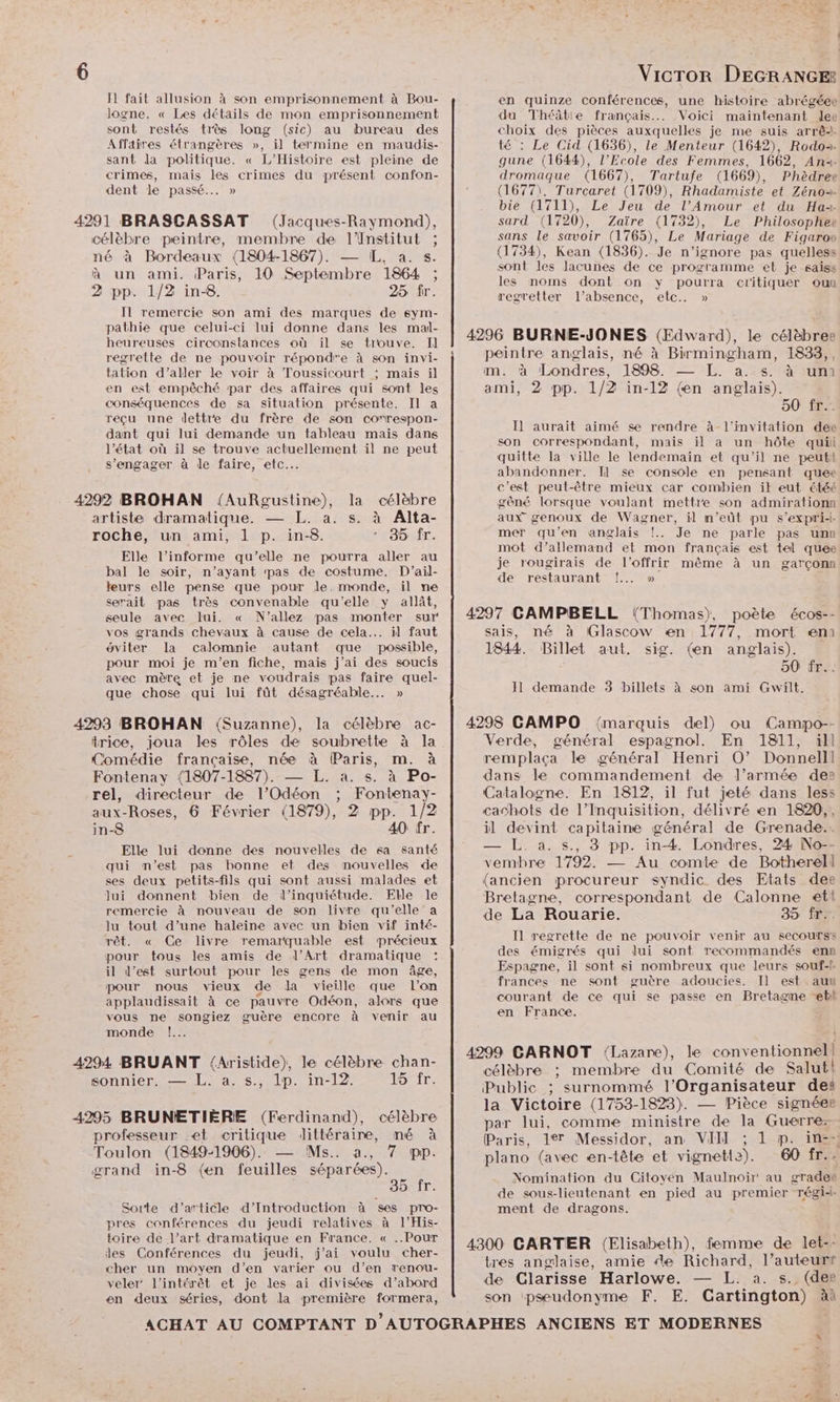 Il fait allusion à son emprisonnement à Bou- logne. « Les détails de mon emprisonnement sont restés très long (sic) au bureau des Affaires étrangères », il termine en maudis- sant da politique. « L'Histoire est pleine de crimes, mais les crimes du présent confon- dent le passé... » célèbre peintre, membre de l'Institut ; né à Bordeaux (1804-1867). — IL, a. s. à un ami. Paris, 10 Septembre 1864 ; 2 pp. 1/2 in-8. 25 fr. Il remercie son ami des marques de sym- pathie que celui-ci lui donne dans les mal- heureuses circonstances où il se trouve. Il regrette de ne pouvoir répond'e à son invi- tation d'aller le voir à Toussicourt ; mais il en est empêché par des affaires qui sont les conséquences de sa situation présente. II a réçu une dettre du frère de son co'rrespon- dant qui lui demande un tableau mais dans l’état où il se trouve actuellement il ne peut s'engager à le faire, etc. artiste dramatique. — L. a. s. à Alta- roche, un ami, 1 p. in-8. 35. fr. Elle l’informe qu’elle ne pourra aller au bal le soir, n’ayant pas de costume. D'ail- leurs elle pense que pour le. monde, il ne serait pas très convenable qu'elle y allât, seule avec lui. « N’allez pas monter sur vos grands chevaux à cause de cela... il faut ôviter la calomnie autant que possible, pour moi je m'en fiche, mais j’ai des soucis avec mère et je ne voudrais pas faire quel- que chose qui lui fût désagréable... » trice, joua les rôles de soubrette à la Comédie française, née à (Paris, m. à Fontenay (1807-1887). — L. a. s. à Po- rel, directeur de l’Odéon ; Fontenay- aux-Roses, 6 Février (1879), 2 pp. 1/2 in-8 40 fr. Elle lui donne des nouvelles de sa santé qui m'est pas bonne et des nouvelles de ses deux petits-fils qui sont aussi malades et Jui donnent bien de l'inquiétude. Elle le remercie à nouveau de son livre qu'elle a lu tout d’une haleine avec un bien vif inté- rêt. « Ce livre remarquable est précieux pour tous les amis de l’Art dramatique il d'est surtout pour les gens de mon âge, pour nous vieux de la vieille que l’on applaudissait à ce pauvre Odéon, alors que vous ne songiez guère encore à venir au monde !..… sonnier. — L. a. s., lp. in-12. 15 fr. professeur et critique littéraire, mé à Toulon (1849-1906). — Ms. à., 7 pp. grand in-8 (en feuilles séparées). 35 fr. Sorte d'’article d’Introduction à ses pro- pres conférences du jeudi relatives à l’His- toire de l’art dramatique en France. « ..Pour des Conférences du jeudi, j'ai voulu cher- cher un moyen d’en varier ou d’en renou- veler l’intérêt et je les ai divisées d’abord en deux séries, dont la première formera, VicTor DEGRANGE® en quinze conférences, une histoire abrégéee du Théâtie français... Voici maintenant lee choix des pièces auxquelles je me suis arrê+. té : Le Cid (1636), le Menteur (1642), Rodo2- gune (1644), l'Ecole des Femmes, 1662, Ana. dromaque (1667), Tartufe (1669), Phèdree (1677), Turcaret (1709), Rhadamiste et Zéno2- bie (1711), Le Jeu de l’Amour et du Ha sard (1720), Zaïre (1732), Le Philosophee sans le savoir (1765), Le Mariage de Figarow (1734), Kean (1836). Je n’ignore pas quelless sont les lacunes de ce programme et je saiss les noms dont on y pourra critiquer ou regretter l'absence, etc.. » 4296 BURNE-JONES (Edward), le célèbres peintre anglais, né à Birmingham, 1833,, mm. à Londres, 1898. 5%. a. 30m ami, 2 pp. 1/2 in-12 (en anglais). 50 fr... Il] aurait aimé se rendre à l'invitation dee son correspondant, mais il a un hôte qui quitte la ville le lendemain et qu'il ne peutt abandonner. Il se console en pensant quee c'est peut-être mieux car combien ik eut étéé gêné lorsque voulant mettre son admirationn aux genoux de Wagner, il m’eût pu s'expri-- mer qu’en anglais !.. Je ne parle pas unn mot d’allemand et mon français est tel quee je rougirais de l’offrir même à un garçonn de restaurant !... » 4297 CAMPBELL (Thomas), poète écos-- sais, né à Glascow en 1777, mort eni 1844. Billet aut. sig. (en anglais). 50 fr... Il demande 3 billets à son ami Gwilt. 4298 CAMPO {marquis del) ou Camipo-- Verde, général espagnol. En 1811, ill remplaça le général Henri O0’ Donnelll dans le commandement de l’armée des Catalogne. En 1812, il fut jeté dans less cachots de l’Inquisition, délivré en 1820,, il devint capitaine général de Grenade.. — L. a. s., 3 pp. in-4 Londres, 24 No-- vembre 1792. — Au comte de Botherell (ancien procureur syndic des Etats dee Bretagne, correspondant de Calonne ett de La Rouarie. 35 fr. Il regrette de ne pouvoir venir au secours des émigrés qui dui sont recommandés enn Espagne, il sont si nombreux que leurs souf-f frances ne sont guère adoucies. Il est.aux courant de ce qui se passe en Bretagme et en France. 4299 GARNOT Lazare), le conventionnel! célèbre ;: membre du Comité de Salut! Public ; surnommé l'Organisateur dei la Victoire (1753-1823). — Pièce signées par lui, comme ministre de la Guerre: | Nomination du Citoyen Maulnoir' au grades de sous-lieutenant en pied au premier régib- ment de dragons. 4300 GARTER (Elisabeth), femme de let-- tres anglaise, amie fe Richard, l’auteurt de Clarisse Harlowe. — L. a. s. (dee son pseudonyme F. E. Cartington) àà