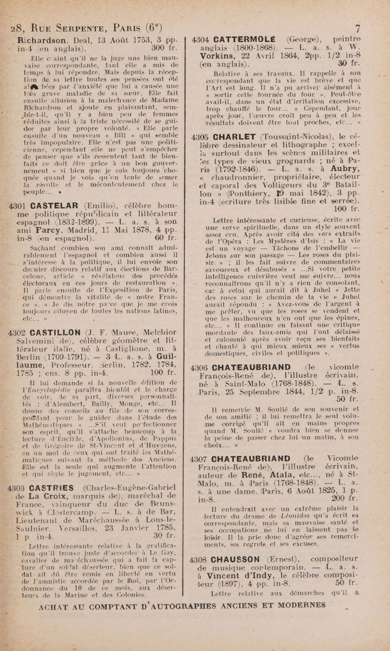 1 » ee et L2 af; pu: : jé !  . LE £ 28, RUE SERPENTE, PARIS (6°). - Richardson. Deal, 13 Août 1753, 3 pp. = in-4 (en anglais). 300 fr. Elle c'aint qu'il ne la juge une bien mau- vaise correspondante, tant elle à mis de temps à lui répondre. Mais depuis Ja récep- tion de sa lettre toutes ses pensées ont &amp;té Fe al@ bées par l'anxiété que lui a causée une très grave maladie de sa sœur. Elle fait ensuite allusion à la malechance de Madame Richardson et ajoute en plaisantant, sem- >. O ble-t-il, qu'il y a bien peu de femmes réduites ainsi à la triste nécessité de se gui- der par leur propre volonté. » Elle parle ensuite d'un nouveau « Bill » qui semble très impopulaire. Elle n’est pas une politi- cienne, cependant elle ne peut s’empècher de penser que s'ils ressentent tant de bien- nement « si bien que je suis toujours cho- quée quand je vois qu'on tente de semer la r&amp;volte et le mécontentement chez le peuple... » 4301 CASTELAR (Emilio), célèbre hom- me politique FRusten et littérateur … espagnol (1832-1899). . &amp;. 8. à son ro ami Farcy. Madrid, Le Mi 1878, 4 pp. _in-8 {en espagnol). 60 fr. Sachant combien son ami connaît admi- rablement l'espagnol et combien aussi il s'intéresse à la politique, il lui envoie son dernier discours relatif aux élections de Bar- celone, article « révélateur des procédés ; électoraux en ces jours de restauration ». I1 parle ensuite de l'Exposition de Paris, . qui démontre la vitalité de « notre Fran- ce ». « Je dis notre païce que je me crois toujours citoyen de toutes les nations latines, CC: 1e) 4302 CASTILLON (J. F. Maure, Melchior Salvemini de), célèbre géomètre et lit- térateur italie, né à ‘Castiglione, m. à Berlin (1709-1791). — 3 L. a. s. à Guil- laume, Professeur. Serlin, 1782, 1784, ».1785 ; ns. 8 pp. in-4. 100 fr. Il lui demande si la nouvelle édition de l'Encyclopédie paraîtra bientôt et le charge de voir, de sa part, diverses personnali- tés : d’Alembert, Bailly, Monge, etc... Il donne des conseils au fils de son corres- potfdant pour Je guider dans l'étude des Mathématiques « S'il veut perfectionner son esprit, qu'il A lecture d’Euclide, d’Aipollonius, de Pappus nn et de Grégoire de St-Vincent et _d’'Huygens, | en un mot de ceux qui ont traité les Mathé- L. maticues suivant la méthode des Anciens. Elle est la seule qui augmente l'attention et qui règle le jugement, etc... » 4303 CASTRIES (Charles-Eugène-Gabriel de La Croix, marquis de), maréchal de s _ France, vainqueur du duc de Bruns- wick à Clostercamp.- — L. s. à de Bar, __ Lieutenant de Maréchaussée à Lons-le- Saulnier. Versailles, 23 Janvier 178, 1 p in-4. 30 fr. me Lettre intéressante relative à la gratifica- Je tion qu’il trouve juste d’accorder à Le Gay, É- _ cavalier de maréchaussée qui à fait la cap- ture d’un solat déserteur, bien que ce sol- dat- ait dû être remis en liberté en vertu ÿ 4304 CATTERMOLÉ (Goes. peintre anglais (1800-1868). de San M. Vorkins, 22 Avril 1864, ds 1/2 in-8 (en anglais). 30 fr. Relative à ses travaux. Il rappelle à son correspondant que la vie est brève et que l'Art est long. Il n’a pu arriver aisément à « sortir cette fournée du four ». Peut-être avait-il, dans un état d'’irritation excessive, trop chauffé le four. « Cependant, jour après jour, l’œuvre croît peu à peu et les résultats doivent être tout proches, etc... » 4305 CHARLET {(Toussaint-Nicolas), le cé- läbre dessinateur et lithographe ; excel- ia surtout dans les scènts militaires et es types de vieux grognards ; né à Pa- ris (1792-1846). — L. a. s. à Aubry, « chaudronnier, propriétaire, électeur et caporal des Voltigeurs du 3€ Batail- lon » (Ponthiery, 1 mai 1842), 3 pp. in-4 (écriture très lisible fine et serrée). 100 fr. Lettre intéressante et curieuse, écrite avec une verve spirituelle, dans un style souvent assez cru. Après avoir cité des vers extraits de l’Opéra : Les Mystères d’Isis : « La vie est un voyage — Tâchons de l’embellir — Jetons sur son passage — Les roses du plai- sir, » ; il les fait suivre de commentaires savoureux et désabusés « Si votre petite intelligence cuivrière veut me suivre... nous - reconnaîtrons qu'il n’y à rien de consolant, car à celui qui aurait dit à Juhel « Jette des roses sur le chemin de ta vie » Juhel aurait répondu : « Avez-vous de l’argent à me prêter, vu que les roses se vendent et que les malheureux n’en ont que les épines, etc. » Il continue en faisant une critique mordante des faux-amis qui l'ont délaissé et calomnié après avoir reçu ses bienfaits et chanté à qui mieux mieux ses « vertus domestiques, civiles et politiques ». 4306 CHATEAUBRIAND (le vicomte François-René de), l’illustre écrivain, né à Saint-Malo (1768-1848). — L. s. Paris, 25 Septembre 1844, 1/2 p. in-8. 50 fr. Il remercie M. Soulié de son souvenir et de son amitié : il lui remettra de seul volu- me corrigé qu'il ait en mains propres quand M. Soulié « voudra bien se donner da ee de passer chez lui un matin, à son choix... » 4307 CHATEAUBRIAND (le Vicomte François-René de), l'illustre écrivain, auteur de René, Atala, etc..…, né ; St- Malo, m. à Paris (1768- 1848). a. s. à une dame. Paris, 6 Août 1825, Fa P- in-8. 200 fr. I1 entendrait avec un extrême plaisir la lecture du drame de Léonidas qu'a écrit sa correspondante, mais sa mauvaise santé et ses occupations ne lui en laissent pas Île loisir. Il la prie donc d’agréer ses remerci- ments, ses regrets el ses excuses. 4308 CHAUSSON (Ernest), compositeur de musique cortemporain. L. à. s. à Vincent d’Indy, le célèbre composi- ” de l’amnistie accordée par le Roi, par l’Or- LR donnance du 10 de ce mois, aux déser- teur (1897), 4 pp. in-8. 50 fr. — teurs de la Marine et des Colonies. Lettre relative aux démarches qu'il &amp;