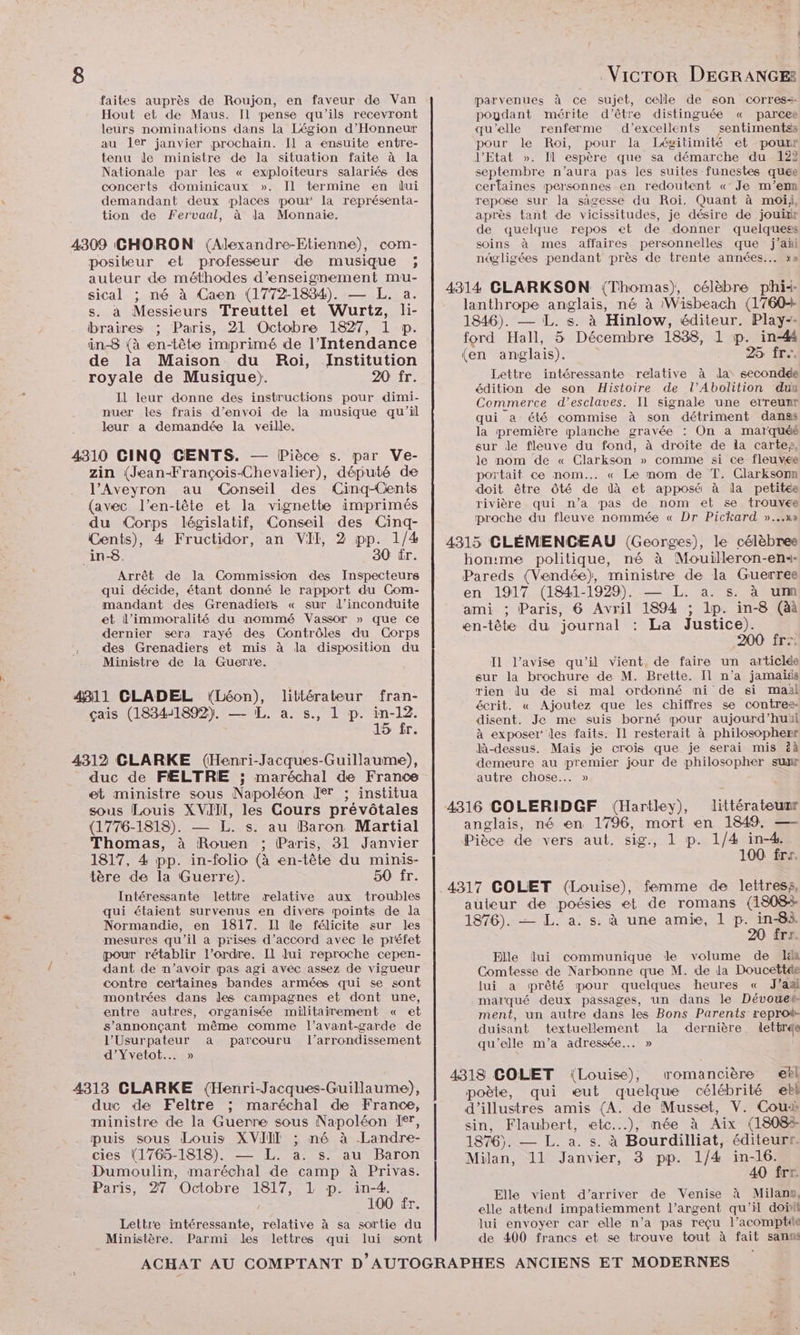 faites auprès de Roujon, en faveur de Van Hout et de Maus. [Il pense qu'ils recevront leurs nominations dans la Légion d'Honneur au 1er janvier prochain. Jl a ensuite entre- tenu le ministre de la situation faite à la Nationale par les « exploiteurs salariés des concerts dominicaux ». Il termine en lui demandant deux places pour la représenta- tion de Fervaal, à la Monnaie. VicTror DEGRANGE® parvenues à ce sujet, celle de son corres=. poudant mérite d’être distinguée « parcee qu’elle renferme d'excellents sentimentss pour le Roi, pour la Iégitimité et pour J'Etat ». Îl espère que sa démarche du 122 septembre n’aura pas les suites funestes quee certaines personnes en redoutent «Je m'en repose sur la sagesse du Roi. Quant à moiji, après tant de vicissitudes, je désire de jouir de quelque repos et de donner quelquess 4309 CGHORON (Alexandre-Etienne), com- soins à mes affaires personnelles que j’añi posibeur et professeur de musique ; nt@ligées pendant près de trente années... x» teur de méthodes d'enseignement mu- Sical : né à Caon (17721834), — L. a, | 4314 CLARKSON (Thomas), célèbre phik . à Messieurs Treut jte lanthrope anglais, né à /Wisbeach (1760 : Diner RIT ENTElASEANNUrEZ AE 1846). — L. s. à Hinlow, éditeur, Play-- braires ; Paris, 21 Octobre 1827, 1 p. ; É in-8 (à en-tête imprimé de l’Intendance ford Hall, 5 Décembre 1838, 1 p. inf (en anglais). 25 fr. de la Maison du Roi, Institution royale de Musique). 2 fr. Lettre intéressante relative à la secondée édition de son Histoire de l’Abolition duu Commerce d’esclaves. Il signale une erreunr qui a été commise à son détriment danss la première planche gravée : On a marquéé sur de fleuve du fond, à droite de la carte», le nom de « Clarkson » comme si ce fleuve portait ce nom... « Le mom de T. Clarksonn doit être Ôté de là et apposé à la petitée rivière qui n’a pas de nom et se trouvée proche du fleuve nommée « Dr Pickard »...n» 4315 CLÉMENCEAU (Georges), le célèbree honime politique, né à Mouilleron-en4- Pareds (Vendée), ministre de la Guerree en 1917 (1841-1929). — L. a. s. à um ami ; Paris, 6 Avril 1894 ; 1p. in-8 (àà en-tête du journal : La Justice). 200 frs I1 l’avise qu’il vient, de faire un articlde sur la brochure de M. Brette. Il n’a jamais 4311 CLADEL (Léon), littérateur fran- rien lu de si mal ordonné ni de si maël écrit. « Ajoutez que les chiffres se contres çais (1834-1892). — L. à. s., 1 p. Fi disent. Je me suis borné pour aujourd’huil 15 ir. à exposer’ les faits. Il resterait à philosopherr là-dessus. Mais je crois que je serai mis ëà 4312 CLARKE (Henri-Jacques-Guillaume), demeure au Er étio Gr de D bÉloso ee sur duc de FÆLTRE ; maréchal de France autre chose... » et ministre sous Napoléon Jer ; institua sous Louis XVIII, les Cours prévôtales | 4316 COLERIDGF (Hartley), littérateunr (1776-1818). — L. s. au Baron Martial anglais, né en 1796, mort en 1849, — Thomas, à Rouen ; Paris, 31 Janvier Pièce de vers aut. sig., 1 p. 1/4 in-4. 1817, 4 pp. in-folio (à en-tête du minis- 100 fri. tère de la Guerre). OST: EU Patents) Fos 4317 COLET (Louise), femme de lettress, Intéressante lettre relative aux troubles Re 2 qui étaient survenus en divers points de da auteur de poésies et de romans (1808+ Il leur donne des instructions pour dimi- nuer les frais d’envoi de la musique qu'il leur a demandée la veille. 4310 CINQ CENTS. — Pièce s. par Ve- zin (Jean-François-Chevalier), député de l'Aveyron au ‘Conseil des Cinq-Cents {avec l'en-tête et la vignette imprimés du Corps législatif, Conseil des Cinq- Cents), 4 Fructidor, an VII, 2 pp. 1/4 _in-8. 30 tr. Arrêt de la Commission des Inspecteurs qui décide, étant donné le rapport du Com- mandant des Grenadiers « sur l’inconduite et l’immoralité du nommé Vassor » que ce dernier sera rayé des Contrôles du Corps des Grenadiers et mis à la disposition du Ministre de la Guerre. Normandie, en 1817. Il le félicite sur les 1876). — L. a. s. à une amie, 1 p. in-83. mesures qu’il a prises d'accord avec le préfet 20 frr. pour rétablir l’ordre. Il lui reproche cepen- Elle lui communique de volume de ls dant de n’avoir pas agi avec assez de vigueur contre certaines bandes armées qui se sont montrées dans des campagnes et dont une, entre autres, organisée militairement « et Comtesse de Narbonne que M. de la Doucettée lui a prêté pour quelques heures « J’as marqué deux passages, un dans le Dévoues. ment, un autre dans les Bons Parents reproi: L} : x h s’annonçant même comme l'avant-garde de duisant textuellement la dernière lettre L'Usurpateur a parcouru l'arrondissement qu'elle m'a adressée... » d’Yvetot..…. » 4318 COLET Louise), romancière el 4313 CLARKE (Henri-Jacques-Guillaume), poète, qui se Rent célébrité ebl duc de Feltre ; maréchal de France, d'illustres amis (A. de Musset, V. Cou ministre de la Guerre sous Napoléon If, sin, Flaubert, «etc.….), mée à Aix (18083 puis sous Louis XVIII ; né à Landre- 1876). — L. a. s. à Bourdilliat, éditeur. cies (1765-1818). — L. a. s. au Baron Milan, 11 Janvier, 3 pp. 1/4 in-16. Dumoulin, maréchal de camp à Privas. 40 frr. Paris, 27 Octobre 1817, L p. in-4. 100 fr. Lettre intéressante, relative à sa sortie du Ministère. Parmi des lettres qui lui sont Elle vient d'arriver de Venise à Milan, elle attend impatiemment l’argent qu'il doi lui envoyer car elle n’a pas reçu l’acomptüle de 400 francs et se trouve tout à fait sanms