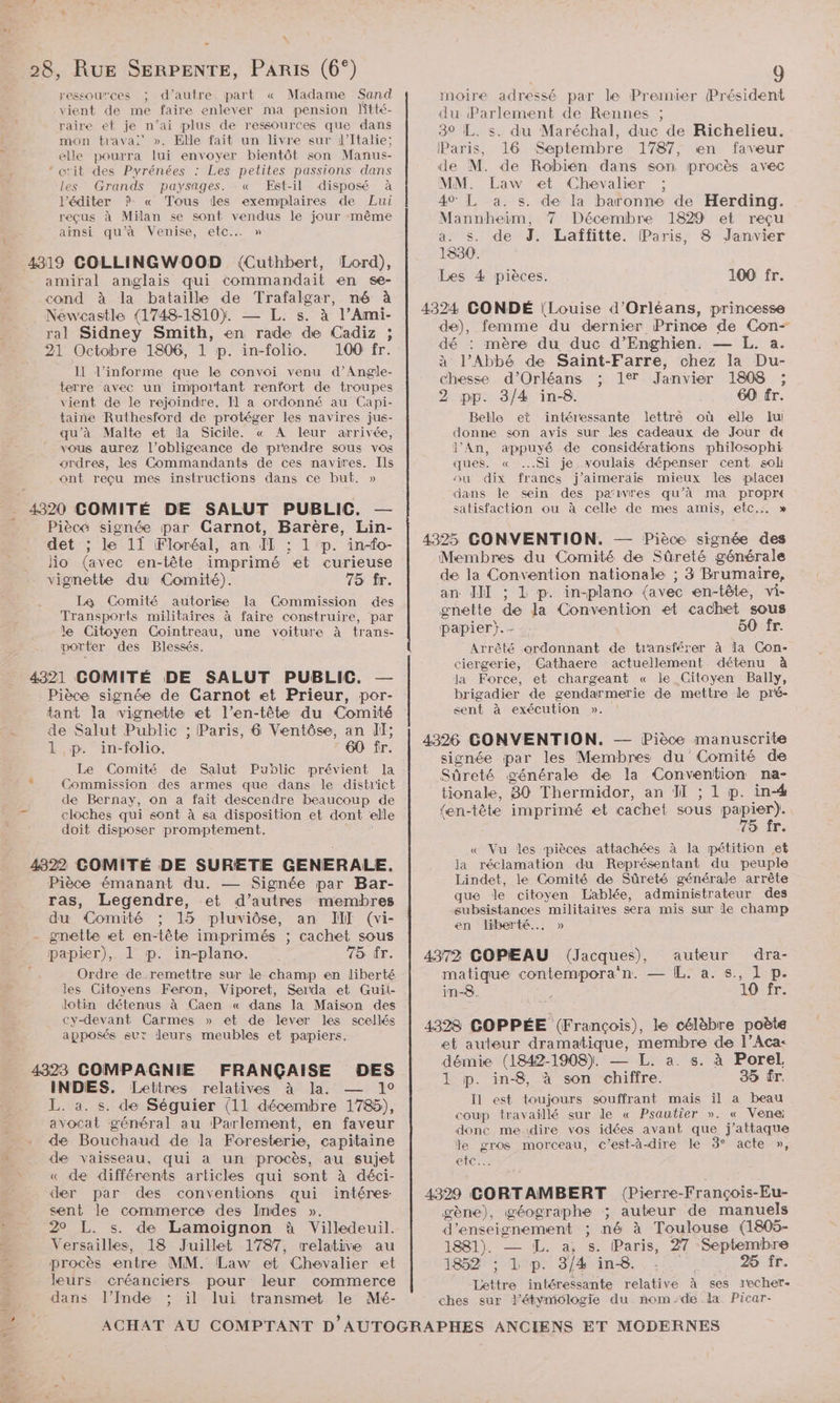 28, RUE SERPENTE, PARIS (6°) ressou”ces ; d'autre. part « Madame Sand vient de me faire enlever ma pension litté- raire et je n'ai plus de ressources que dans mon trava:' ». Elle fait un livre sur l'Italie; elle pourra lui envoyer bientôt son Manus- ‘ œ'it des Pyrénées : Les petites passions dans les Grands paysages. : « Est-il disposé à l’éditer P- « Tous des exemplaires de Lui reçus à Milan se sont vendus le jour même ans qu'à Venise, “etc: » Lord), amiral anglais qui commandait en se- cond à la bataille de Trafalgar, né à Newcastle (1748-1810). — L. s. à l’Ami- ral Sidney Smith, en rade de Cadiz ; 21 Octobre 1806, 1 p. in-folio. 100 fr. Il l’informe que le convoi venu d’Angle- terre avec un important renfort de troupes vient de le rejoindre. Il a ordonné au Capi- taine Ruthesford de protéger les navires jus- qu’à Malte et la Sicile. « A leur arrivée, vous aurez l’obligeance de prendre sous vos ordres, les Commandants de ces navires. Ils ont reçu mes instructions dans ce but. » Pièce signée par Carnot, Barère, Lin- det ; le 11 Floréal, an IL : 1 p. in-fo- lo (avec en-tête imprimé et curieuse vignette du Comité). 75 fr. La Comité autorise la (Commission des Transports militaires à faire construire, par le Citoyen Cointreau, une voiture à trans- porter des Blessés. 4321 COMITÉ DE SALUT PUBLIC, Pièce signée de Carnot et Prieur, por- tant la vignette et l’en-tête du Comité de Salut Public ; Paris, 6 Ventôse, an Il; 1 p. in-folio. 60 fr. Le Comité de Salut Public prévient la Commission des armes que dans le district de Bernay, on a fait descendre beaucoup de cloches qui sont à sa disposition et dont elle doit disposer promptement. 4322 COMITÉ DE SURETE GENERALE. Pièce émanant du. — Signée par Bar- ras, Legendre, et d’autres membres du Comité ; 15 pluviôse, an JIT (vi- nette et en-tête imprimés ; cachet sous in-plano. 75 fr. Ordre de.remettre sur le champ en liberté les Citoyens Feron, Viporet, Serda et Guii- Jotin détenus à Caen « dans la Maison des cy-devant Carmes » et de lever les scellés apposés sut leurs meubles et papiers. 4323 COMPAGNIE FRANÇAISE DES INDES. Lettres relatives à la. +0 L. a. s. de Séguier (11 décembre 1785), avocat général au Parlement, en faveur de Bouchaud de la Foresterie, capitaine de vaisseau, qui à un procès, au sujet « de différents articles qui sont à déci- der par des conventions qui intéres sent le commerce des Indes ». 20 L. s. de Lamoignon à Villedeuil. Versailles, 18 Juillet 1787, relative au procès entre MM. Law et Chevalier et leurs créanciers pour leur commerce dans l'Inde ; il lui transmet le Mé- 9 moire adressé par le Premier Président du Parlement de Rennes ; 30 L. s. du Maréchal, duc de Richelieu. Paris, 16 Septembre 1787, en faveur de M. de Robien dans son procès avec MM. Law et Chevalier ; 40° L a. s. de la baronne de Herding. Mannheim, 7 Décembre 1829 et reçu a. s. de J. Laffitte. (Paris, 8 Janvier 1830. Les 4 pièces. 100 fr. 4324 GONDÉ (Louise d'Orléans, princesse de), femme du dernier Prince de Con- dé : mère du duc d’Enghien. — L. a. à l'Abbé de Saint-Farre, chez la Du- chesse d'Orléans ; 1% Janvier 1808 ; 2 pp. 3/4 in-8. 60 fr. Belle et intéressante lettre où elle lui donne son avis sur des cadeaux de Jour d« l'An, appuyé de considérations philosophi ques. « Si je voulais dépenser cent sol ou dix francs j'aimerais mieux les placer _idans le sein des parivres qu’à ma propré satisfaction ou à celle de mes amis, etc. » 4325 CONVENTION. — Pièce signée des Membres du Comité de Sûreté générale de la Convention nationaïe ; 3 Brumaire, an III ; L p. in-plano (avec en-tête, vi- gnette de la Convention et cachet sous papier}. 50 fr. Arrêté ordonnant de t'ansférer à la Con- ciergerie, Cathaere actuellement détenu à Ja Force, et chargeant « le Citoyen Bally, brigadier de gendarmerie de mettre le pré- sent à exécution ». 4326 CONVENTION. — Pièce manuscrite signée par les Membres du Comité de Sûreté générale de la COR na- tionale, 80 Thermidor, an Ï ; 1 p. in-4 en-tête imprimé et cachet sous papier). 75 fr. « Vu les pièces attachées à la pétition et Ja réclamation du Représentant du peuple Lindet, le Comité de Sûreté générale arrête que le citoyen Lablée, administrateur des subsistances militaires sera mis sur le champ en liberté... » 4372 GOPEAU (Jacques), auteur dra- matique contempora‘n. — IL. a. s., 1 p. in-8. 1LOA tr. 4328 COPPÉE (François), le célèbre poète et auteur dramatique, membre de l’Aca- démie (1842-1908). — L. a. s. à Porel 1 p. in-8, à son chiffre. 35 fr. Il est toujours souffrant mais il a beau coup travaillé sur le « Psautier ». « Vene: donc me-dire vos idées avant que j’attaque le gros morceau, c’est-à-dire le 3° acte », Ce 4329 CORTAMBERT (Pierre- -François- -Eu- gène), géographe ; auteur de manuels d'enseignement ; né à Toulouse (1805- 1881). — ÆL. a, s. Paris, 27 Septembre 1852 ; 1 p. 3/4 in-8. 25 fr. Lettre intéressante relative à ses recher- ches sur d’étymiclogie du nom de la Picar-