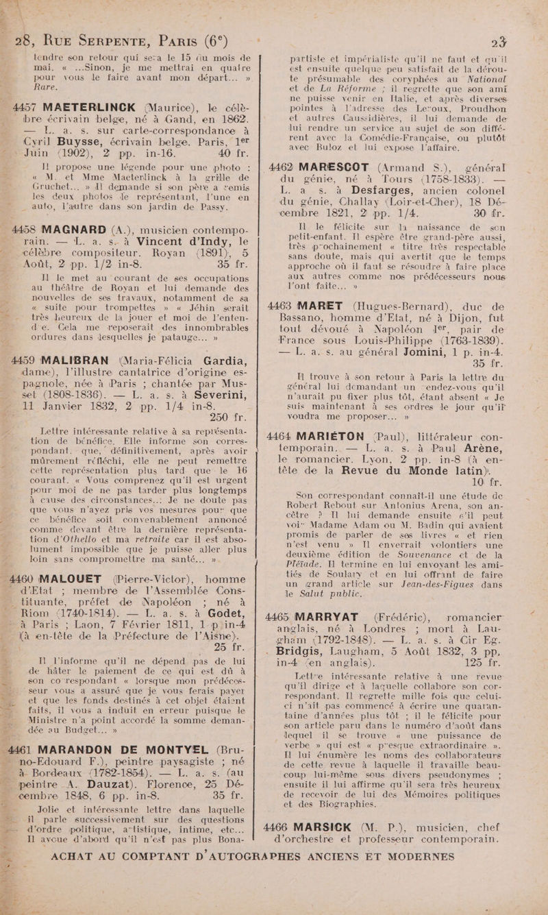 4 À 28, RUE SERPENTE, PARIS (6°) tendre son retour qui se:a le 15 (iu mois de mai. « Sinon, je me mettrai en qualre pour vous de faire avant mon départ... » Rare. 1157 MAETERLINCK (Maurice), le célè- _ bre écrivain belge, né à Gand, en 1862. — EL. a. s. sur carte-correspondance à Cyril Buysse, écrivain belge. Paris, 127 2h Juin (1902), 2 pp. in-16. 40 fr. Il propose une légende pour une photo « M. et Mme Maeterlinck à la grille de Gruchet... » Il demande si son père a remis les deux photos de représentant, l’une en . auto, l’autre dans son jardin de Passy. ._ 4458 MAGNARD (A.), musicien contempo- _ rain. — EL. à. s. à Vincent d’Indy, le “… célèbre compositeur. Royan (1891), 5 Août, 2 pp. 1/2 in-8. 35 fr. Il le met au courant de ses occupations au théâtre de Royan et lui demande des nouvelles de ses travaux, notamment de sa ; « suite pour trompettes » « Jéhin serait très heureux de la jouer et moi de l’enten- el d'e. Cela me reposerait des innombrables ordures dans desquelles je patauge... » 4459 MALIBRAN (Maria-Félicia Gardia, dame), l’illustre cantatrice d’origine es- pagnole, née à Paris ; chantée par Mus- set (1808-1836). — L. a. s. à Severini, 1 Janvier 1832, 2 pp. 1/4 in-8. | 250 fr. Lettre intéressante relative à sa représenta- tion de bénéfice. Elle informe son corres- pondant. que,’ définitivement, après avoir müûürement réfléchi, elle ne peut remettre cette représentation plus tard que le 16 courant. « Vous comprenez qu'il est urgent pour moi de ne pas tarder plus longtemps à cause des circonstances..: Je ne doute pas que vous n'ayez pris vos mesures pou que , ce bénéfice soit convenablement annoncé comme devant être la dernière représenta- tion d’Othello et ma retraite car il est abso- lument impossible que je puisse aller plus loin sans compromettre ma santé... » . 4460 MALOUET (Pierre-Victor), homme d'Etat ; membre de l’Assemblée Cons- _tituante, préfet de Napoléon né à Riom SAM — L. a. s. à Godet, à Paris ; Laon, 7 Février 1811, 1-pin-4 ia en-tête de la Ptotue de l’Aisne). 25 fr. + I l’informe qu'il ne dépend pas de lui Æ de hâter le paiement de ce qui est dû à son co respondant « lorsque mon prédéces- —. seur Yous à assuré que je vous ferais payer - et que les fonds destinés à cet objet étaient | faits, il vous à induit en erreur puisque le Ministre n’a EL accordé la somme deman- dée su Budget... » 4461 MARANDON DE MONTYEL (Bru- mo-Edouard F.), peintre paysagiste ; né à Bordeaux /1782-1854). — L. a. s. (au peintre A. Dauzat). Florence, 25 Dé- cembre 1848, 6 pp. in-8. 35 fr. Æ - Jolie et intéressante lettre dans laquelle LS il parle successivement sur des questions | _n d'ordre politique, artistique, intime, etc. 5 Il avoue d’abord qu'il n’est pas plus Bona- # hi partiste et impérialiste qu'il ne faut et qu'il est ensuite quelque peu satisfait de la dérou- te présumable des coryphées au National et de La Réforme ; il regrette que son ami ne puisse venir en Îtalie, et après diverses pointes à l'adresse des Leroux, Proudhon et autres Caussidières, il lui demande de lui rendre un service au sujet de son diffé- rent avec Ja Comédie-Française, ou plutôt avec Buloz et lui expose l'affaire. _ 4462 MARÆSCOT (Armand S.), général ca génie, né à Tours (1758-1833). . a s. à Desfarges, ancien colonel “ génie, Challay (Loir-et-Cher), 18 Dé-- cembre 1821, 2 pp. 1/4. 30 fr. Il le félicite sur la naissance de son petit-enfant. Il espère être grand-père aussi, très p'ochainement « titre très respectable sans doute, mais qui avertit que le temps approche où il faut se résoudre à faire place aux autres comme nos prédécesseurs nous l’ontfaite.,. » 4463 MARET (Hugues- Bernard), duc de Bassano, homme d'Etat, né à Dijon, fut tout dévoué à Napoléon JT, pair de France sous Louis-Philippe (1763- 1839). — L. a. s. au général Jomini, 1 p. in-4. 35 {r. I trouve à son retour à Paris la lettre du général lui demandant un “endez-vous qu'il n'aurait pu fixer plus tôt, étant absent « Je suis maintenant à ses ordres le jour qu’ir voudra me proposer... » 4464 MARIÉTON Paul), temporain. — L. a. s. à Pau] Arène, le romancier. Lyon, 2 pp. in-8 (à en- tête de la Revue du Monde latin). 10 fr. Son correspondant connaît-il une étude de Robert Rebout sur Antonius Arena, son an- cêtre P Il lui demande ensuite s’il peut voi” Madame Adam ou M. Badin qui avaient promis de parler de ses livres « et rien n’est venu » Il enverrait volontiers une deuxième édition de Souvenance et de la Pléïade. F1 termine en lui envoyant les ami- tiés de Soulary et en lui offrant de faire un grand article sur Jean-des-Figues dans le Salut public. lLttérateur con- 4465 MARRYAT (Frédéric), romancier: anglais, né à Londres ; mort à Lau- gham {1792:1848), — JL. a! s. à Cir Eg. Bridgis, Laugham, 5 Août 1832, 3 pp. in-4 ‘en anglais). 125 fr. Lettre intéressante relative à une revue qu'il dirige et à laquelle collabore son cor- respondant. Il regrette mille fois que celui- ci n’ait pas commencé à écrire une quaran- taine d'années plus tôt ; il le félicite pour son article paru dans le numéro d’août dans lequel ïl se trouve « une puissance de verbe » qui est « p'esque extraordinaire. ». Il lui énumère les noms des collaborateurs de cette revue à laquelle il travaille beau- coup lui-même sous divers pseudonymes ; ensuite il lui affirme qu'il sera très heureux de recevoir de lui des Mémoires politiques et des Biographies. 4466 MARSICK (M. P.), musicien, chef d'orchestre et professeur contemporain.