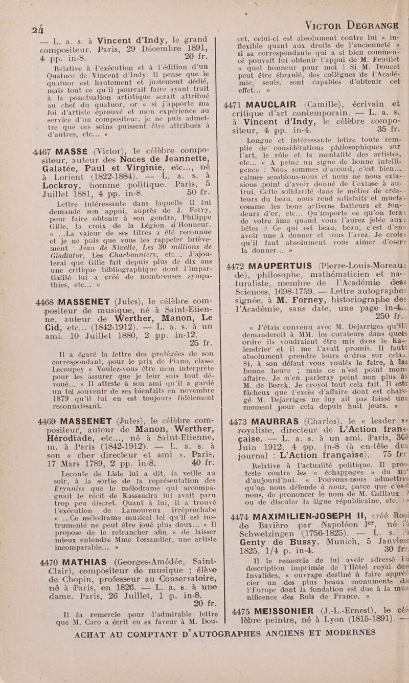 __ L, a. s. à Vincent d’Indy, le grand compositeur. Paris, 29 Décembre 1891, 4 pp. in-8. 20 fr. Relative à l'exécution et à l'édition d’un Quatuor de Vincent d’Indy. Il pense que le quatuor est hautement et justement dédié, mais tout ce qu'il pourrait faire ayant trait à la ponctuation artistique serait attribué au chef du quatuor, or « si j'apporte ma foi d'artiste éprouvé et mon expérience au service d’un compositeur, je ne puis admet- tre que ces soins puissent être attribués à d’autres, etc... » 4467 MASSÉ (Victor), le célèbre compo- siteur, auteur des Noces de Jeannette, Galatée, Paul et Virginie, etc.…, né à Lorient (1822-1884). — L. a. s. à Lockroy, homme politique. Paris, 5 Juillet 1881, 4 pp. in-8. 50 tr. Lettre intéressante dans laquelle il dui demande son appui, auprès de J. Ferry, pour faire obtenir à son gendre, Philippe Gille, la croix de la Iégion d'Honneur. « La valeur de ses titres a été reconnue et je ne puis que vous les rappeler briève- ment : Jean de Nivelle, Les 30 millions de Gladiator, Les Charbonniers, etc. J’ajou- terai que Gille fait depuis plus de dix ans une critique bibliographique dont l’impar- tialité lui a créé de nombreuses sympa- thies, etc... » 4468 MASSENET (Jules), le célèbre com- positeur de musique, né à Saint-Etien- ne, auteur de Werther, Manon, Le Cid, etc... (1842-1912). — L. a. s. à un ami. 10 Juillet 1880, 2 pp. in-12. 25 fr. Il a égaré la lettre des protégées de son correspondant, pour le prix de Piano, classe Lecoupey « Voulez-vous être mon interprète pour les assurer que je leur suis tout dé- voué... » Il atteste à son ami qu'il a gardé un tel souvenir de ses bienfaits en novembre 1879 qu'il lui en est toujours fidèlement reconnaissant. 4469 MASSENET (Jules), le célèbre com- positeur, auteur de Manon, Werther, Hérodiade, etc..…., mé à Saint-Etienne, m. à Paris (1842-1912. — L. a. s. à son « cher directeur et ami ». Paris, 17 Mars 1789, 2 pp. in-8. 40 fr. Leconte de Lisle lui a dit, la veille au soir, à da sortie de la représentation des Erynnies que le mélodrame qui accompa- gnait le récit de Kassandra lui avait paru trop peu discret. Quant à lui, il a trouvé l'exécution de Lamoureux irréprochabe « Ge mélodrame musical tel qu'il est ins- trumenté ne peut être joué plus doux... « Il propose de le retrancher afin « de laisser mieux entendre Mme Tlessandier, une artiste incomparable... » 4470 MATHIAS (Geonges-Amédée, Saint- Clair), compositeur de musique ; élève de Chopin, professeur au Conservatoire, mé à Paris, en 1826. — L. a. s. à une dame. Paris, 26 Juillet, 1 p. in-8. 20 fr. que M. Caro a écrit en sa faveur à M. Dou- Vicror DEGRANGE cet, celui-ci est absolument contre lui « in- flexible quant aux droits de l'ancienneté » si sa correspondante qui a si bien commen- cé pouvait lui obtenir l'appui de M. Feuillet « quel honneur pour moi ! Si M. Doucet peut être ébranlé, des collègues de l’Acadé- mie, seuls, sont capables d'obtenir cet effet... » 4471 MAUGLAIR (Camille), écrivain et critique d’art contemporain. — L. a. s. à Vincent d’Indy, le célèbre compo- siteur, 4 pp. in-4. 35 fr. Longue et intéressante lettre toute rem-. plie de considérations philosophiques sur l’art, le rôle et la mentalité des artistes, etc « À peine un signe de bonne intelli-. gence : Nous sommes d'accord, c’est bien... calmes semblons-nous et nous ne nous exta-- sions point d’avoir donné de l’extase à au-- trui. Cette solidarité dans le métier de créa-- teurs du beau, nous rend sutisfaits et muets: comme les bons artisans batteurs et fon-- deurs d’or, etc... Qu'importe ce qu’on ferai de votre âme quand vous l'aurez jetée auxt bêtes ? Ce qui est beau, beau, c’est d’eni avoir une à donner et vous l'avez. Je croiss qu'il faut absolument vous aimer d'oserr latdlonner 4472 MAUPERTUIS (Pierre-Louis-Moreau: . de), philosophe, mathématicien et na: . turaliste, membre de l’Académie dess Sciences, 1698-1759. — Lettre autographe: signée, à M. Forney, historiographe des l’Académie, sans date, une page in-4.. 250 fr... « J'étais convenu avec M. Dejarriges qu'il demanderoit à MM. les curateurs dans quelbl ordre ils voudraient être mis dans le Ka+- Jendrier et il me d’avait promis. Il fautt absolument prendre leurs odres sur celau. Si, à son défaut vous voulés le faire, à aa bonne heure ; mais ce n’est point mom affaire. Je m'en parleray point non plus àà M. de Borck. Je croyoi tout cela fait. Il estt fâcheux que l'excès d'affaire dont est char“ gé M. Dejarriges ne duy ait pas laissé una moment pour cela depuis huit jours. » 4473 MAURRAS (Charles), le « leader »» royaliste, directeur de L’Action frami- çaise. — L. a. s. à un ami. Paris, 300 Juin 1912, 4 pp. in-8 (à en-tête &amp;äu journal : L’Action française). 75 îrr Relative à l'actualité politique. Il pros teste contre des « échappages » du mi d'aujourd'hui. « Pouvons-nous admettre qu'on nous défende à nous, parce que c’essl nous, de prononcer le nom de M. Caillaux ? ou de discuter la digue républicaine, etc. :» 4474 MAXIMILIEN-JOSEPH II, créé Roy de Bavière wpar Napoléon Ier, né ii Schwetzingen (1756-1825). — L. s.. 1h Genty de Bussy. Munich, 5 Janvien 1825, 1/4 p. in-4. 30 frr Il le remercie de lui avoir adressé Il description imprimée de l'Hôtel royal des Invalides, « ouvrage destiné à faire apprét cier un des plus beaux monuments dû l'Furope dont la fondation est due à la mun nificence des Rois de France. » 4475 MEISSONIER (J.-L.-Ernest), le céé lèbre peintre, né à Lyon (1815-1891). —