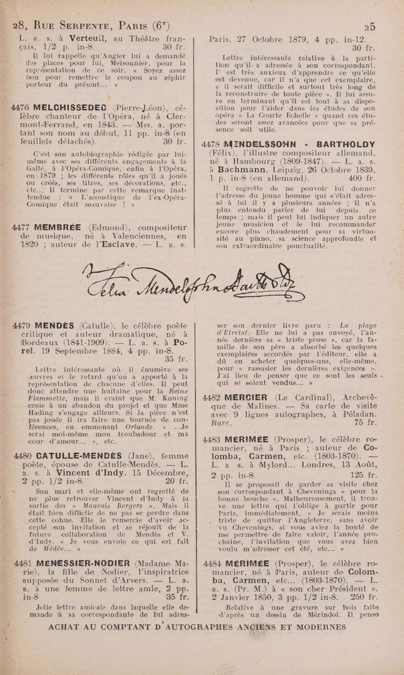 L. a. s. à Verteuil, au Théâtre fran- çais, 1/2 p. in-8. 30 fr. : Il lui rappelle qu'Augier lui a demandé des places pour lui, Meisonnier, pour la représentation de ce soir. « Soyez assez bon pour remettre le coupon au zéphir porteur du présent... » 4476 MELGHISSEDEG (Pierre-Jéon), cé- lèbre chanteur de l'Opéra, né à Cler- mont-Ferrand, en 1843. — Mss. a. por- tant son nom au début, 11 pp. in-8 (en feuillets détachés). 30 fr. C'est son autobiographie rédigée par lui- même avec ses différents engagements à la Gaîté, à d’Opéra-Comique, enfin à l'Opéra, en 1879 ; les différents rôles qu'il à joués ou cléés, ses titres, ses décorations, etc., etc... Il termine par cette remarque inat- tendue : «x L'’acoustique de dl’ex-Opéra- Comique était mauvaise ! » 4477 MEMBRÉE (Edmond), compositeur de musique, mé à Valenciennes, en 1820 ; auteur de l’Esclave. — L. a. s. 2 Pie V critique et auteur dramatique, né à Bordeaux (1841-1909). — L. a. s. à Po- rel. 19 Septembre 1884, 4 pp. in-8. 35 ÎT. Lettre intéressante pù il énumère ses œuvres ei ile retard qu’on a apporté à la représentation de chacune d'elles. Il peut donc attendre une huitaine pour la Reine Fiammette, mais il craint que M. Koning croie à un abandon du projet et que Mme Hading s'engage ailleurs. Si da pièce n’est pas jouée il ira faire une tournée de con- férences, en emmenant Orlande. « ...Je serai moi-même mon troubadour et ma cour “d'amour... »,: etc. 4480 CATULLE-MENDÈES (Jane), femme poète, épouse de Catulle-Mendès, — L,. a. s. à Vincent d’Indy. 15 Décembre, 2 pp. 1/2 in-8. 20 fr. x Son mari et elle-même ont regretté de ne plus retrouver Vincent #d’Indy à da sortie des « Mauvais Bergers ». Mais il était bien difficile de ne pas se perdre dans cette cohue. Elle de remercie d’avoir ac- cepté son invitation et se réjouit de la future collaboration de Mendès et V. d'Indy. « Je vous envoie ce qui est fait de Médée..…. » 4481 MÉNESSIER-NODIER {Madame Ma- rie), la fille de Nodier, l’inspiratrice supposée du Sonnet d’Arvers. — L. a. s. à une femme de lettre amie, 2 pp. in-8 85 fr. Jolie lettre amicale dans laquelle elle de- mande à sa correspondante de lui adres- Paris, 27 Octobre 1879, 4 pp. in-12. 30 fr. Lettre intéressante relative à la parti- tion qu'il: a adressée à son correspondant. I' est très anxieux d'apprendre ce qu’elle est devenue, car il n’a que cet exemplaire, « il serait difficile et surtout très long de la reconstruire de toute pièce ». Il lui assu- re en terminant qu'il est tout à sa dispo- sition pour l'aider dans des études de son opéra « La Courte Echelle » quand ces étu- des seront assez avancées pour que sa pré- sence soit utile. 4473 MENDELSSOHN - BARTHOLDY (Félix), d’illustre compositeur allemand, né à Hambourg (1809-1847). — EL. a. s. à Bachmann. Leipzig, 26 Octobre 1839, 1 p. in-8 (en allemand). 400 fr. Il egrette de ne pouvoir lui donner l’adresse du jeune homme qui s’était adres- sé à lui il y a plusieurs années ; il n’a plus entendu parler de lui depuis ce temps ; mais il peut lui indiquer un autre jeune musicien et de lui recommander encore plus chaudement pour sa virtuo- sité au piano, sa science approfondie et son extraordinaire ponctualité. ser) son “dernier livre paru : La plage d'Etretat. Elle ne dlui a pas envoyé, l’an- née dernière sa « triste prose », car la fa- rnille de son père a absorbé les quelques exemplaires accordés par l'éditeur, elle a dù en achetér quelques-uns, elle-même, pour « rassasier les dernières exigences ». J'ai lieu de penser que ce sont les seuls . qui se soient vendus... » 4482 MERÇGIER (Le Cardinal), Archevèé- que de Malines. — Sa carte de visite avec 9 lignes autographes, à Péladan. Rare. 45: Ér: 4483 MÉRIMÉE (Prosper), le célèbre ro- mancier, né à Paris auteur de CGo- lomba, Carmen, etc. (1803-1870). — L. a s. à Mylord..… Londres, 13 Août, 2 pp. in-8. 126 fr. Il se proposait de garder sa visite chez son correspondant à Chevenings « pour la bonne bouche ». Malheureusement, il trou- ve une lettre qui l’oblige à partir pour Paris, immédiatement, « Je serais moins , triste de quitter d'Angleterre, sans avoir vu Chevenings, si vous aviez la bonté de me permettre de faire valoir, l’année pro- chaine, d'invitation que vous avez bien voulu m'adresser cet été, etc. » 4484 MÉRIMÉE (Prosper), le célèbre ro- mancier, né à Paris, auteur de Colom- ba, Carmen, etc... (1803-1870). — L. a. s. (Pr. M.) à « son cher Président ». 2 Janvier 1850, 3 pp. 1/2 in-8. 250 fr. Relative à une gravure sur bois faite d’après un dessin de Mérindol. Il pense