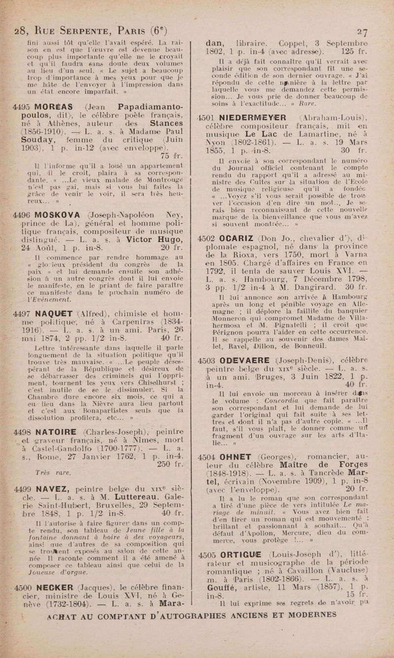 oi P F à 2] - 28, RUE SERPENTE, Paris (6°) L e , % > fini aussi tôt qu’elle l'avait espéré. La rai- ë son en est que l’œuvre est devenue beau- coup plus importante qu'elle ne le croyait É et qu'il faudra sans doute deux volumes au lieu d’un seul. « Le sujet a beaucoup trop d'importance à mes yeux pour que je me hôte de l'envoyer à l'impression dans un état encore imparfait. » 4495 MORÉAS (Jean Papadiamanto- poulos, dit), le célèbre poète français, né à Athènes, auteur des Stances (1856-1910). — L. à. s. à Madame Paul Souday, femme du critique (Juin 1903), 1 p. in-12 (avec enveloppe). 75: Ér. IH l'informe qu'il a loué un appartement À qui, ül de croit, plaira à sa correspon- | dante. « ...Le vieux malade de Montrouge n’est pas gai, mais si vous lui faites la À grâce de venir le voir, il sera tiès heu- TOUR, A, < - 4496 MOSKOVA (Joseph-Napoléon Ney, \ prince de La), général et homme poli- * tique français, compositeur de musique à distingué. — L. a. s. à Victor Hugo, 2x 24 Août, L p. in-8. 20 fr. Il commence par rendre hommage au « glorieux président du congrès de la paix » et lui demande ensuite son adhé- sion à un autre congrès dont il lui envoie le manifeste, en le priant de faire paraître ce manifeste dans le prochain numéro de l’'Evénement. - 4497 NAQUET (Alfred), chimiste et hom- me politique, mé à Carpentras (1834- BR 1910). 1. a; $ à un ami, Paris, 26 2 mai 1874, 2 pp. 1/2 in-8. 40 fr. Lettre ‘intéressante dans laquelle il parle longuement de la situation politique qu'il trouve très mauvaise.-« ...Le peuple déses- pérant de da République et se débarrasser des criminels qui l’oppri- ment, tournent les yeux vers Chiselhurst ; c’est inutile de se le dissimuler. Si la ‘Chambre. dure encore six mois, ce qui a eu lieu dans la Nièvre aura dieu partout et c’est aux Bonapartistes seuls que la dissolution profitera, etc... » 4498 NATOIRE (Charles-Joseph); peintre _et graveur français, mé à Nîmes, mort à Castel-Gandolfo (1700-1777). — L. a. s., Rome, 27 Janvier 1762, 1 p. in-4. | 250 fr. Très. rare. % 4499 NAVEZ, peintre belge du xix® siè- cle. — [L. à. s. à M. Luttereau. Gale- $ rie Saint-Hubert, Bruxelles, 29 Septem- D bre 1848, L pr 1/2 in-8. 40 fr. 05 I1 l’autorise à faire figurer dans un comp- 4 | te rendu, son tableau de Jeune fille à la fontaine donnant à boire à des voyageurs, ainsi que d’autres de sa composition qui $ se trouWent exposés au salon de cette an- 4 née Il raconte comment il a été amené à F2 composer ce tableau ainsi que celui de la à Joueuse d’orgue. _ 4500 NECKER (Jacques), le célèbre finan- _ cier, ministre de Louis XVI, né à Ge- nève (1732-1804). — L. a. s. à Mara- .- à or dan, libraire. Coppet, 3 Septembre 1802, 1 p. in-4 {avec adresse). 125 fr. IL à déjà fait connaître qu'il verrait avec plaisir que son correspondant fit une se- conde édition de son dernier ouvrage. « J'ai répondu de cette ngnière à da lettre par laquelle vous me demandez cette permis- sion. Je vous prie de donner ‘beaucoup de soins à l'exactitude... » Rare. (Abraham-Louis), célèbre compositeur français, mit en musique Le Lac de Lamartine, né à Nyon (1802-1861). — L. a. s. 19 Mars 1855, 1 p. Ain-8. 30 fr. Il envoie à son correspondant le numéro du Journal officiel contenant le compte rendu du rapport qu'il a adressé au mi- nistre des Cultes sur la situation de l'Ecole de musique religieuse qu’il a fondée « Voyez s’il vous serait possible de trou: ver l'occasion d'en dire ‘un mot... Je se rais bien reconnaissant de cette nouvelle marque de Ja bienveillance que vous m'avez si souvent montrée... » 4502 OCARIZ {Don Jo., chevalier d’), di- plomate espagnol, né dans la province de la Rioxa, vers 1750, mort à Varna en 1805. Chargé d’affaires en France en 1792, il tenta de sauver Louis XVI. — L. a. s. Hambourg, 7 Décembre 1798, 8 pp. 1/2 in-4 à M. Dangirard. 30 fr. Il lui annonce son arrivée À Hambourg après un long et pénible voyage en Alle- magne ; il déplore la faillite du banquier Monneron qui compromet Madame de Villa- hermosa et M. Pignatelli ; il croit que Pérignon pourra l’aider en cette occurrence. Il se rappelle au souvenir des dames Mal- let, Ravel, Dillon, de Bonneuil. 4503 ODEVAERE \(Joseph-Denis), célèbre peintre belge du xix® siècle. — L. a. s. à un ami. Bruges, 3 Juin 1822, 1 p. in-4. 40 fr. Il lui envoie un morceau à insérer difns le volume Concordia que fait paraître son correspondant et lui demande de lui garder l'original qui fait suite à ses let- tres et dont il n’a pas d’autre copie. « I] faut, s’il vous plaît, le donner comme url: fragment d’un ouvrage sur les arts d'Ita- lie... » 4504 OHNET (Georges), romancier, au- teur du célèbre Maître de Forges (1848-1918). — L. a..s. à Ta ncrède Mar- tel, écrivain (Novembre 1909), 1 p. in-8 (avec l'enveloppe). 20 fr. Il a lu le roman que son correspondant a tiré d’une pièce de vers intitulée Le ma- riage de minuit. « Vous avez bien ‘fait d'en tirer un roman qui est mouvementé brillant et passionnant à souhait... Qu'à défaut d’Apollon, Mercure, dieu du com- merce, vous protège !... » 4505 ORTIGUE (Louis-Joseph d’), litté- rateur et musicographe de la période romantique ; né à Cavaillon (Vaucluse) m. à Paris (1802-1866). — L. a. s. à Gouffé, artiste, 11 Mars (1857), 1 p. in-8. 15: fr. Il lui exprime ses regrets de n'avoir pt