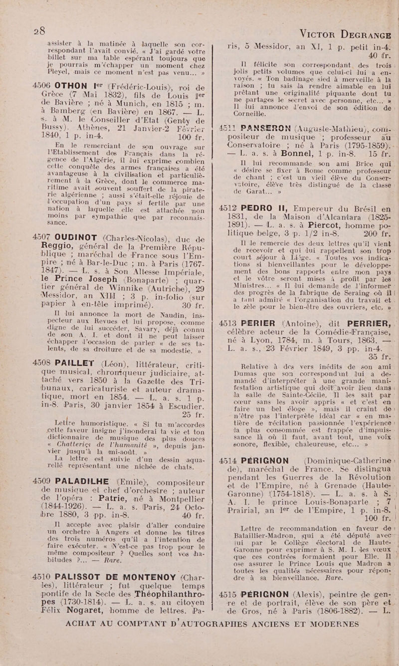 assister à la matinée à laquelle son cor- respondant l'avait convié. « J'ai gardé votre billet sur ma table espérant toujours que je pourrais m'’échapper un moment chez Pleyel, mais ce moment n’est pas venu... » 4506 OTHON Ie (Frédéric-Louis), roi de Grèce (7 Mai 1832), fils de Louis fer de Bavière ; né à Munich, en 1815 An. à Bamberg (en Bavière) en 1867. — L. $s. à M. le Conseiller d’Etat (Genty de Bussy). Athènes, 21 Janvier? Février 1840, 1 p. in-4. 100 fr. En le remerciant de son ouvrage sur Etablissement des Français dans la ré- gence de l'Algérie, il lui exprime combien cetle conquête des armes françaises à été avantageuse à la civilisation et particuliè- rement à da Grèce, dont le commerce ma- rilime avait souvent souffert de la pirate- rie algérienne ; aussi s’était-elle léjouie de l'occupation d’un pays si fertile par une nation à laquelle elle est attachée mon moins par sympathie que par reconnais- sance. 4507 OUDINOT (Charkes-Nicolas), duc de Reggio, général de la Première Répu- blique ; maréchal de France sous l’Em- pire ; né à Bar-le-Duc ; m. à Paris (1767- 1847). — L. s. à Son Altesse Impériale, le Prince Joseph (Bonaparte) ; quar- tier général de Winnike (Autriche), 29 Messidor, an XII ; 3 p. in-folio (sur papier à en-tête imprimé). 30 fr. Il lui annonce la mort de Naudin, ins- pecteur aux Revues et lui propose, comme digne de lui succéder, Savary, déjà connu de son A. I. et dont il ne peut laisser échapper d'occasion de parler « de ses ta- lents, de sa droiture et de sa modestie. » 4508 PAILLET (Léon), littérateur, criti- que musical, chroniqueur judiciaire, at- taché vers 1850 à la Gazette des Tri- bunaux, caricaluriste et auteur drama- tique, mort en 1854 —_ I. a. s. 1 P. in-8. Paris, 30 janvier 1854 à Escudier. 25 fr. Lettre humoristique. « Si tu m'’accordes cette faveur insigne j'’inonderai ta vie et ton dictionnaire de musique des plus douces « Chatteries de l'humanité », depuis jan- vier jusqu’à la mi-août. » La lettre est suivie d’un dessin aqua- rellé représentant une nichée de chats. 4509 PALADILHE (Emile), compositeur de musique «et chef d'orchestre ; auteur de l’opéra : Patrie, né à Montpellier (1844-1926). — L. a. s. Paris, 24 Octo- bre 1880, 3 pp. in-8. 40 fr. Il accepte avec plaisir d’aller conduire un orchetre à Angers et donne les titres des trois numéros qu'il a l'intention de faire exécuter. « N'est-ce pas trop pour le même compositeur ? Quelles sont vos dha- bitudes ?... — Rare. 4510 PALISSOT DE MONTENOY {Char- les), littérateur ; fut quelque temps pontife de la Secte des Théophilanthro- pes (1730-1814). — L. a. s. au citoyen Félix Nogaret, homme de lettres. Pa- VicTror DEGRANGE ris, à Messidor, an XI, 1 p. petit in-4: 40 tr. Il félicite son correspondant des jolis petits volumes que celui-ci lui a en- voyés. « Ton badinage sied à merveille à la raison ; tu sais da rendre aimable en lui prêtant une originalité piquante dont tu ne partages le secret avec personne, etc... » I] lui annonce l’envoi Corneille. AE BANSERON (Auguste-Mathieu), com- positeur de musique ; professeur au — L. a. s. à Bonnel, 1 p. in-8 15 fr. Il lui recommande son ami Brice qui « désire se fixer à Rome comme professeur de chant ; c’est un vieil élève du Conser- vaioire, élève très distingué de la classe den Garat-» 4512 PEDRO II, Empereur du Brésil en 1831, de la Maison d’Alcantara (1825- 1891). — L. a. s. à Piercot, homme po- litique belge, 3 p. 1/2 in-8. 200 fr. Il Je remercie des deux lettres qu’il vient court séjour à Lifge. « Toutes vos indica- tions si bienveillantes pour le développe- ment des bons rapports enlre mon pays et le vôtre seront mises à profit par les Ministres... des progrès de la fabrique de Seraing où il | le zèle pour le bien-être des ouvriers, etc, » célèbre acteur de la Comédie-Française, L. à. s., 23 Février 1849, 3 pp. in-4. SOIT Relative à des vers inédits de son ami a de- grande mani- Dumas que son correspondint ui mandé d'interpréter à une Ja salle de Sainte-Cécile, Il les sait par cœur sans les avoir appris « et c’est en faire un bel éloge », mais n'être pas l'interprète idéal car « en ma- sance là où il faut, avant tout, une voix sonore, flexible, chaleureuse, etc... » 4514 PÉRIGNON ath de), maréchal de France. Se distingua pendant les Guerres de la Révolution Garonne) (1754-1818). — L. a. s. à S: ; A. I. le prince Louis-Bonaparte ; 7 Prairial, an Ier de l’Empire, 1 p. in-8. 100 fr. Lettre de recommandation en faveur de Bataillier-Madron, qui iui par le Collège électoral de Haute- que ces contrées formaient pour ose assurer le Prince Louis que Madron a toutes les qualités nécessaires pour répon- dre à sa bienveillance. Rare. de Gros, né à Paris (1806-1882). — L.