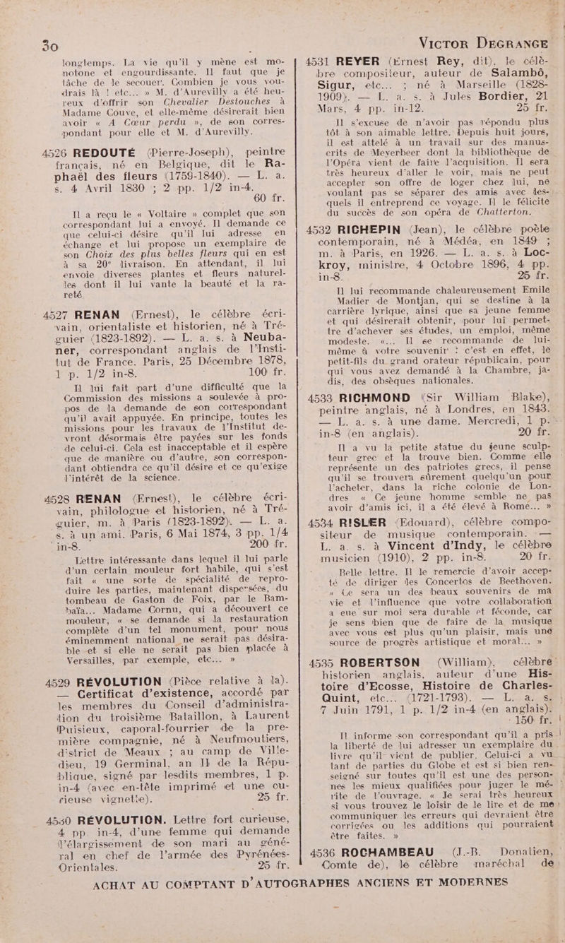 longtemps. La vie qu'il y mène est mo- notone et engourdissante. Il faut que je tâche de Je secouer. Combien je vous vou- drais là ! etc... » M. d’Aurevilly a été heu- reux d'offrir son Chevalier Destouches à Madame Couve, et elle-même désirerait bien avoir « À Cœur perdu », de son corres- pondant pour elle et M. d’Aurevilly. 4526 REDOUTÉ ({Pierre-Joseph), peintre français, né en Belgique, dit le Ra- phaël des fleurs (1759-1840). — L. a. s. 4 Avril 1830 ; 2 pp. 1/2 in-4. 60 fr. [1 a reçu le « Voltaire » complet que son correspondant lui a envoyé. Il demande ce que celui-ci désire qu'il lui adresse en échange et lui propose un exemplaire de son Choix des plus belles fleurs qui en est à sa 20° livraison. En attendant, il lui envoie diverses plantes et fleurs naturel- les dont il lui vante la beauté et la ra- reté. - 4527 RENAN (Ernest), le célèbre écri- vain, orrentaliste et historien, né à Tré- guier (1823-1892). — L. a. s. à Neuba- ner, correspondant anglais de l’Insti- tut de France. Paris, 25 Décembre 1878, 1 p. 1/2 in-8. 100 fr. Il lui fait part d’une difficulté que la Commission des missions a soulevée à pro- pos de la demande de son correspondant qu’il avait appuyée. En principe, toutes les missions pour les travaux de l’Institut de- vront désormais être payées sur les fonds de celui-ci. Cela est inacceptable et il espère que de manière ou d’autre, son correspon- dant obtiendra ce qu'il désire et ce qu'’exige l'intérêt de la science. 4528 RENAN (Ernest), le célèbre écri- vain, philologue et historien, né à Tré- guier, m. à Paris 1823-1892). — L. a. s. à un ami. Paris, 6 Mai 1874, 3 pp. 1/4 in-8. 200 fr. Lettre intéressante dans lequel il lui parle d'un certain mouleur fort habile, qui s’est fait « une sorte de spécialité de repro- duire les parties, maintenant dispersées, -du tombeau de Gaston de Foix, par le Bam- baïa. Madame Cornu, qui a découvert ce mouleur, « se demande si la restauration complète d’un tel monument, pour nous éminemment national ne serait pas désira- ble et si elle ne serait pas bien placée à Versailles, par exemple, etc... » 4529 RÉVOLUTION (Pièce relative à la). __ Certificat d’existence, accordé par les membres du Conseil d’administra- tion du troisième Bataillon, à Laurent Puisieux, caporal-fourrier de la pre- mière compagnie, né à Neufmoutiers, district de Meaux ; au camp de Ville- blique, signé par lesdits membres, 1 p. in-4 {avec en-tête imprimé «et une ou- rieuse vignette). 25:fr. 4530 RÉVOLUTION. Lettre fort curieuse, 4 pp. in-4, d’une femme qui demande l'élargissement de son mari au géné- ral en chef de l’armée des Pyrénées- Orientales. 26 fr. Sigur, etc... ; né à Marseille (1828- 1909). — EL. a. s. à Jules Bordier, 21 Il s'excuse de n'avoir pas répondu plus tôt à son aimable lettre. Depuis huit jours, il est attelé à un travail sur des manus- crits de Meyerbeer dont la bibliothèque de l'Opéra vient de faire l’acquisition. I} sera très heureux d'aller le voir, mais ne peut accepter son offre de loger chez lui, ne voulant pas se séparer des amis avec les- quels il entreprend ce voyage. Il le félicite du succès de son opéra de Chatterton. m: à Paris, en 1926. — L. a. s..à Loc- kroy, ministre, 4 Octobre 1896, 4 pp. in-8. 25 fr. I] lui recommande chaleureusement Emile Madier de Montjan, qui se destine à la carrière lyrique, ainsi que sa jeune femme et qui désirerait obtenir, pour lui permet- tre d’achever ses études, un emploi, même modeste. «... Il se recommande de lui- même à votre souvenir : c’est en effet, le petit-fils du grand orateur républicain, pour qui vous avez demandé à la Chambre, ja- dis, des obsèques nationales. [1 a vu la petite statue du jeune sculp- teur grec et la trouve bien. Comme elle représente un des patriotes grecs, il pense qu'il se trouvera sûrement quelqu'un pour dres « Ce jeune homme semble ne pas avoir d’amis ici, il a été élevé à Rome... » Belle lettre. Il le remercie d’avoir accep- té de diriger des Concertos de Beethoven. « Ge sera un des beaux souvenirs de ma vie et l'influence que votre collaboration a eue sur moi sera durable rt féconde, car je sens bien que de faire de la musique avec vous est plus qu’un plaisir, mais une source de progrès artistique et moral... » historien anglais, auteur d’une His- Quint, etc... (1721-1793). — L.. a. s: 150 fr. livre qu'il vient de publier. Celui-ci a vu tant de parties du Globe et est si bien ren- seigné sur toutes qu'il est une des person- rite de l'ouvrage. « Je serai très heureux si vous trouvez le loisir de le lire et de me communiquer les erreurs qui devraient être corrigées ou les additions qui pourraient être faites. »