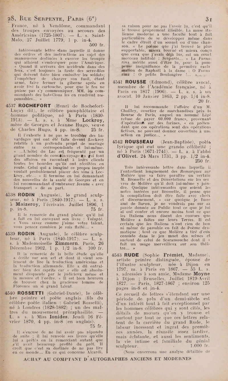 France, né à Vendôme, commandant des troupes envoyées au secours des Américains (1725-1807). — IL. s. Saint- Malo, 27 Juillet 1779, 1 p. in-4. 500 fr. Intéressante lettre dans laquelle il donne des ordres et des instructions au sujet des manœuvres destinées à exercer les troupes qui âllaient s'embarquer pour l'Amérique. « Quand il arrivera des accidents dans des feux, c'est toujours la faute des serre-files qui doivent faire bien emboïter' les soldats; l'empêcher de charger son fusil, étant armé, faire fermer la giberne après en avoir tiré la cartouche, pour que le feu ne puisse pas s’y communiquer. MM. les com- mandants des bataillons les en rendront res- ponsables... » f C. Lucçay dit), le célèbre pamphlétaire et homme politique, né à Paris (1830- 1913). — L. à. s. à Mme Lockroy, mère de Georges et Jeanne Hugo, veuve de Charles Hugo, 4 pp. in-8. 25 tr. I l’exhorte à ne pas se troubler des ba- vardages qui ont été faits devant Lockroy relatifs à un prétendu projet de mariage entre sa correspondante et lui-même. « [L'hôtel du Lac est fréquenté par un grand nombre de comigiissvoyagei@&amp;s gai font des affaires en racontant à leurs clients toutes les bourdes qu'ils ont récoltées en route. Celui qui a imaginé ce propos inepte voulait probablement placer des vins à Loc- kroy,. etc... » [] termine en lui demandant des nouvelles de la santé de Georges et en lui recommandant d’embrasser Jeanne « avec transport » de sa part. (Auguste), le grand sculp- wur, né à Paris (1840-1917). — L. a. s. à Maizeroy, l'écrivain. Juillet 1896, 1 p. in-8. 75 fr. Il le remercie du grand plaisir qu'il lui a fait en lui envoyant son livre : Volupté. « Vous savez comme j'aime votre talent, vous pensez combien je suis flatté... » teur, mé à Paris (1840-1917): €, a. s. à Mademoiselle Zimmern. Paris, 26 Décembre 1902, 1 p. 1/2 in-8 100 fr. Il la remercie de la belle étude qu'elle a écrite sur son art et dont il vient seu- lement de lire la traduction américaine et la traduction allemande. Elle a dû entraî- ner bien des esprits car « elle est absolu- ment éloquente par le judicieux même et la mesure et l’ordre. » Il est bien heureux de trouver chez la gracieuse femme de bre peintre «et poète anglais (fils du célèbre poète italien : Gabriel Rossetti), né à Londres (1828-1882) ; un des maî- tres du mouvement préraphaélite. — L. a s. à Miss Ionides. Jeudi 16 Fé- vrier 1870, 4 pp. in-8 (en anglais). * 75 ir. Jl s'excuse de ne lui avoir pas répondu de suite ; il lui renvoie ses livres qu’elle Jui a prêtés en la remerciant autant que s’il avait beaucoup profité du prêt. Il croit que c’est sa destinée de ne pas lire en ce monde. En ce qui concerne Alcardi, 31 sa raison pour ne pas l'avoir lu, c’est qu’il le trouve proprement illisible. La muse ita- lienne moderne a ‘une faculté tout à fait particulière de se développer même dans le cadre étroit d’un sonnet ou d’une chan- son. « Le poème que j'ai trouvé le plus supportable, mieux tourné et mieux conçu que ceux que j'avais déjà lus, est un court morceau intitulé : Scoperta... « La Forna- rina mérite aussi d’être lu, pour la pom- pese insignifiance de la première excla mation de Raphaël à la dame : O Forna EH4 ! O petite Boulangère !.. membre de l’Académie française, né à Paris én 1917 11906), —=-E£%,; à:4s..à un avocat. 10 Janvier 1863, 2 pp. 1/4 in-8. 6 201 fr. IL lui recommande l’affaire d’un M. Chaïlley, courtier de marchandises près la Bourse de Paris, auquel un nommé Légé refuse de payer 60.000 francs, provenant d’opératioi# sur des farines, « en préten- dant que ces opérations sont des opérations fictives, ne pouvant donner ouverture à une action en justice... » (Jean-Baptiste), poète lyrique qui eut une grande célébrité ; né à Paris {1671-1741). — L. a. à l’abbé d’Olivet. 24 Mars 1731, 3 pp. 1/2 in-4. 250 fr. Très intéressante lettre dans laquelle it l’entretient longuement des Remarques sur Molière que va faire paraître un certain M. Brossette et des Dissertations sur les œu vres de Molière qu'il doit lui-même y join- dre. Quelque intéressantes que soient les notes insérées par Brossette, il pense que la compilation doit être faite avec choix et discernement, « car quoique je fusse ami de Baron, je ne voudrais pas sur «a parole donnée au Public tout ce que je lui ai ouï conter et encore moins tout ce que les [taliens nous disent des courses que Molière a faites sur leurs Terres. Il est certain que les Italiens n’ont rien de bon ni même de passable en fait de Poème dra- matique ; tout ce que Molière a tiré d'eux consiste dans le jeu muet des scènes et surtout de celui de Scaramouche dont il à fait un usage merveilleux sur son théà- tre. » artiste peintre distinguée, épouse de l’illustre sculpteur, née à Dijon en 1797 mnt à Paris ten T6 7er 55mbL;.a s. adressées à son amie, Madame Moyne à Dijon ; Bruxelles, Juillet 1819-Avril 1827: =— Paris, 1827-1867 : environ 125 pages in-8 et in-4. dr Ce recueil de lettres s'étendant sur une période de près d’un demi-siècle est les hommes célèbres qui y sont cités, les détails de mœurs qu’on y trouve ei surtout par tout ce que ces lettres rela- tent de la carrière du grand Rude, le labeur incessant et ingrat des premiè- res années, la réussité assez tardive, mais éclatante, et aussi les sentiments, la vie intime et familiale du génial sculpteur. 5 1.000 fr. (Nous enverrons une analyse détaillée de