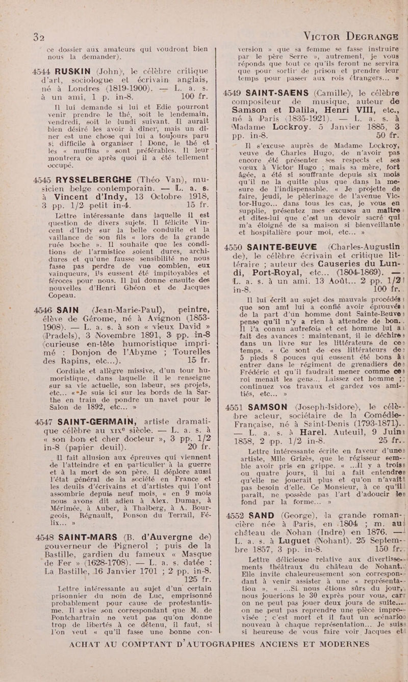 ce dossier aux amateurs qui voudront bien nous la demander). 4544 RUSKIN (John), le célèbre critique d'art, sociologue et écrivain anglais, né à Londres (1819-1900). — L. a. s. Avun ami, ML #puin-S 100 fr. I1 lui demande si lui et Edie pourront venir prendre le thé, soit le lendemain, vendredi, soit le lundi suivant. Il aurait bien désiré les avoir à dîner, mais un di- ner est une chose qui lui a toujours paru si difficile à organiser ! Donc, le thé et les « muffins » sont préférables. [Il leur montrera ce après quoi il a été tellement vccupé. 4545 RYSSELBERGHE (Théo Van), mu- sicien belge contemporain. — [L. a. s. à Vincent d’Indy, 13 Octobre 1918, 3 pp. 1/2 petit in-4. Sir. Lettre intéressante dans laquelle il est question de divers sujets. Il félicite Vin- cent d’Indy eur da belle conduite et la vaillance de son fils « lors de la grande ruée boche ». Il souhaite que les condi- tions de l’armistice soient dures, archi- dures et qu'une fausse sensibilité ne nous fasse pas perdre de vue combien, eux vainqueurs, ils eussent été impitoyables et féroces pour nous. Il lui donne ensuite des nouvelles d'Henri Ghéon et de Jacques Copeau. es 4546 SAIN (Jean-Marie-Paul), peintre, élève de Gérome, né à Avignon (1853- 1908). — L. a. s. à son « vieux David » (Pradels), 3 Novembre 1891, 3 pp. in-8 (curieuse en-tête humoristique impri- mé : Donjon de l’Abyme ; Tourelles des Rapins, etc.…). LOFT. Cordiale et allègre missive, d’un tour hu- moristique, dans laquelle il le renseigne sur sa vie actuelle, son labeur, ses projets, etc. «°Je suis ici sur les bords de la Sar- the en train de pondre un navet pour le Salon de 1892, etc... » 4547 SAINT-GERMAIN, artiste dramati- que célèbre au xix® siècle. — L. a. s. à « son bon et cher docteur », 3 pp. 1/2 in-8 (papier deuil). 20 fr. I1 fait allusion aux épreuves qui viennent de l’atteindre et en particulier à la guerre et à la mort de son père. Il déplore aussi l'état général de la société en France et les deuils d'écrivains et d'artistes qui l’ont assombrie depuis neuf mois, « en 9 mois nous avons dit adieu à Alex. Dumas, à Mérimée, à Auber, à Thalberg, à A. Bour- geois, Régnault, Ponson du Terrail, Fé- 11x40 4548 SAINT-MARS (B. d'Auvergne de) gouverneur de Pignerol ; puis de la Bastille, gardien du fameux « Masque de Fer » (1628-1708). — L. a. s. datée : La Bastille, 16 Janvier 1701 ; 2 pp. in-8. 125 fr. Lettre intéressante au sujet d’un certain prisonnier du nom de Luc, emprisonné probablement pour cause de protestantis- me. [l avise son correspondant que M. de Pontchartrain ne veut pas qu’on donne trop de libertés à ce détenu, il faut, si l’on veut « qu’il fasse une bonne con- version » que sa femme se fasse instruire par le père Serre », autrement, je vous réponds que tout ce qu'ils feront ne servira que pour sortir de prison et prendre leur temps pour passer aux rois étrangers. » né à Paris (1835-1921). — L. a. s. à Madame Lockroy. 5 Janvier 1885, 3 pp. in-8. 50 tr. Il s'excuse auprès de Madame Lockroy, veuve de Charles Hugo, de n'avoir pas encore été présenter ses respects et ses vœux à Victor Hugo ; mais sa mère, fort âgée, a été si souffrante depuis six mois qu'il ne la quitte plus que dans la me- sure de l'indispensable. « Je projette de faire, jeudi, le pèlerinage de l'avenue Vic- tor-Hugo... dans tous les cas, je vous en supplie, présentez mes excuses au maître: et dites-lui que c’est un devoir sacré qui m'a éloigné de sa maison si bienveillante : et hospitalière pour moi, etc... » Il lui écrit au sujet des mauvais procédés ! que son ami lui a confié avoir éprouvés! de la part d’un homme dont Sainte-Beuve: pense qu'il n’y a rien à attendre de bon.. Il j’a connu autrefois et cet homme lui ai fait des avances : maintenant, il le déchire: dans un livre sur les littérateurs de ce: temps. « Ce sont de ces dittérateurs de? 5 pieds 8 pouces qui eussent été bons à1 entrer dans le régiment de gienadiers de: Frédéric et qu'il faudrait mener comme cé) roi menait les gens... Laissez cet homme ;; continuez vos travaux et gardez vos ami-- tiés, etc. » L. a. s. à Harel. Auteuil, 9 Juin Lettre intéressante écrite en faveur d’une: artiste, Mlle Grizès, que le régisseur sem-- ble avoir pris en grippe. « Il y a troiss ou quatre jours, il lui a fait entendres qu’elle ne jouerait plus et qu'on n’avaiti pas besoin d'elle. Ce Monsieur, à ce qu'ill paraît, ne possède pas l’art d’adoucir les fond par la forme... » si Lettre délicieuse relative aux divertisse-… ments théâtraux du château de Nohant.: Elle invite chaleureusement son correspon-- dant à venir assister à une « représenta-- tion », « Si nous étions sûrs du jour,, nous jouerions le 30 exprès pour vous, carr on ne peut pas jouer deux jours de suite... on ne peut pas reprendre une pièce impro-» visée ; c’est mort et il faut un scénarion nouveau à chaque représentation... Je suiss si heureuse de vous faire voir Jacques ett