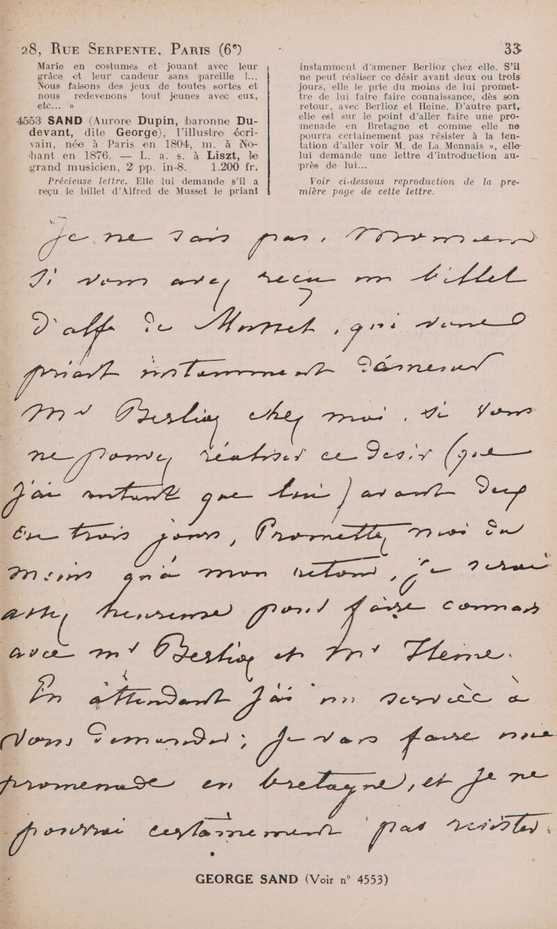 Marie en costumes et jouant avec leur grâce et leur‘ candeur sans pareille 1... Nous faisons des jeux de toutes sortes et nous redevenons tout jeunes avec eux, CbÉS. » 4553 SAND (Aurore Dupin, baronne Du- devant, dite George), l’illustrea écri- vain, née à Paris en 1804, m. à No- hant en- 1876. — L. a. s. à Liszt, le grand musicien, 2 pp. in-8. 1.200 fr. Précieuse lettre. Elle lui demande s’il a reçu le billet d’Alfred de Musset le priant instamment d'amener Berlioz çhez elle. S’il ne peut réaliser ce désir avant deux ou trois jours, elle le prie du moins de lui promet- tre de lui faire faire connaissance, dès son retour, avec Berlioz et Heïine. D'autre part, elle est sur le point d’aller faire une pro- menade en Bretagne et comme elle ns pourra certainement pas résister à la ten- tation d'aller voir M. de La Mennais », élle: lui demande une dettre d'introduction au- près de lui. Voir ci-dessous reproduction de la pre- mière page de cette lettre.