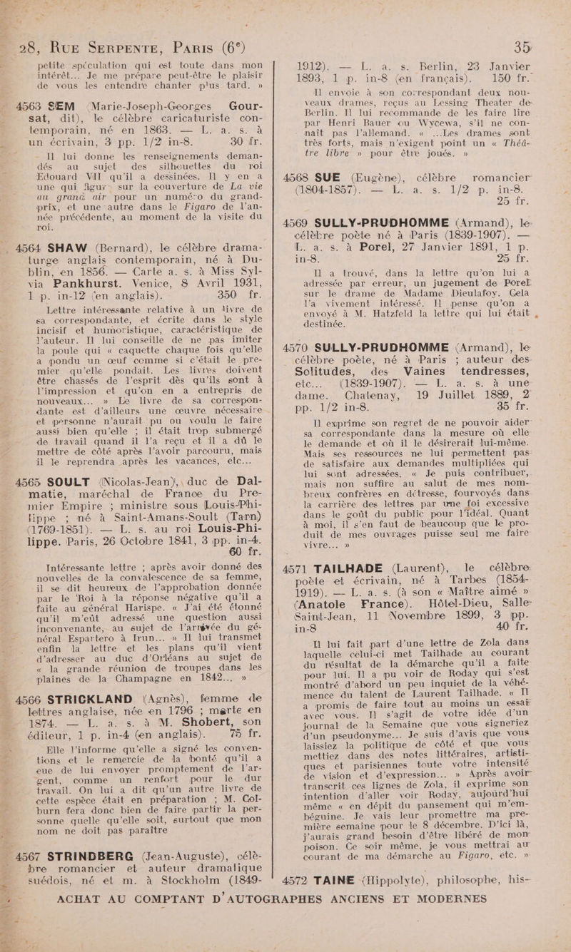 petite spéculation qui est toute dans mon intérêt. Je me prépare peut-être le plaisir de vous les entendre chanter p'us tard. » 4563 SEM ‘Marie-Joseph-Georges Gour- sat, dit), le célèbre caricaturiste con- temporain, né en 1863. — L. a. s. à un écrivain, 3 pp. 1/2 in-8. 30 fr. Il lui donne les renseignements deman- dés au sujet des silhouettes du roi Edouard VIT qu'il a dessinées. Il y en a une qui figur: sur la couverture de La vie au gran air pour un numé'o du grand- prix, et une autre dans le Figaro de l’an- née précédente, au moment de la visite du roi. . 4564 SHAW (Bernard), le célèbre drama- turge anglais contemporain, né à Du- blin, en 1856. — Carte a. s. à Miss Syl- via Pankhurst. Venice, 8 Avril 1931, 1 p. in-12 (en anglais). 350: fr. Lettre intéressante relative à un livre de sa correspondante, et écrite dans le style incisif et humoristique, caractéristique de l’auteur. Il lui conseille de ne pas imiter = la poule qui « caquette chaque fois qu’elle a pondu un œuf comme si c'était le pre- mier qu'elle pondait. Les livres doivent être chassés de l'esprit dès qu'ils sont à l'impression et qu’on en a entrepris de nouveaux... » Le livre de sa correspon- dante est d’ailleurs une œuvre nécessaire et personne n'aurait pu ou voulu le faire aussi bien qu'elle ; il était trop submergé de travail quand il l’a reçu et il a dû le mettre de côté après l'avoir parcouru, mais il le reprendra après les vacances, elc…. 4565 SOULT (Nicolas-Jean), duc de Dal- matie, maréchal de France du Pre- mier Empire ; ministre sous Louis-Phi- ippe ; né à Saint-Amans-Soult (Tarn) (1769-1851). — L. s. au roi Louis-Phi- lippe. Paris, 26 Octobre 1841, 3 ppoites T. Intéressante lettre ; après avoir donné des nouvelles de la convalescence de sa femme, c il se dit heureux de l’approbation donnée par le ‘Roi à la réponse négative qu'il a faite au général Harispe. « J'ai été étonné qu'il m'’eût adressé une question aussi inconvenante, au sujet de l’arrgvée du gé- ne néral Espartero à Irun..… » Il lui transmet LÉ enfin Ja lettre et les plans qu'il vient d'adresser au duc d'Orléans au sujet de « la grande réunion de troupes dans les plaines de Ja Champagne en 1842... » _ 4566 STRICKLAND (Agnès), femme de lettres anglaise, née en 1796 ; merte en D 1974 — L. a: s. à M. Shobert, son — éditeur, 1 p. in-4 (en anglais). Tenir: À Elle l’informe qu'elle a signé les conven- pr tions et le remercie de la bonté qu'il à eue de lui envoyer promptement de l’ar- gent, comme un renfort pour le dur travail. On lui a dit qu’un autre livre de cette espèce était en préparation ; M. Col- burn fera donc bien de faire partir la per- x sonne quelle qu’elle soit, surtout que mon nom ne doit pas paraître ME . … 4567 STRINDBERG (Jean-Auguste), célè- + bre romancier et auteur dramatique 4 suédois, né et m. à Stockholm (1849- 1912). — L. a. s. Berlin, 23 Janvier 1893, 1 p. in-8 (en français). 150 fr. Il envoie à son corespondant deux nou- veaux drames, reçus au Lessing Theater de Berlin. Il lui recommande de les faire lire par Henri Bauer ou Wycewa, s’il ne con- naît pas l'allemand. « ...Les drames sont très forts, mais n’exigent point un « Théâ- tre libre » pour être joués. » (1804-1857): #4. fs. 17/2 p: in:8. 254ir. célèbre poète né à Paris (1839-1907). — IH. a. s. à Porel, 27 Janvier 1891, 1 p. in-8. 25 fr. Il a trouvé, dans la lettre qu’on lui a adressée par erreur, un jugement de Poref sur le drame de Madame Dieulafoy. Cela l’a vivement intéressé. Il pense qu’on a envoyé à M. Hatzfeld la lettre qui lui était destinée. célèbre poète, né à Paris ; auteur des- Solitudes, des Vaines tendresses, etc... (1839-1907). — L. a. s. à une dame. Chatenay, 19 Juillet 1889, 2 pp. 1/2 in-8. 35 fr. Il exprime son regret de ne pouvoir aider sa correspondante dans la mesure où elle le demande et où il le désirerait lui-même. Mais ses ressources ne lui permettent pas: de satisfaire aux demandes multipliées qui lui sont adressées. « Je puis contribuer, nais non suffire au salut de mes nom- breux confrères en détresse, fourvoyés dans la carrière des lettres par une foi excessive dans le goût du public pour l'idéal. Quant à moi, il s’en faut de beaucoup que le pro- duit de mes ouvrages puisse seul me faire Vivre... » poète et écrivain, né à Tarbes (1854- 1919). — L. a. s. (à son « Maître aimé » (Anatole France). Hôtel-Dieu, Salle- Saint-Jean, 11 Novembre 1899, 3 pp. in-8 40 fr. Il lui fait part d’une lettre de Zola dans laquelle celui-ci met Tailhade au courant du résultat de la démarche qu'il a faite pour lui. Il a pu voir de Roday qui s’est montré d’abord un peu inquiet de la véhé- mence du talent de Laurent Tailhade. « Il a promis de faire tout au moins un essaë avec vous. Il s’agit de votre idée d’un journal de la Semaine que vous signeriez d’un pseudonyme... Je suis d'avis que vous laissiez la politique de côté et que vous mettiez dans des notes littéraires, artisti- ques et parisiennes toute votre intensité de vision et d’expression. » Après avoir” transcrit ces lignes de Zola, il exprime son intention d'aller voir Roday, aujourd’hui même « en dépit du pansement qui m’em- béguine. Je vais leur promettre ma pre- mière semaine pour le 8 décembre. D'ici là, j'aurais grand besoin d’être libéré de mom poison. Ce soir même, je vous mettrai au courant de ma démarche au Figaro, etc. »
