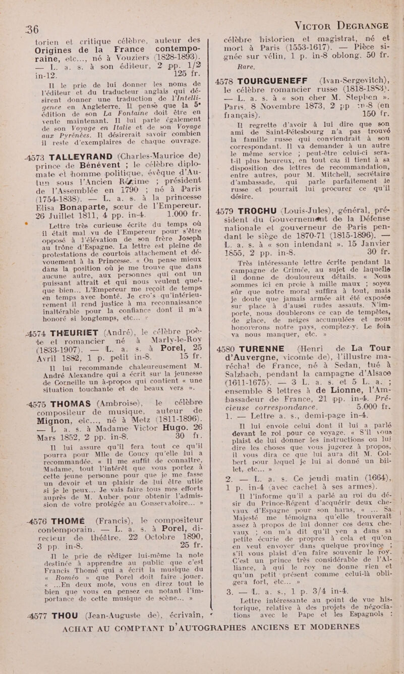 torien et critique célèbre, auteur des Origines de la France contempo- raine, etc. né à Vouziers (1828-1893). __ F. a. s. à son éditeur, 2 pp. 1/2 in-12. 125 fr. IL le prie de lui donner les noms de l'éditeur et du traducteur anglais qui dé- sirent donner une traduction de l’Intelli- gence en Angleterre. IL pense que la 5° édition de son La Fontaine doit être en vente maintenant. Il lui parle également de son Voyage en Italie et de son Voyage aux Pyrénées. J1 désirerait savoir combien il reste d'exemplaires de chaque ouvrage. prince de Bénévent ; le célèbre diplo- mate et homme politique, évèque d’Au- tu sous l'Ancien Réæime ; président de l’Assemblée en 1790 ; né à Paris (1754-1838). — L. a. s. à la princesse Elisa Bonaparte, sœur de l'Empereur. 26 Juillet 1811, 4 pp. in-4. 1.000 fr. Lettre très curieuse écrite du temps où il était mal vu de l'Empereur pour s'être opposé à l'élévation de son frère Joseph au trône d’Espagne. La lettre est pleine de protestations de courtois attachement et dé- vouement à la Princesse. « On pense mieux dans la position où je me trouve que dans aucune autre, aux personnes qui Ont un puissant attrait et qui nous veulent quel- que bien... L'Empereur me reçoit de temps en temps avec bonté. Je cro's qu'intérieu- rement il rend justice à ma reconnaissance inaltérable pour la confiance dont il m'a honoré si longtemps, etc... » te et romancier né à Marly-le-Roy (1833-1907). — [L. a. s. à Porel, 25 Avril 1882, 1 p. petit in-8. our. Il lui recommande chaleureusement M. André Alexandre qui a écrit sur la jeunesse de Corneille un à-propos qui contient « une situation touchante et de beaux vers ». célèbre compositeur de musique, auteur de Mignon, eic.…, né à Metz (1811-1896). — L a.s. à Madame Victor Hugo. 26 Mars 1852, 2 pp. in-8. JOVAIT: IL lui assure qu'il fera tout ce qu’il pourra pour Mlle de Coucy qu'elle lui a recommandée. « Il me suffit de connaître, Madame, tout l'intérêt que vous portez à cette jeune personne pour que je me fasse un devoir et un plaisir de lui être utile si je le peux... Je vais faire tous mes efforts auprès de M. Auber pour obtenir l’admis- sion de votre protégée au Conservatoire... » 4576 THOMÉ (Francis), le compositeur .. contemporain. — L. à. s. à Porel, di- recteur de théâtre. 22 Octobre 1890, 3 pp. in-8. 25 fr. T1 le prie de rédiger lui-même la note destinée à apprendre au publie que c'est Francis Thomé qui a éerit la musique du « Roméo » que Porel doit faire . jouer. « …Æ#n deux mots, vous en direz tout le bien que vous en pensez en notant d’im- portance de cette musique de scène... » Vicror DEGRANGE célèbre ‘historien et magistrat, mé et. mort à Paris (1558-1617). — Pièce si- gnée sur vélin, 1 p. in-8 oblong. 50 fr. Rare. (Ivan-Sergevitch), le célèbre romancier russe (1818-18S3). — L. a. s. à « son cher M. Stephen ». Paris. 8 Novembre 1873, 2 gp :v-8 (en fiançais). 150 fr. Il regrette d’avoir à lui dire que son ami de Saint-Pétesbourg n’a pas trouvé la famille russe qui conviendrait à son correspondant. Il va demander à un autre le même service ; peut-être celui-ci sera- t-il plus heureux, en tout cas il tient à sa disposition des lettres de recommandation, entre autres, pour M. Mitchell, secrétaire d’ambassade, qui parle parfaitement 1e russe et pourrait lui procurer ce qu'il désire. sident du Gouvernemænt de la Défense nationale et gouverneur de Paris pen- dant le siège de 1870-71 (1815-1896). — L. a. s. à « son intendant ». 15 Janvier 1855, 2 pp. in-8. 30 fr. Très intéressante lettre écrite pendant la campagne de Crimée, au sujet de laquelle il donne de douloureux détails. « Nous sommes ici en proie à mille maux ; soyez sûr que notre moral suffira à tout, mais je doute que jamais armée ait été exposée sur place à d'aussi rudes assauts. N’im- porte, nous doublerons ce cap de tempêtes, de glace, de neiges accumulées et nous va nous manquer, etc. » (Henri de La Tour. d'Auvergne, vicomtbe de), l’illustre ma- réchal de france, né à Sedan, tué à Salzbach, pendant la campagne d’Alsace (1611-1675). — 3 L. a. s. et 5 La; ensemble 8 lettres à de Lionne, l’Am- bassadeur de France, 21 pp. in-#. Pré- cieuse correspondance. 5.000 fr. 1. — Lettre a. s., demi-page in-4. Il lui envoie celui dont il lui a parlé devant le roi pour ce voyage. « S'il vous plaist de lui donner les instructions ou Jui dire les choses que vous jugerez à propos, il vous dira ce que lui aura dit M. Gol- bert pour lequel je lui ai donné un bil- let, etc... » 2. — I. a. s. Ce jeudi matin (1664), 1 p. in-4 {avec cachet à ses armes). Il l’informe qu'il a parlé au roi du dé- sir du Prince-Régent d'acquérir deux che-. vaux d’Espagne pour son haras, « …. Sa Majesté me témoigna qu'elle trouverait assez à propos de lui donner ces deux che- vaux ; on m'a dit qu’il yen a dans sa en veut envoyer‘ dans quelque province ; s’il vous plaist d’en faire souvenir le roy. C'est un prince très considérable de l’Al- liänce, à qui le roy ne donne rien et qu'un petit présent comme celui-là obli- gera fort, etc... » . — LL. a. s., 1 p. 3/4 in-4. Lettre intéressante au point de vue his- torique, relative à des projets de négocia- Pape et les Espagnols tions avec le