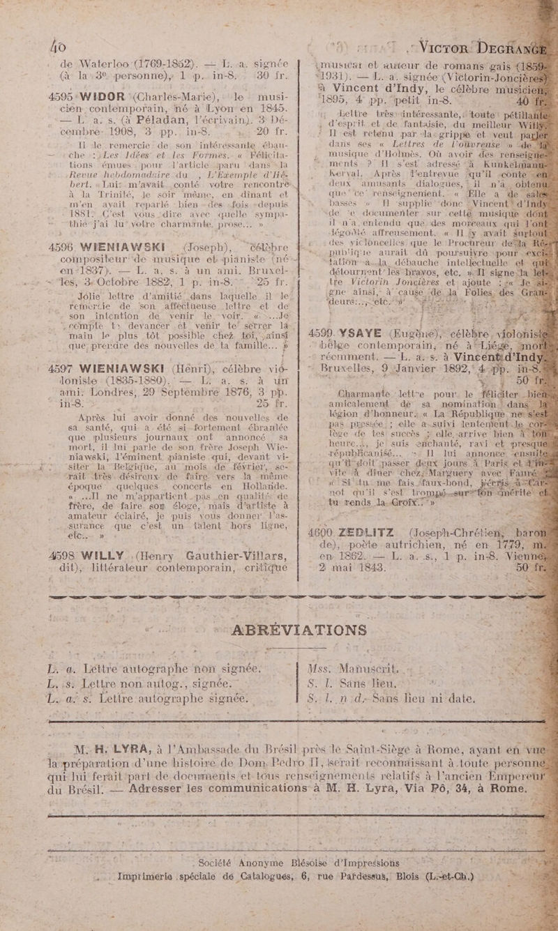 de A EL — La. signée | imuswat et auteur de romans gais % (à la:32 personne); 1 p. in-8. 30 fr. *1931). — L. a. signée ({Victorin- -Jonciè | ; à Vincent d’ Ind , le célèb 4595: WIDOR ‘(Charlés-Marie), le musi- | “1895, 4 pp “petit in8 ns cien contemporain, né à Lyon en 1845. CAT MB Lettre t ë — La. s. (à Péladan, l'écrivain). 3 Dé- cltre_ lès: intéressante, {toute pétilla d'esprit et de fantaisie, du meilleur Wil cembrée-,1908, 3: pp.,in-8: , 4 :,: 20 fr. ‘ Ilest reténu par -la-grippe et veut. park 1 de remercie - de son intéressante ébau- dans ses « Lettres de l’oüvreuse » 4e — che :2Les Idées et les Formes. « Félicila- . musique d’Holmès. Où avoir des renseig Th tions: “émueé pour d'article paru ‘dans’ la “ments ? Il:s'est adressé <à Kunkelmant Revue hebdomadaire du , L’Exemple d'Hé. . .Kerval, Après entrevue ‘qu'il conte bert. « Luis m'avait .conté votre rencontre. deux amusants dialogues, % il n'a, ol à da Trinité, Je soir même, en dinant et | que ce renseignenient. « Ælle a .m'en avait reparlé - bien - des :fois +depuis x: basses 57 TI supplie “donc : “Vincent: cd - 1881: C'est vous ‘dire avec quelle sympa- ‘de ‘e documenter sur cetté musique &amp;hie‘ j'ai lu‘ votre charmante, S D aa il na, entendu que des moréeaux qui. ÿ # + | Jégonté affreusement. © Il £y avait $urto 4596. WIENIAWSKI . {Joseph),. ‘&amp;élèbre f.£. °‘e vicloneelles que. le Procureur desia 2 =. pub'ique aurait dû poursuivre pour . : compositeur: ‘de musique el pianiste (né tatiônà..la débauche intellectuelle et- en*1837). — L. a, s: à un ami. Bruxél-.f détourrentles bravos, etc, »Il Re «27 les, 3 Octobre 1882 1 p: in-8.°°7 725 fr. tre Victorin Joncières et ajoute gne ainsi, à cause ‘de da. Jolie lettre .d’amitié dans laquelle il le: | teurs. ES ‘ete w # reinércie de son affectueuse lettre et de : fs son intention de, venir, dé.*voir. : @x..Je | = +0 LR .cempte t: devancer ,€t venir te’ serrer 1, } main le plus tôt possible chez toi, ainsi 4599. YSAYE Œustes ... qué, prendre des nouyelles dé: ta famille. Je car) bélge contemporain, né à° x { 1 -6 réomment. —E:4e. à Vincen Éd'Ray : 4597 WIENIAWSKI (Henri), célèbre viô- 7”. Bruxelles, 9 Janvier 1892,° loniste : (1835-1880).: = I a. ss: À ur % ï ami: Londres, 29 Septembre 1876, 3 pp. Ébénmauts: dette e pour. le citer. _biéi in-8. 26 fr. amicalement dé sa nomination dané légion d’honneur:.« La. République né pas pressée : ; elle a-suivi lentenïent.. le lèce de tes: succès ; elle-arrive bien 4. heurc.}, je suis enchanté, ravi et pre È républicaniéé… »*. Il lui annonce -ens gu doit” ‘passer deux jours À Paris et he “À diner chez; Marguery avec Far Si tu me fais ‘faux-bond, oE qu'il s’est DRE nn 2 rends la: Croix. —- Après jui avoir donné des nouvelles de sa santé, qui àa.été si-fortement ébranlée que plusieurs journaux ont annoncé sa mort, il lui parle de son frère Joseph. Wie- . niawski, d’éminent pianiste qui, devant vi- PPT. 1, sitér la Belique, au mois de février. se- F Re “rait très. désireux dé faire. vers la même époque quelques concerts en ter ea «. Il ne m’appartient pas -en qualité frère, de faire som éloge, mais d'artiste je amateur éclairé, je puis vous donner las. SRE Fe SUTANCE -C *est sal hors ligne, S surance que c'est, un talent hoïs line, | VS ZEDLITZ (oseph-Chrétiens a de), poète : NE né en 1779, 4598 WILLY (Henry Gauthier-Villars, en 1862. — L..a.-s. LA p. in-8. Vienn dit), littérateur contemporain, critique --2 mai 1843. 50 f RS D D D D. D D À Se + . à F- 0 ABRÉVIATIONS. t: “ . . : . . # + + ? f ; L. a. Liéttre autographe non signée. | Mss: Manuscrit. L, :8: Lettre non autog., signée. «| S. |. Sans lieu. « L. as. Lettre autographe signée. S..l. nd:Sans lieu ni date. 7 : at CA _. MH; LYRA, à l'Ambassade du Brésil près lé Saint-Siège à Rome, ayant en vué ‘la préparation -d’une histoire. de Dom, Pedro IT, serait reconnaissant à toute person qui lui ferait part de documents et. tous renséignéments relatifs à |’ ancien Emperetit du Brésil. Pi Adresser les communications : à M. H. Lyra, -Via P6, 34, a Rome. : s Z à à x 7 ER rs FAR OL NNIEET Frs Anonyme Blésoise d'Impredsiohs EN É : . “ie | . Imprimérie spéciale dé Catalogués, 6, rue Pardessus, Blois Gest) | LR.