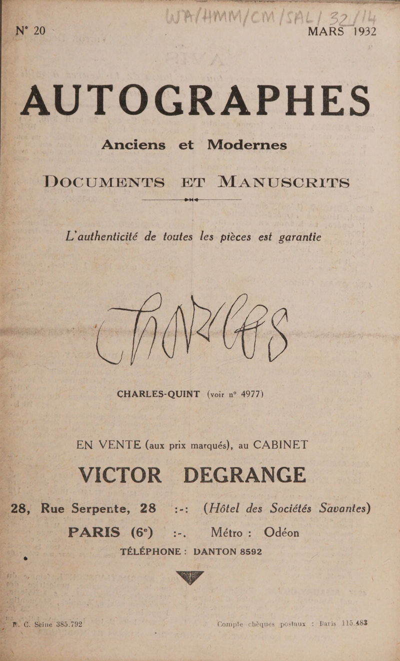 CS CO N° 20 MARS 1932 ‘1 Anciens et Modernes DOCUMENTS ET MANUSCRITS L'authenticité de toutes les pièces est garantie LES _ CHARLES-QUINT (voir n° 4977) NS LC 1 À EN VENTE (aux prix marqués), au CABINET VICTOR DEGRANGE 28, Rue Serpente, 28 :-: (Hôtel des Sociétés Sauntes) PARIS (6°) :-. Métro : Odéon TÉLÉPHONE : DANTON 8592 + Paris 115.483 Lo #4 BEL « Æ Compte chèques postaux : LR. C. Seine 385.792 \ { 1e * TR 4 +